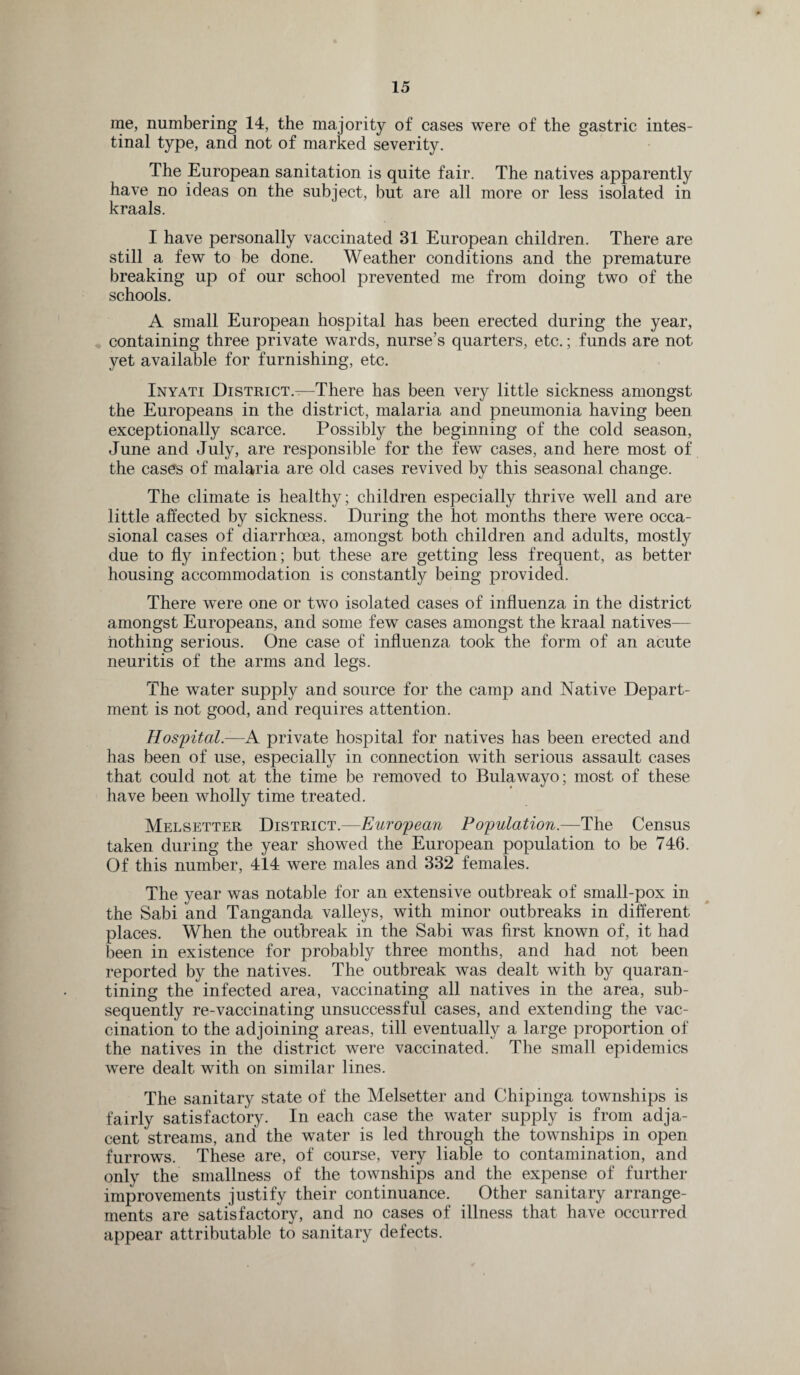 me, numbering 14, the majority of cases were of the gastric intes¬ tinal type, and not of marked severity. The European sanitation is quite fair. The natives apparently have no ideas on the subject, but are all more or less isolated in kraals. I have personally vaccinated 31 European children. There are still a few to be done. Weather conditions and the premature breaking up of our school prevented me from doing two of the schools. A small European hospital has been erected during the year, containing three private wards, nurse’s quarters, etc.; funds are not yet available for furnishing, etc. Inyati District.—There has been very little sickness amongst the Europeans in the district, malaria and pneumonia having been exceptionally scarce. Possibly the beginning of the cold season, June and July, are responsible for the few cases, and here most of the cases of malaria are old cases revived by this seasonal change. The climate is healthy; children especially thrive well and are little affected by sickness. During the hot months there were occa¬ sional cases of diarrhoea, amongst both children and adults, mostly due to fly infection; but these are getting less frequent, as better housing accommodation is constantly being provided. There were one or two isolated cases of influenza in the district amongst Europeans, and some few cases amongst the kraal natives— nothing serious. One case of influenza took the form of an acute neuritis of the arms and legs. The water supply and source for the camp and Native Depart¬ ment is not good, and requires attention. Hospital—A private hospital for natives has been erected and has been of use, especially in connection with serious assault cases that could not at the time be removed to Bulawayo; most of these have been wholly time treated. Melsetter District.—European Population.—The Census taken during the year showed the European population to be 746. Of this number, 414 were males and 332 females. The year was notable for an extensive outbreak of small-pox in the Sabi and Tanganda valleys, with minor outbreaks in different places. When the outbreak in the Sabi was first known of, it had been in existence for probably three months, and had not been reported by the natives. The outbreak was dealt with by quaran¬ tining the infected area, vaccinating all natives in the area, sub¬ sequently re-vaccinating unsuccessful cases, and extending the vac¬ cination to the adjoining areas, till eventually a large proportion of the natives in the district were vaccinated. The small epidemics were dealt with on similar lines. The sanitary state of the Melsetter and Chipinga townships is fairly satisfactory. In each case the water supply is from adja¬ cent streams, and the water is led through the townships in open furrows. These are, of course, very liable to contamination, and only the smallness of the townships and the expense of further improvements justify their continuance. Other sanitary arrange¬ ments are satisfactory, and no cases of illness that have occurred appear attributable to sanitary defects.