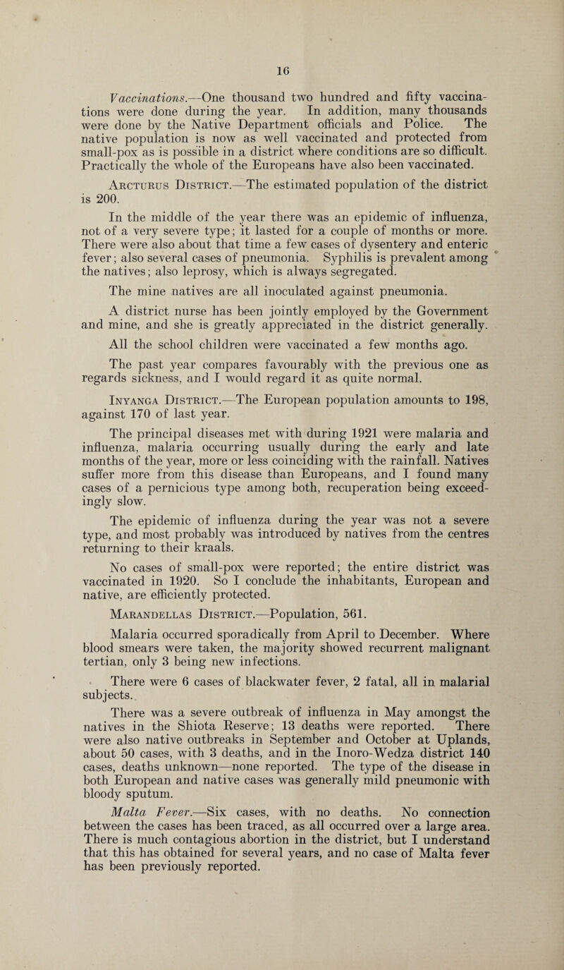 Vaccinations.—One thousand two hundred and fifty vaccina¬ tions were done during the year. In addition, many thousands were done by the Native Department officials and Police. The native population is now as well vaccinated and protected from small-pox as is possible in a district where conditions are so difficult. Practically the whole of the Europeans have also been vaccinated. Arcturus District.—The estimated population of the district is 200. In the middle of the year there was an epidemic of influenza, not of a very severe type; it lasted for a couple of months or more. There were also about that time a few cases of dysentery and enteric fever; also several cases of pneumonia. Syphilis is prevalent among the natives; also leprosy, which is always segregated. The mine natives are all inoculated against pneumonia. A district nurse has been jointly employed by the Government and mine, and she is greatly appreciated in the district generally. All the school children were vaccinated a few months ago. The past year compares favourably with the previous one as regards sickness, and I would regard it as quite normal. Inyanga District.—The European population amounts to 198, against 170 of last year. The principal diseases met with during 1921 were malaria and influenza, malaria occurring usually during the early and late months of the year, more or less coinciding with the rainfall. Natives suffer more from this disease than Europeans, and I found many cases of a pernicious type among both, recuperation being exceed¬ ingly slow. The epidemic of influenza during the year was not a severe type, and most probably was introduced by natives from the centres returning to their kraals. No cases of small-pox were reported; the entire district was vaccinated in 1920. So I conclude the inhabitants, European and native, are efficiently protected. Marandellas District.—Population, 561. Malaria occurred sporadically from April to December. Where blood smears were taken, the majority showed recurrent malignant tertian, only 3 being new infections. There were 6 cases of blackwater fever, 2 fatal, all in malarial subjects. There was a severe outbreak of influenza in May amongst the natives in the Shiota Reserve; 13 deaths were reported. There were also native outbreaks in September and October at Uplands, about 50 cases, with 3 deaths, and in the Inoro-Wedza district 140 cases, deaths unknown—none reported. The type of the disease in both European and native cases was generally mild pneumonic with bloody sputum. Malta Fever.—Six cases, with no deaths. No connection between the cases has been traced, as all occurred over a large area. There is much contagious abortion in the district, but I understand that this has obtained for several years, and no case of Malta fever has been previously reported.