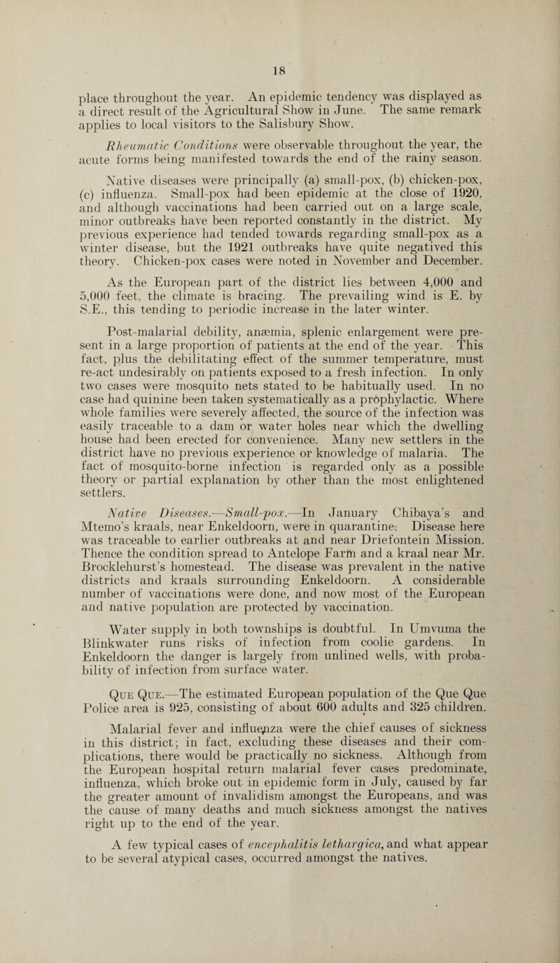 place throughout the year. An epidemic tendency was displayed as a direct result of the Agricultural Show in June. The same remark applies to local visitors to the Salisbury Show. Rheumatic Conditions were observable throughout the year, the acute forms being manifested towards the end of the rainy season. Native diseases were principally (a) small-pox, (b) chicken-pox, (c) influenza. Small-pox had been epidemic at the close of 1920, and although vaccinations had been carried out on a large scale, minor outbreaks have been reported constantly in the district. My previous experience had tended towards regarding small-pox as a winter disease, but the 1921 outbreaks have quite negatived this theory. Chicken-pox cases were noted in November and December. As the European part of the district lies between 4,000 and 5,000 feet, the climate is bracing. The prevailing wind is E. by S.E., this tending to periodic increase in the later winter. Post-malarial debility, anaemia, splenic enlargement were pre¬ sent in a large proportion of patients at the end of the year. This fact, plus the debilitating effect of the summer temperature, must re-act undesirably on patients exposed to a fresh infection. In only two cases were mosquito nets stated to be habitually used. In no case had quinine been taken systematically as a prophylactic. Where whole families were severely affected, the source of the infection was easily traceable to a dam or water holes near which the dwelling house had been erected for convenience. Many new settlers in the district have no previous experience or knowledge of malaria. The fact of mosquito-borne infection is regarded only as a possible theory or partial explanation by other than the most enlightened settlers. Native Diseases.—Small-pox.—In January Chibaya’s and Mtemo’s kraals, near Enkeldoorn, were in quarantine.- Disease here was traceable to earlier outbreaks at and near Driefontein Mission. Thence the condition spread to Antelope Farm and a kraal near Mr. Brocklehurst’s homestead. The disease was prevalent in the native districts and kraals surrounding Enkeldoorn. A considerable number of vaccinations were done, and now most of the European and native population are protected by vaccination. Water supply in both townships is doubtful. In Umvuma the Blinkwater runs risks of infection from coolie gardens. In Enkeldoorn the danger is largely from unlined wells, with proba¬ bility of infection from surface water. Que Que.—The estimated European population of the Que Que Police area is 925, consisting of about 600 adults and 325 children. Malarial fever and influenza were the chief causes of sickness in this district; in fact, excluding these diseases and their com¬ plications, there would be practically no sickness. Although from the European hospital return malarial fever cases predominate, influenza, which broke out in epidemic form in July, caused by far the greater amount of invalidism amongst the Europeans, and was the cause of many deaths and much sickness amongst the natives right up to the end of the year. A few typical cases of encephalitis lethargica, and what appear to be several atypical cases, occurred amongst the natives.
