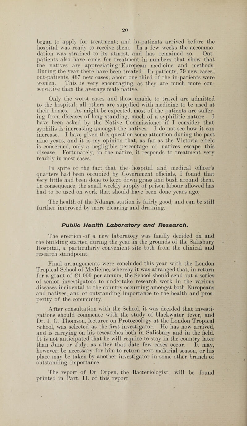 began to apply for treatment; and in-patients arrived before the hospital was ready to receive them. In a few weeks the accommo¬ dation was strained to its utmost, and has remained so. Out¬ patients also have come for treatment in numbers that show that the natives are appreciating European medicine and methods. During the year there have been treated : In-patients, 79 new cases; out-patients, 467 new cases; about one-third of the in-patients were women. This is very encouraging, as they are much more con¬ servative than the average male native. Only the worst cases and those unable to travel are admitted to the hospital; all others are supplied with medicine to be used at their homes. As might be expected, most of the patients are suffer¬ ing from diseases of long standing, much of a syphilitic nature. I have been asked bv the Native Commissioner if I consider that syphilis is increasing amongst the natives. I do not see how it can increase. I have given this question some attention during the past nine years, and it is my opinion that, as far as the Victoria circle is concerned, only a negligible percentage of natives escape this disease. Fortunately, in the native, it responds to treatment very readily in most cases. In spite of the fact that the hospital and medical officer's quarters had been occupied by Government officials, I found that very little had been done to keep down grass and bush around them. In consequence, the small weekly supply of prison labour allowed has had to be used on work that should have been done years ago. The health of the Ndanga station is fairly good, and can be still further improved by more clearing and draining. Public Health Laboratory and Research. The erection -of a new laboratory was finally decided on and the building started during the year in the grounds of the Salisbury Hospital, a particularly convenient site both from the clinical and research standpoint. Final arrangements were concluded this year with the London Tropical School of Medicine, whereby it was arranged that, in return for a grant of £1,000 per annum, the School should send out a series of senior investigators to undertake research work in the various diseases incidental to the country occurring amongst both Europeans and natives, and of outstanding importance to the health and pros¬ perity of the community. After consultation with the School, it was decided that investi¬ gations should commence with the study of blackwater fever, and Dr. J. G. Thomson, lecturer on Protozoology at the London Tropical School, was selected as the first investigator. He has now arrived, and is carrying on his researches both in Salisbury and in the field. It is not anticipated that he will require to stay in the country later than June or July, as after that date few cases occur. It may, however, be necessary for him to return next malarial season, or his place may be taken by another investigator in some other branch of outstanding importance. The report of Dr. Orpen, the Bacteriologist, will be found printed in Part. II. of this report.