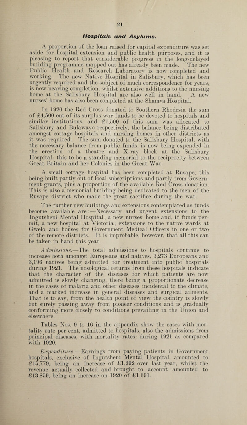 Hospitals and Asylums. A proportion of the loan raised for capital expenditure was set aside for hospital extension and public health purposes, and it is pleasing to report that considerable progress in the long-delayed building programme mapped out has already been made. The new Public Health and Research Laboratory is now completed and working. The new Native Hospital in Salisbury, which has been urgently required and the subject of much correspondence for years, is now nearing completion, whilst extensive additions to the nursing home at the Salisbury Hospital are also well in hand. A new nurses' home has also been completed at the Shamva Hospital. In 1920 the Red Cross donated to Southern Rhodesia the sum of £4,500 out of its surplus war funds to be devoted to hospitals and similar institutions, and £1,500 of this sum was allocated to Salisbury and Bulawayo respectively, the balance being distributed amongst cottage hospitals and nursing homes in other districts as it was required. The sum donated to the Salisbury Hospital, with the necessary balance from public funds, is now being expended in the erection of a theatre and X-ray block at the Salisbury Hospital; this to be a standing memorial to the reciprocity between Great Britain and her Colonies in the Great War. A small cottage hospital has been completed at Rusape, this being built partly out of local subscriptions and partly from Govern¬ ment grants, plus a proportion of the available Red Cross donation. This is also a memorial building being dedicated to the men of the Rusape district who made the great sacrifice during the war. The further new buildings and extensions contemplated as funds become available are Necessary and urgent extensions to the Ingutsheni Mental Hospital ; a new nurses’ home and, if funds per¬ mit, a new hospital at Victoria; extensions to the native wards at Gwelo, and houses for Government Medical Officers in one or two of the remote districts. It is improbable, however, that all this can be taken in hand this year. Admissions.—The total admissions to hospitals continue to increase both amongst Europeans and natives, 3,273 Europeans and 3,19b natives being admitted for treatment into public hospitals during 1921. The nosological returns from these hospitals indicate that the character of the diseases for which patients are now admitted is slowly changing, there being a proportionate decrease in the cases of malaria and other diseases incidental to the climate, and a marked increase in general diseases and surgical ailments. That is to say, from the health point of view the country is slowly but surely passing away from pioneer conditions and is gradually conforming more closely to conditions prevailing in the Union and elsewhere. Tables Nos. 9 to 16 in the appendix show the cases with mor¬ tality rate per cent, admitted to hospitals, also the admissions from principal diseases, with mortality rates, during 1921 as compared with 1920. Expenditure.—Earnings from paying patients in Government hospitals, exclusive of Ingutsheni Mental Hospital, amounted to £15,779, being an increase of £1,392 over last year, whilst the revenue actually collected and brought to account amounted to £13,859, being an increase on 1920 of £1,691.