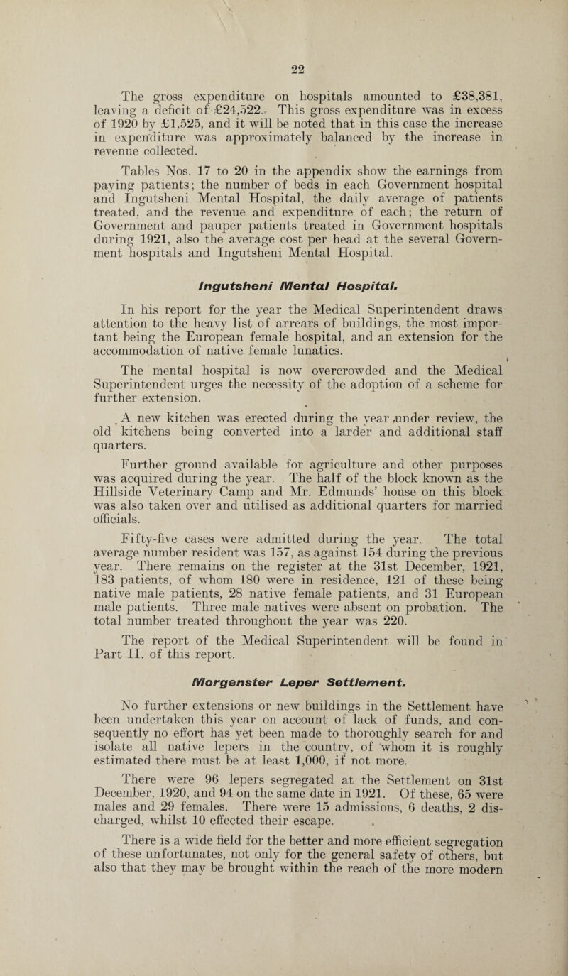 The gross expenditure on hospitals amounted to £38,381, leaving a deficit of £24,522. This gross expenditure was in excess of 1920 by £1,525, and it will be noted that in this case the increase in expenditure was approximately balanced by the increase in revenue collected. Tables Nos. 17 to 20 in the appendix show the earnings from paying patients; the number of beds in each Government hospital and Ingutsheni Mental Hospital, the daily average of patients treated, and the revenue and expenditure of each; the return of Government and pauper patients treated in Government hospitals during 1921, also the average cost per head at the several Govern¬ ment hospitals and Ingutsheni Mental Hospital. Ingutsheni Mental Hospital. In his report for the year the Medical Superintendent draws attention to the heavy list of arrears of buildings, the most impor¬ tant being the European female hospital, and an extension for the accommodation of native female lunatics. I The mental hospital is now overcrowded and the Medical Superintendent urges the necessity of the adoption of a scheme for further extension. > A new kitchen was erected during the year /under review, the old kitchens being converted into a larder and additional staff quarters. Further ground available for agriculture and other purposes was acquired during the year. The half of the block known as the Hillside Veterinary Camp and Mr. Edmunds’ house on this block was also taken over and utilised as additional quarters for married officials. Fifty-five cases were admitted during the year. The total average number resident was 157, as against 154 during the previous year. There remains on the register at the 31st December, 1921, 183 patients, of whom 180 were in residence, 121 of these being native male patients, 28 native female patients, and 31 European male patients. Three male natives were absent on probation. The total number treated throughout the year was 220. The report of the Medical Superintendent will be found in' Part II. of this report. Morgenster Leper Settlement. No further extensions or new buildings in the Settlement have been undertaken this year on account of lack of funds, and con¬ sequently no effort has yet been made to thoroughly search for and isolate all native lepers in the country, of whom it is roughly estimated there must be at least 1,000, if not more. There were 96 lepers segregated at the Settlement on 31st December, 1920, and 94 on the same date in 1921. Of these, 65 were males and 29 females. There were 15 admissions, 6 deaths, 2 dis¬ charged, whilst 10 effected their escape. There is a wide field for the better and more efficient segregation of these unfortunates, not only for the general safety of others, but also that they may be brought within the reach of the more modern