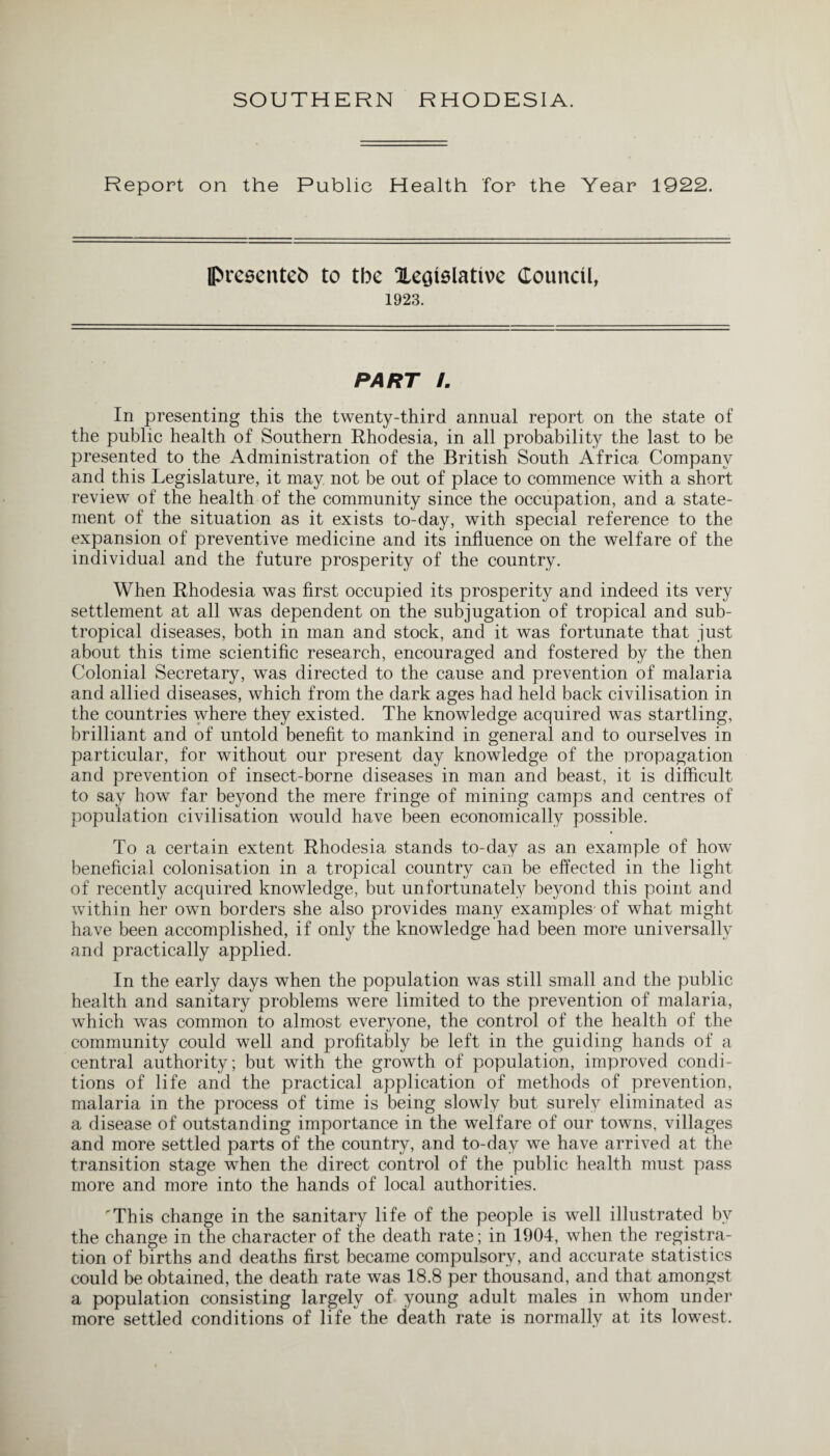 Report on the Public Health for the Year 1922. IPresentefc to the Xegislative Council, 1923. PART L In presenting this the twenty-third annual report on the state of the public health of Southern Rhodesia, in all probability the last to be presented to the Administration of the British South Africa Company and this Legislature, it may not be out of place to commence with a short review of the health of the community since the occupation, and a state¬ ment of the situation as it exists to-day, with special reference to the expansion of preventive medicine and its influence on the welfare of the individual and the future prosperity of the country. When Rhodesia was first occupied its prosperity and indeed its very settlement at all was dependent on the subjugation of tropical and sub¬ tropical diseases, both in man and stock, and it was fortunate that just about this time scientific research, encouraged and fostered by the then Colonial Secretary, was directed to the cause and prevention of malaria and allied diseases, which from the dark ages had held back civilisation in the countries where they existed. The knowledge acquired was startling, brilliant and of untold benefit to mankind in general and to ourselves in particular, for without our present day knowledge of the propagation and prevention of insect-borne diseases in man and beast, it is difficult to say how far beyond the mere fringe of mining camps and centres of population civilisation would have been economically possible. To a certain extent Rhodesia stands to-day as an example of how beneficial colonisation in a tropical country can be effected in the light of recently acquired knowledge, but unfortunately beyond this point and within her own borders she also provides many examples- of what might have been accomplished, if only the knowledge had been more universally and practically applied. In the early days when the population was still small and the public health and sanitary problems were limited to the prevention of malaria, which was common to almost everyone, the control of the health of the community could well and profitably be left in the guiding hands of a central authority; but with the growth of population, improved condi¬ tions of life and the practical application of methods of prevention, malaria in the process of time is being slowly but surely eliminated as a disease of outstanding importance in the welfare of our towns, villages and more settled parts of the country, and to-day we have arrived at the transition stage when the direct control of the public health must pass more and more into the hands of local authorities. 'This change in the sanitary life of the people is well illustrated by the change in the character of the death rate; in 1904, when the registra¬ tion of births and deaths first became compulsory, and accurate statistics could be obtained, the death rate was 18.8 per thousand, and that amongst a population consisting largely of young adult males in whom under more settled conditions of life the death rate is normally at its lowest.