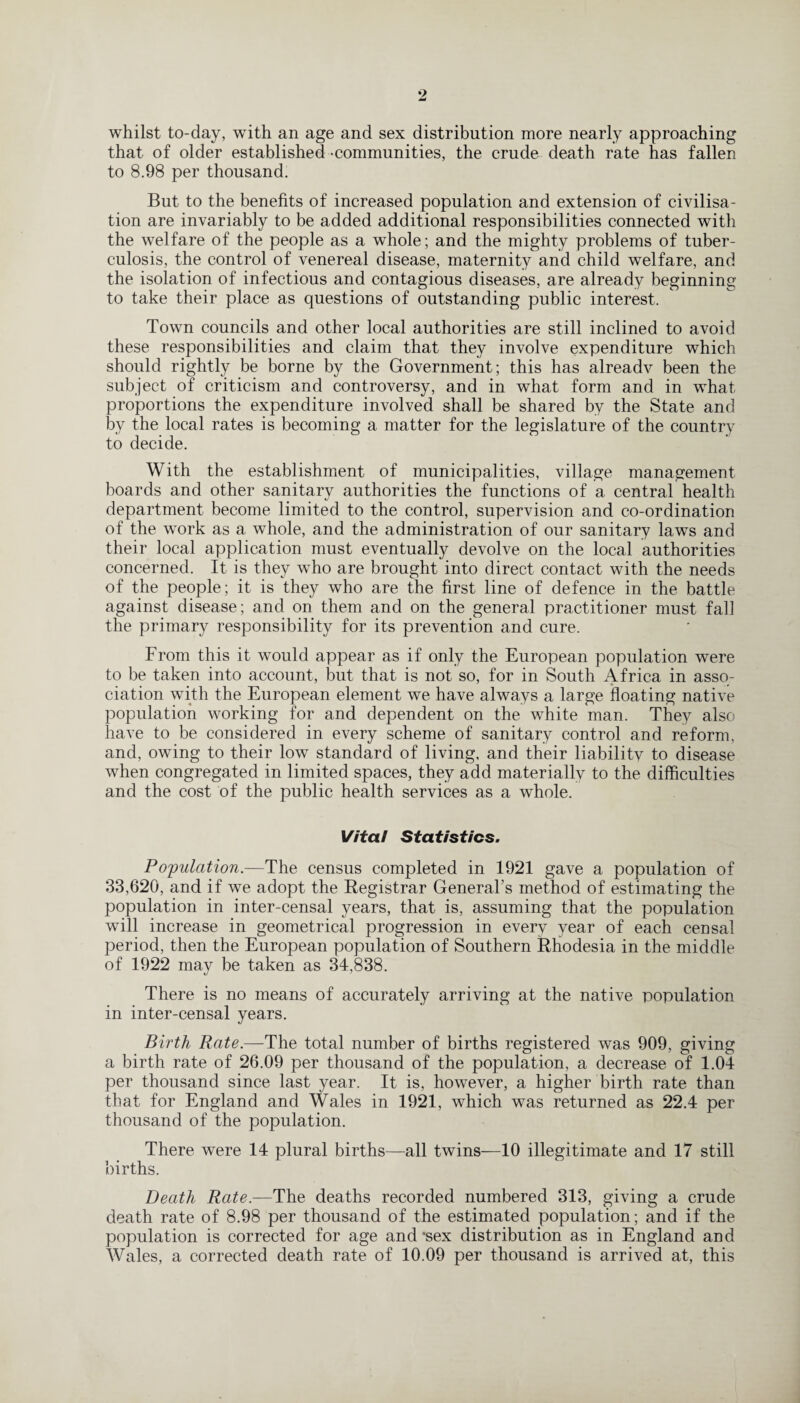 whilst to-day, with an age and sex distribution more nearly approaching that of older established -communities, the crude death rate has fallen to 8.98 per thousand. But to the benefits of increased population and extension of civilisa¬ tion are invariably to be added additional responsibilities connected with the welfare of the people as a whole; and the mighty problems of tuber¬ culosis, the control of venereal disease, maternity and child welfare, and the isolation of infectious and contagious diseases, are already beginning to take their place as questions of outstanding public interest. Town councils and other local authorities are still inclined to avoid these responsibilities and claim that they involve expenditure which should rightly be borne by the Government; this has alreadv been the subject of criticism and controversy, and in what form and in what proportions the expenditure involved shall be shared by the State and by the local rates is becoming a matter for the legislature of the country to decide. With the establishment of municipalities, village management boards and other sanitary authorities the functions of a central health department become limited to the control, supervision and co-ordination of the work as a whole, and the administration of our sanitary laws and their local application must eventually devolve on the local authorities concerned. It is they who are brought into direct contact with the needs of the people; it is they who are the first line of defence in the battle against disease; and on them and on the general practitioner must fall the primary responsibility for its prevention and cure. From this it would appear as if only the European population were to be taken into account, but that is not so, for in South Africa in asso¬ ciation with the European element we have always a large floating native population working for and dependent on the white man. They also have to be considered in every scheme of sanitary control and reform, and, owing to their low standard of living, and their liability to disease when congregated in limited spaces, they add materially to the difficulties and the cost of the public health services as a whole. Vital Statistics. Population.—The census completed in 1921 gave a population of 33,620, and if we adopt the Registrar General’s method of estimating the population in inter-censal years, that is, assuming that the population will increase in geometrical progression in every year of each censal period, then the European population of Southern Rhodesia in the middle of 1922 may be taken as 34,838. There is no means of accurately arriving at the native population in inter-censal years. Birth Rate.—The total number of births registered was 909, giving a birth rate of 26.09 per thousand of the population, a decrease of 1.04 per thousand since last year. It is, however, a higher birth rate than that for England and Wales in 1921, which was returned as 22.4 per thousand of the population. There were 14 plural births—all twins—10 illegitimate and 17 still births. Death Rate.—The deaths recorded numbered 313, giving a crude death rate of 8.98 per thousand of the estimated population; and if the population is corrected for age and *sex distribution as in England and Wales, a corrected death rate of 10.09 per thousand is arrived at, this