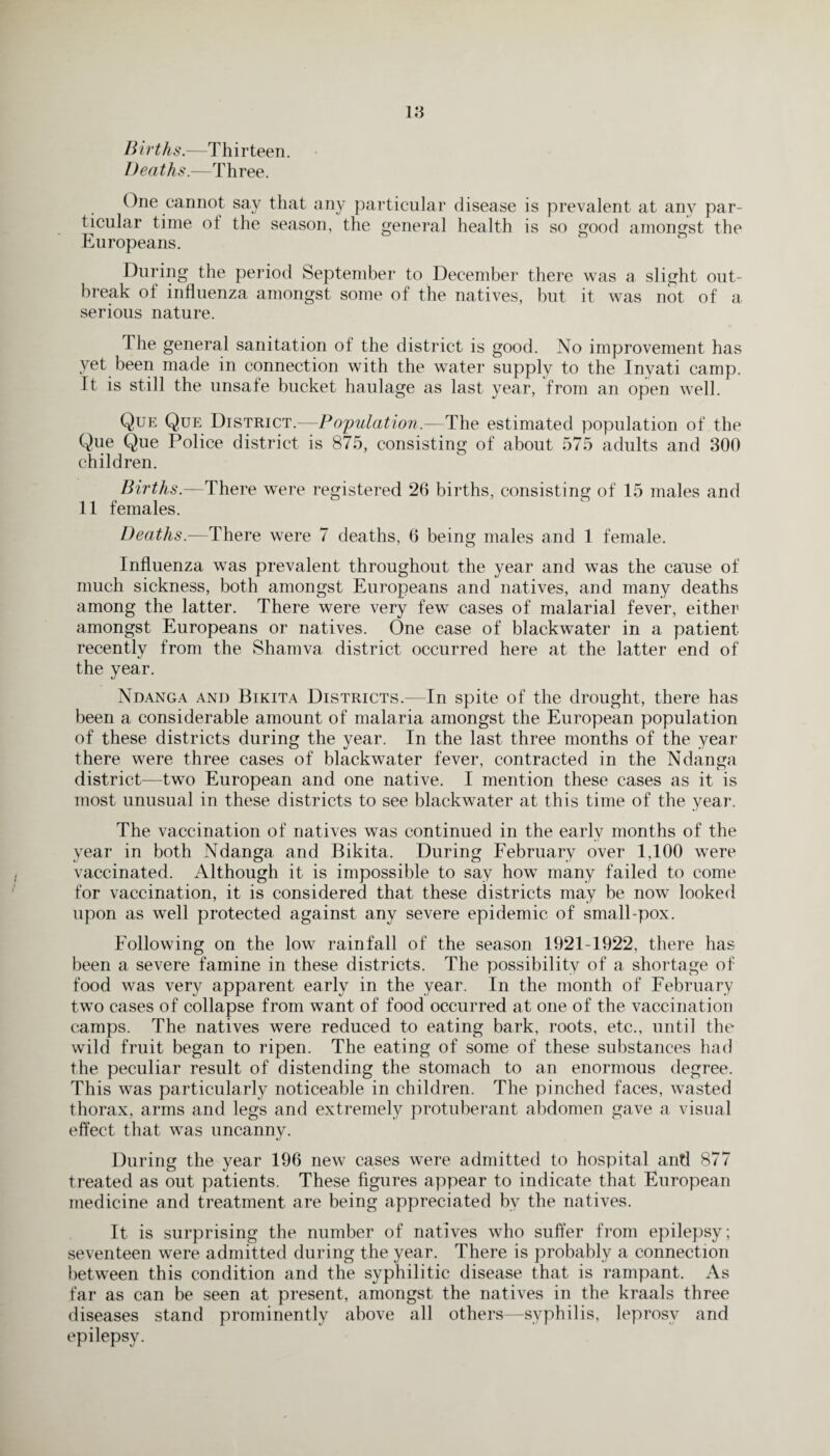 Births.—Thirteen. Deaths.—Three. One cannot say that any particular disease is prevalent at any par¬ ticular time oi the season, the general health is so good amongst the Europeans. During the period September to December there was a slight out¬ break of influenza amongst some of the natives, but it was not of a serious nature. The general sanitation of the district is good. No improvement has yet been made in connection with the water supply to the Inyati camp. It is still the unsafe bucket haulage as last year, from an open well. Que Que District.—Population.—The estimated population of the Que Que Police district is 875, consisting of about 575 adults and 300 children. Births.—There were registered 26 births, consisting of 15 males and 11 females. Deaths.—There were 7 deaths, 6 being males and 1 female. Influenza was prevalent throughout the year and was the cause of much sickness, both amongst Europeans and natives, and many deaths among the latter. There were very few cases of malarial fever, either amongst Europeans or natives. One ease of blackwater in a patient recently from the Sharnva district occurred here at the latter end of the year. Ndanga and Bikita Districts.—In spite of the drought, there has been a considerable amount of malaria amongst the European population of these districts during the year. In the last three months of the year there were three cases of blackwater fever, contracted in the Ndanga district—two European and one native. I mention these cases as it is most unusual in these districts to see blackwater at this time of the year. The vaccination of natives was continued in the early months of the year in both Ndanga and Bikita. During February over 1,100 were vaccinated. Although it is impossible to say how many failed to come for vaccination, it is considered that these districts may be now looked upon as well protected against any severe epidemic of small-pox. Following on the low rainfall of the season 1921-1922, there has been a severe famine in these districts. The possibility of a shortage of food was very apparent early in the year. In the month of February two cases of collapse from want of food occurred at one of the vaccination camps. The natives were reduced to eating bark, roots, etc., until the wild fruit began to ripen. The eating of some of these substances had the peculiar result of distending the stomach to an enormous degree. This was particularly noticeable in children. The pinched faces, wasted thorax, arms and legs and extremely protuberant abdomen gave a visual effect that was uncanny. During the year 196 new cases were admitted to hospital and 877 treated as out patients. These figures appear to indicate that European medicine and treatment are being appreciated bv the natives. It is surprising the number of natives who suffer from epilepsy; seventeen were admitted during the year. There is probably a connection between this condition and the syphilitic disease that is rampant. As far as can be seen at present, amongst the natives in the kraals three diseases stand prominently above all others—syphilis, leprosy and epilepsy.