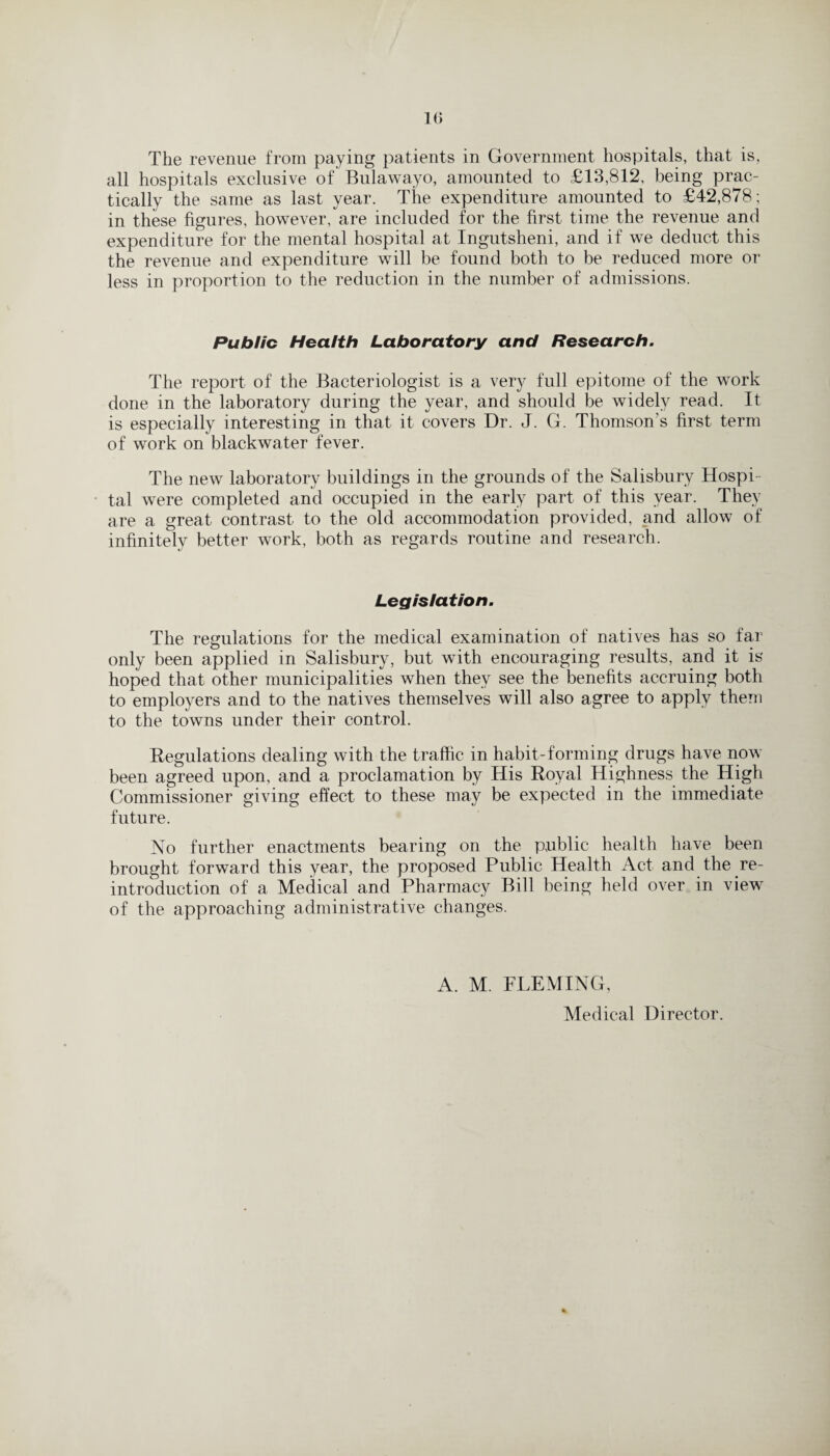 1(> The revenue from paying patients in Government hospitals, that is, all hospitals exclusive of Bulawayo, amounted to £13,812, being prac¬ tically the same as last year. The expenditure amounted to £42,878; in these figures, however, are included for the first time the revenue and expenditure for the mental hospital at Ingutsheni, and if we deduct this the revenue and expenditure will be found both to be reduced more or less in proportion to the reduction in the number of admissions. Public Health Laboratory and Research. The report of the Bacteriologist is a very full epitome of the work done in the laboratory during the year, and should be widely read. It is especially interesting in that it covers Dr. J. G. Thomson's first term of work on blackwater fever. The new laboratory buildings in the grounds of the Salisbury Hospi¬ tal were completed and occupied in the early part of this year. They are a great contrast to the old accommodation provided, and allow of infinitely better work, both as regards routine and research. Legislation. The regulations for the medical examination of natives has so far only been applied in Salisbury, but with encouraging results, and it is hoped that other municipalities when they see the benefits accruing both to employers and to the natives themselves will also agree to apply them to the towns under their control. Regulations dealing with the traffic in habit-forming drugs have now been agreed upon, and a proclamation by His Royal Highness the High Commissioner giving effect to these may be expected in the immediate future. No further enactments bearing on the public health have been brought forward this year, the proposed Public Health Act and the re- introduction of a Medical and Pharmacy Bill being held over in view of the approaching administrative changes. A. M. FLEMING, Medical Director.