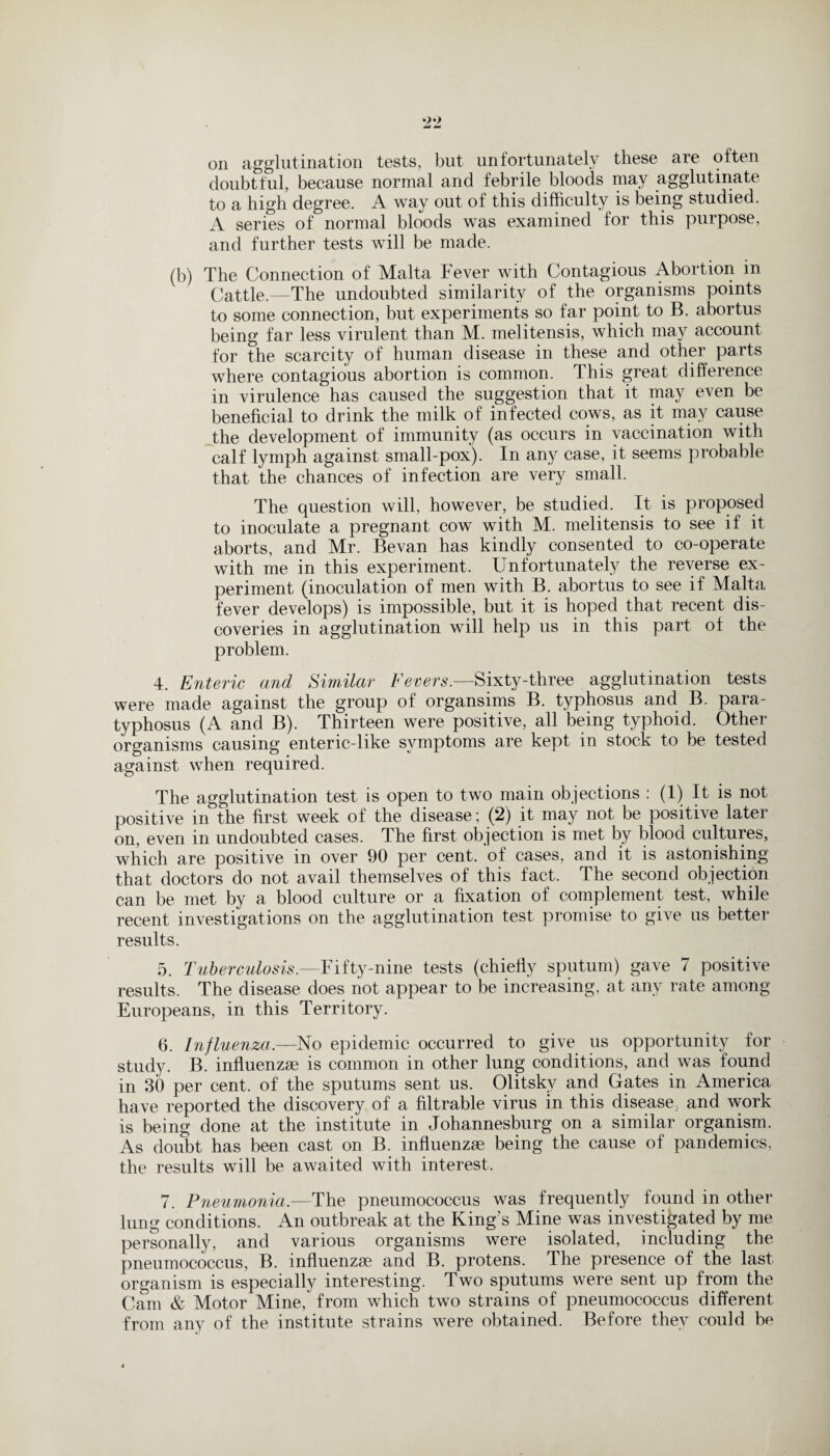 on agglutination tests, but unfortunately these are often doubtful, because normal and febrile bloods may agglutinate to a high degree. A way out of this difficulty is being studied. A series of normal bloods was examined for this purpose, and further tests will be made. (b) The Connection of Malta Fever with Contagious Abortion m Cattle.—The undoubted similarity of the organisms points to some connection, but experiments so far point to B. abortus being far less virulent than M. melitensis, which may account for the scarcity of human disease in these and other parts where contagious abortion is common. This great difference in virulence has caused the suggestion that it may even be beneficial to drink the milk of infected cows, as it may cause the development of immunity (as occurs in vaccination with calf lymph against small-pox). In any case, it seems probable that the chances of infection are very small. The question will, however, be studied. It is proposed to inoculate a pregnant cow with M. melitensis to see if it aborts, and Mr. Bevan has kindly consented to co-operate with me in this experiment. Unfortunately the reverse ex¬ periment (inoculation of men with B. abortus to see if Malta fever develops) is impossible, but it is hoped that recent dis¬ coveries in agglutination will help us in this part of the problem. 4. Enteric and Similar Fevers.—Sixty-three agglutination tests were made against the group of organsims B. typhosus and B. para- typhosus (A and B). Thirteen were positive, all being typhoid. Other organisms causing enteric-like symptoms are kept in stock to be tested against when required. The agglutination test is open to two main objections : (1) It is not positive in the first week of the disease; (2) it may not be positive latei on, even in undoubted cases. The first objection is met by blood cultures, which are positive in over 90 per cent, of cases, and it is astonishing that doctors do not avail themselves of this fact. The second objection can be met by a blood culture or a fixation of complement test, while recent investigations on the agglutination test promise to give us better results. 5. Tuberculosis— Fifty-nine tests (chiefly sputum) gave 7 positive results. The disease does not appear to be increasing, at any rate among Europeans, in this Territory. 6. Influenza.—No epidemic occurred to give us opportunity for study. B. influenzae is common in other lung conditions, and was found in 30 per cent, of the sputums sent us. Olitskv and Gates in America have reported the discovery of a filtrable virus in this disease, and work is being done at the institute in Johannesburg on a similar organism. As doubt has been cast on B. influenzae being the cause of pandemics, the results will be awaited with interest, 7. Pneumonia.—The pneumococcus was frequently found in other lung conditions. An outbreak at the King's Mine was investigated by me personally, and various organisms were isolated, including the pneumococcus, B. influenzae and B. protens. The presence of the last organism is especially interesting. Two sputums were sent up from the Cam & Motor Mine, from which two strains of pneumococcus different from any of the institute strains were obtained. Before they could be