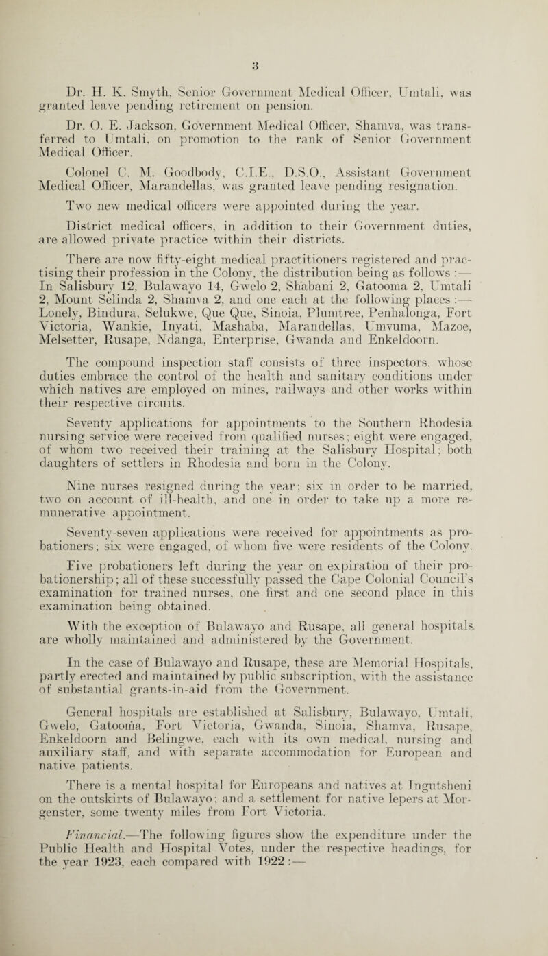 granted leave pending retirement on pension. Dr. (). E. Jackson, Government Medical Officer, Shamva, was trans¬ ferred to Umtali, on promotion to the rank of Senior Government Medical Officer. Colonel C. M. Goodbody, C.I.E., D.S.O., Assistant Government Medical Officer, Marandellas, was granted leave pending resignation. Two new medical officers were appointed during the year. District medical officers, in addition to their Government duties, are allowed private practice within their districts. There are now fifty-eight medical practitioners registered and prac¬ tising their profession in the Colony, the distribution being as follows : — In Salisbury 12, Bulawayo 14, Gwelo 2, Shabani 2, Gatooma 2. Umtali 2, Mount Selinda 2, Shamva, 2, and one each at the following places :—- Lonely, Bindura, Selukwe, Que Que, Sinoia, Plumtree, Penhalonga, Fort Victoria, Wankie, Inyati, Mashaba, Marandellas, Umvuma, Mazoe, Melsetter, Rusape, Ndanga, Enterprise, Gwanda and Enkeldoorn. The compound inspection staff consists of three inspectors, whose duties embrace the control of the health and sanitary conditions under which natives are employed on mines, railways and other works within their respective circuits. Seventy applications for appointments to the Southern Rhodesia nursing service were received from qualified nurses; eight were engaged, of whom two received their training at, the Salisbury Hospital; both daughters of settlers in Rhodesia and born in the Colony. Nine nurses resigned during the year; six in order to be married, two on account of ill-health, and one in order to take up a more re¬ munerative appointment. Seventy-seven applications were received for appointments as pro¬ bationers; six were engaged, of whom five were residents of the Colony. Five probationers left during the year on expiration of their pro- bationership; all of these successfully passed the Cape Colonial Council’s examination for trained nurses, one first, and one second place in this examination being obtained. With the exception of Bulawayo and Rusape. nil general hospitals, are wholly maintained and administered by the Government. In the case of Bulawayo and Rusape, these are Memorial Hospitals, partly erected and maintained by public subscription, with the assistance of substantial grants-in-aid from the Government. General hospitals are established at Salisbury, Bulawayo, Umtali, Gwelo, Gatooma, Fort Victoria, Gwanda. Sinoia, Shamva, Rusape, Enkeldoorn and Belingwe, each with its own medical, nursing and auxiliary staff, and with separate accommodation for European and native patients. There is a mental hospital for Europeans and natives at Ingutsheni on the outskirts of Bulawayo; and a settlement for native lepers at Mor- genster, some twenty miles from Fort Victoria. Financial.—The following figures show the expenditure under the Public Health and Hospital Votes, under the respective headings, for the year 1923, each compared with 1922 :—