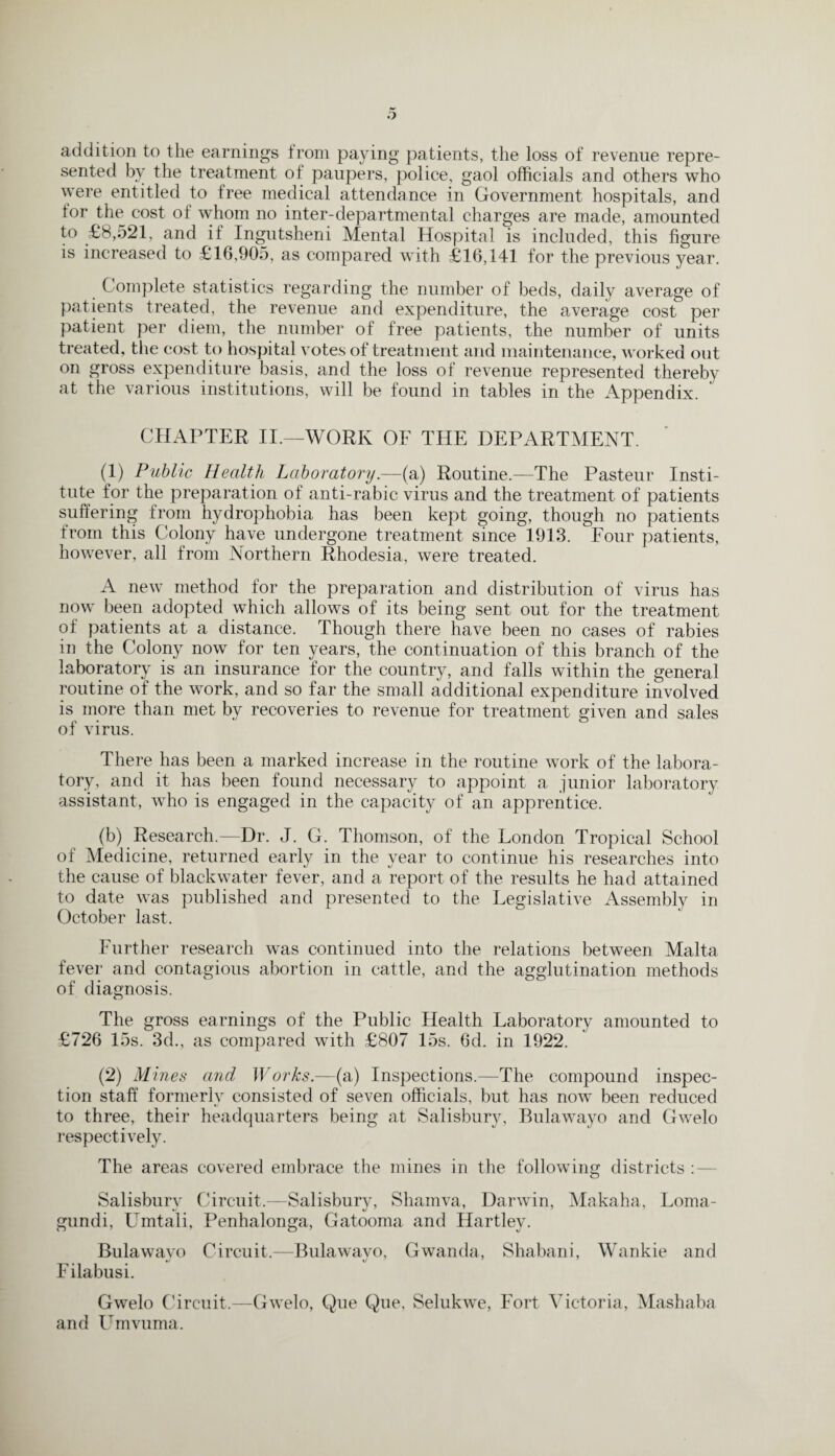 addition to the earnings from paying patients, the loss of revenue repre¬ sented by the treatment of paupers, police, gaol officials and others who were entitled to free medical attendance in Government hospitals, and for the cost of whom no inter-departmental charges are made, amounted to £8,521, and it Ingutsheni Mental Hospital is included, this figure is increased to £16,905, as compared with £16,141 for the previous year. Complete statistics regarding the number of beds, daily average of patients treated, the revenue and expenditure, the average cost per patient per diem, the number of free patients, the number of units treated, the cost to hospital votes of treatment and maintenance, worked out on gross expenditure basis, and the loss of revenue represented thereby at the various institutions, will be found in tables in the Appendix. CHAPTER II.—WORK OF THE DEPARTMENT. (1) Public Health Laboratory.—(a) Routine.—The Pasteur Insti¬ tute for the preparation of anti-rabic virus and the treatment of patients suffering from hydrophobia has been kept going, though no patients from this Colony have undergone treatment since 1913. Four patients, however, all from Northern Rhodesia, were treated. A new method for the preparation and distribution of virus has now been adopted which allows of its being sent out for the treatment of patients at a distance. Though there have been no cases of rabies in the Colony now for ten years, the continuation of this branch of the laboratory is an insurance for the country, and falls within the general routine of the work, and so far the small additional expenditure involved is more than met by recoveries to revenue for treatment given and sales of virus. There has been a marked increase in the routine work of the labora¬ tory, and it has been found necessary to appoint a junior laboratory assistant, who is engaged in the capacity of an apprentice. (b) Research.—Dr. J. G. Thomson, of the London Tropical School of Medicine, returned early in the year to continue his researches into the cause of blackwater fever, and a report of the results he had attained to date was published and presented to the Legislative Assembly in October last. Further research was continued into the relations between Malta fever and contagious abortion in cattle, and the agglutination methods of diagnosis. The gross earnings of the Public Health Laboratory amounted to £726 15s. 3d., as compared with £807 15s. 6d. in 1922. (2) Mines and Works.—(a) Inspections.—The compound inspec¬ tion staff formerly consisted of seven officials, but has now been reduced to three, their headquarters being at Salisbury, Bulawayo and Gwelo respectively. The areas covered embrace the mines in the following districts Salisbury Circuit.—Salisbury, Shamva, Darwin, Makaha, Loma- gundi, Umtali, Penhalonga, Gatooma and Hartley. Bulawayo Circuit.—Bulawayo, Gwanda, Shabani, Wankie and Filabusi. Gwelo Circuit.—Gwelo, Que Que, Selukwe, Fort Victoria, Mashaba and Umvuma.