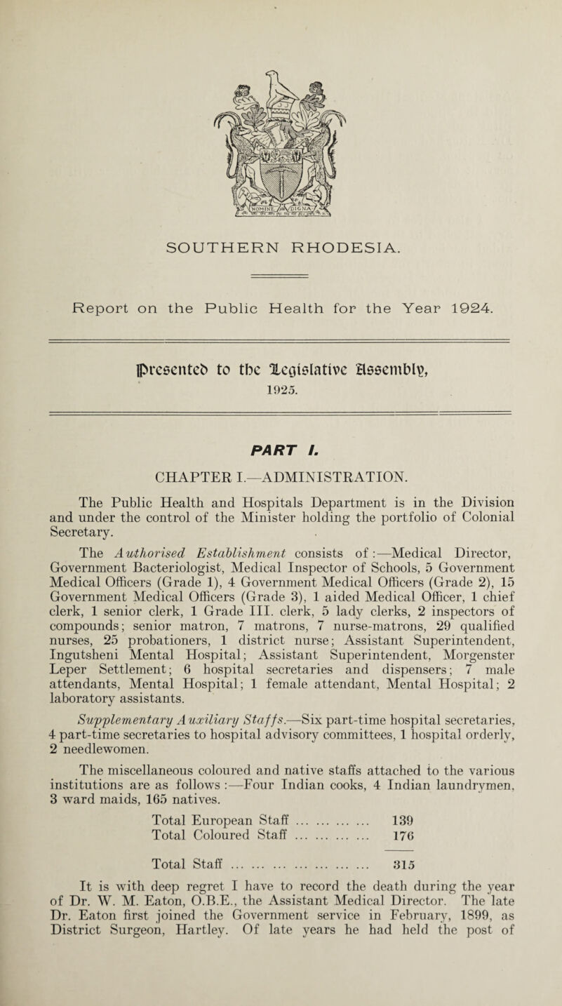 Report on the Public Health for the Year 1924. presenteb to tbc Xcoislattvc assembly 1925. PART L CHAPTER I.—ADMINISTRATION. The Public Health and Hospitals Department is in the Division and under the control of the Minister holding the portfolio of Colonial Secretary. The Authorised Establishment consists of:—Medical Director, Government Bacteriologist, Medical Inspector of Schools, 5 Government Medical Officers (Grade 1), 4 Government Medical Officers (Grade 2), 15 Government Medical Officers (Grade 3), 1 aided Medical Officer, 1 chief clerk, 1 senior clerk, 1 Grade III. clerk, 5 lady clerks, 2 inspectors of compounds; senior matron, 7 matrons, 7 nurse-matrons, 29 qualified nurses, 25 probationers, 1 district nurse; Assistant Superintendent, Ingutsheni Mental Hospital; Assistant Superintendent, Morgenster Leper Settlement; 6 hospital secretaries and dispensers; 7 male attendants, Mental Hospital; 1 female attendant, Mental Hospital; 2 laboratory assistants. Supplementary Auxiliary Staffs.—Six part-time hospital secretaries, 4 part-time secretaries to hospital advisory committees, 1 hospital orderly, 2 needlewomen. The miscellaneous coloured and native staffs attached to the various institutions are as follows :—Four Indian cooks, 4 Indian laundrymen, 3 ward maids, 165 natives. Total European Staff. 139 Total Coloured Staff . 176 Total Staff . 315 It is with deep regret I have to record the death during the year of Dr. W. M. Eaton, O.B.E., the Assistant Medical Director. The late Dr. Eaton first joined the Government service in February, 1899, as District Surgeon, Hartley. Of late years he had held the post of