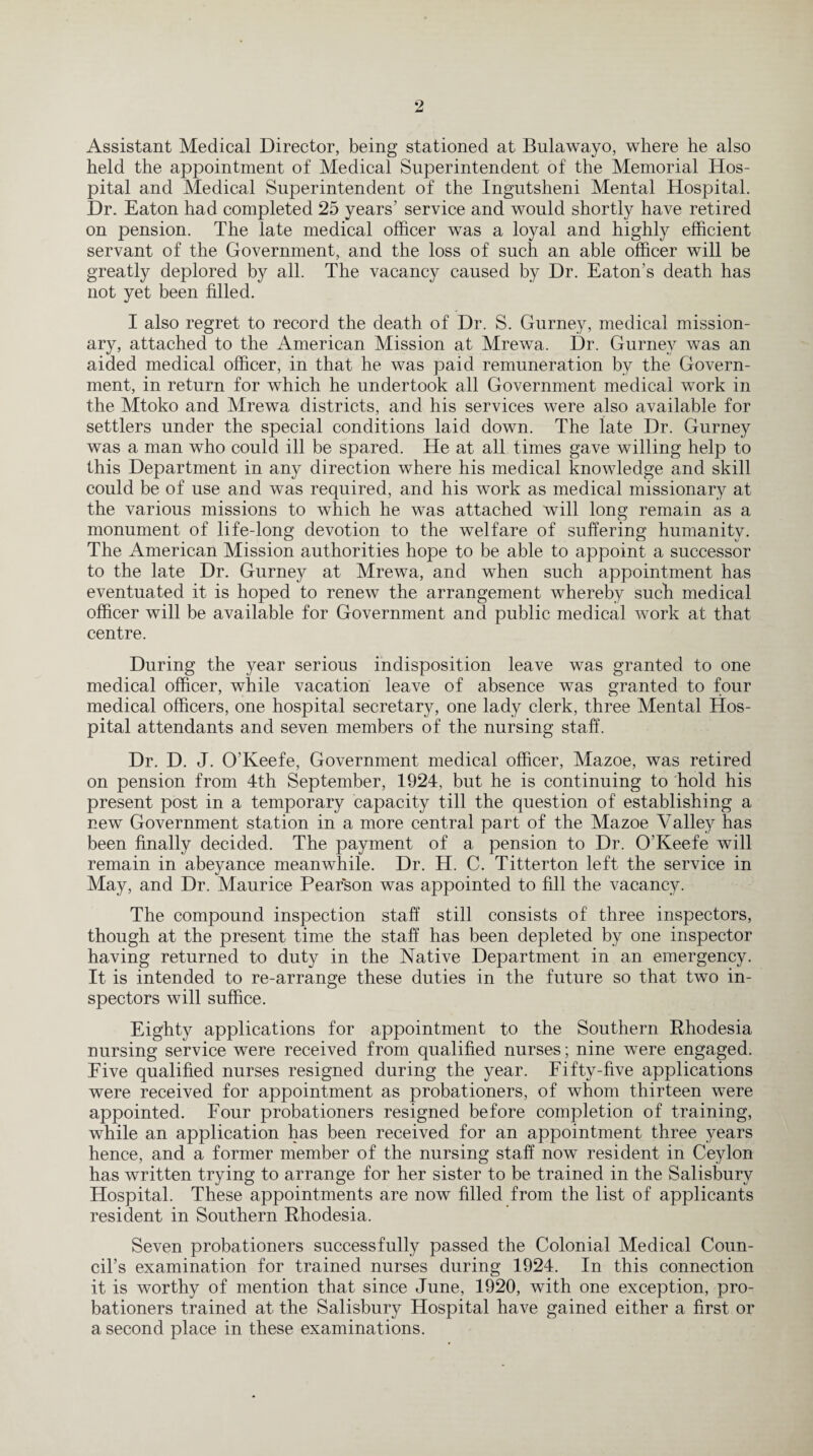 Assistant Medical Director, being stationed at Bulawayo, where he also held the appointment of Medical Superintendent of the Memorial Hos¬ pital and Medical Superintendent of the Ingutsheni Mental Hospital. Dr. Eaton had completed 25 years’ service and would shortly have retired on pension. The late medical officer was a loyal and highly efficient servant of the Government, and the loss of such an able officer will be greatly deplored by all. The vacancy caused by Dr. Eaton’s death has not yet been filled. I also regret to record the death of Dr. S. Gurney, medical mission¬ ary, attached to the American Mission at Mrewa. Dr. Gurney was an aided medical officer, in that he was paid remuneration by the Govern¬ ment, in return for which he undertook all Government medical work in the Mtoko and Mrewa districts, and his services were also available for settlers under the special conditions laid down. The late Dr. Gurney was a man who could ill be spared. He at all times gave willing help to this Department in any direction where his medical knowledge and skill could be of use and was required, and his work as medical missionary at the various missions to which he was attached will long remain as a monument of life-long devotion to the welfare of suffering humanity. The American Mission authorities hope to be able to appoint a successor to the late Dr. Gurney at Mrewa, and when such appointment has eventuated it is hoped to renew the arrangement whereby such medical officer will be available for Government and public medical work at that centre. During the year serious indisposition leave was granted to one medical officer, while vacation leave of absence was granted to four medical officers, one hospital secretary, one lady clerk, three Mental Hos¬ pital attendants and seven members of the nursing staff. Dr. D. J. O'Keefe, Government medical officer, Mazoe, was retired on pension from 4th September, 1924, but he is continuing to hold his present post in a temporary capacity till the question of establishing a new Government station in a more central part of the Mazoe Valley has been finally decided. The payment of a pension to Dr. O’Keefe will remain in abeyance meanwhile. Dr. H. C. Titterton left the service in May, and Dr. Maurice Pearson was appointed to fill the vacancy. The compound inspection staff still consists of three inspectors, though at the present time the staff has been depleted by one inspector having returned to duty in the Native Department in an emergency. It is intended to re-arrange these duties in the future so that two in¬ spectors will suffice. Eighty applications for appointment to the Southern Rhodesia nursing service were received from qualified nurses; nine were engaged. Eive qualified nurses resigned during the year. Fifty-five applications were received for appointment as probationers, of whom thirteen were appointed. Four probationers resigned before completion of training, while an application has been received for an appointment three years hence, and a former member of the nursing staff now resident in Ceylon has written trying to arrange for her sister to be trained in the Salisbury Hospital. These appointments are now filled from the list of applicants resident in Southern Rhodesia. Seven probationers successfully passed the Colonial Medical Coun¬ cil’s examination for trained nurses during 1924. In this connection it is worthy of mention that since June, 1920, with one exception, pro¬ bationers trained at the Salisbury Hospital have gained either a first or a second place in these examinations.