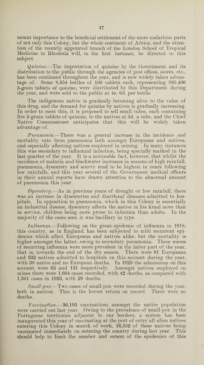 mount importance to the beneficial settlement of the more malarious parts of not only this Colony, but the whole continent of Africa, and the atten¬ tion of the recently appointed branch of the London School of Tropical Medicine in Rhodesia will, in the first instance, be directed to this subject. Quinine.—The importation of quinine by the Government and its distribution to the public through the agencies of post offices, stores, etc., has been continued throughout the year, and is now widely taken advan¬ tage of. Some 8,954 bottles of 100 tablets each, representing 895,400 5-grain tablets of quinine, were distributed by this Department during the year, and were sold to the public at 4s. 6d. per bottle. The indigenous native is gradually becoming alive to the value of this drug, and the demand for quinine by natives is gradually increasing. In order to meet this, it is proposed to sell small tubes, each containing five 5-grain tablets of quinine, to the natives at 3d. a tube, and the Chief Native Commissioner anticipates that this will be widely taken advantage of. Pneumonia.—There was a general increase in the incidence and mortality rate from pneumonia both amongst Europeans and natives, and especially affecting natives employed in mining. In many instances this was secondary to influenzal infection, being specially marked in the last quarter of the year. It is a noticeable fact, however, that whilst the incidence of malaria and blackwater increases in seasons of high rainfall, pneumonia, dysentery and scurvy tend to be highest in years following low rainfalls, and this year several of the Government medical officers in their annual reports have drawn attention to the abnormal amount of pneumonia this year. Dysentery.—As in previous years of drought or low rainfall, there was an increase in dysenteries and diarrhoeal diseases admitted to hos¬ pitals. In opposition to pneumonia, which in this Colony is essentially an industrial disease, dysentery affects the native in his kraal more than in service, children being more prone to infection than adults. In the majority of the cases seen it was bacillary in type. Influenza.—Following on the great* epidemic of influenza in 1918, this country, as in England, has been subjected to mild recurrent epi¬ demics which affect Europeans and natives alike, but the mortality is higher amongst the latter, owing to secondary pneumonia. These waves of recurring influenza were more prevalent in the latter part of the year, that is, towards the end of the dry season. There were 91 Europeans and 332 natives admitted to hospitals on this account during the year, with 30 native and no European deaths. In 1923 the admissions on this account were 63 and 131 respectively. Amongst natives employed on mines there were 1,664 cases recorded, with 42 deaths, as compared with 1,341 cases in 1923, with 29 deaths. Small-pox.—Two cases of small-pox were recorded during the year, both in natives. This is the lowest return on record. There were no deaths. Vaccination.—36,193 vaccinations amongst the native population were carried out last year. Owing to the prevalence of small-pox in the Portuguese territories adjacent to our borders, a system has been inaugurated this year of vaccinating at the port of entry all alien natives entering this Colony in search of work, 16,552 of these natives being vaccinated immediately on entering the country during last year. This should help to limit the number and extent of the epidemics of this