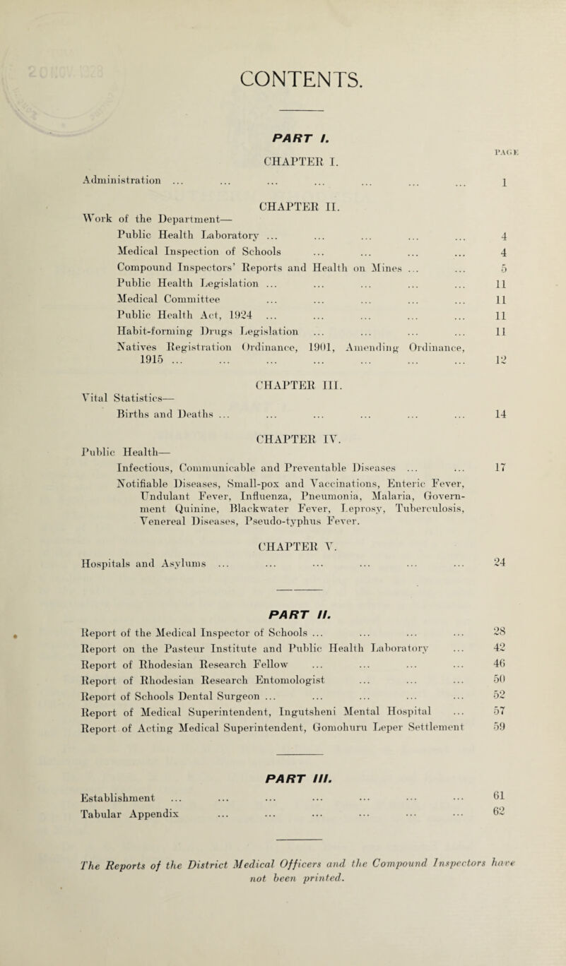 CONTENTS. PART I. PAG 1 CHAPTER I. Administration ... ... ... ... ... ... j CHAPTER II. Work of the Department— Public Health Laboratory ... Medical Inspection of Schools Compound Inspectors’ Reports and Health on Mines Public Health Legislation ... Medical Committee Public Health Act, 1924 Habit-forming Drugs Legislation Natives Registration Ordinance, 1901, Amending 1915 ... Ordinance, 4 4 5 11 11 11 11 12 Vital Statistics— Births and Deaths ... CHAPTER III. 14 CHAPTER IV. Public Health— Infectious, Communicable and Preventable Diseases ... Notifiable Diseases, Small-pox and Vaccinations, Enteric Fever, Undulant Fever, Influenza, Pneumonia, Malaria, Govern¬ ment Quinine, Black water Fever, Leprosy, Tuberculosis, Venereal Diseases, Pseudo-typhus Fever. IT CHAPTER V. Hospitals and Asylums ... ... ... ... ... ... 24 PART U. Report of the Medical Inspector of Schools ... ... ... ... 28 Report on the Pasteur Institute and Public Health Laboratory ... 42 Report of Rhodesian Research Fellow ... ... ... ... 46 Report of Rhodesian Research Entomologist ... ... ... 50 Report of Schools Dental Surgeon ... ... ... ... ... 52 Report of Medical Superintendent, Ingutsheni Mental Hospital ... 57 Report of Acting Medical Superintendent, Gomohuru Leper Settlement 59 PART III. Establishment Tab\ilar Appendix The Reports of the District Medical Officers and the Compound Inspectors hare not been printed.