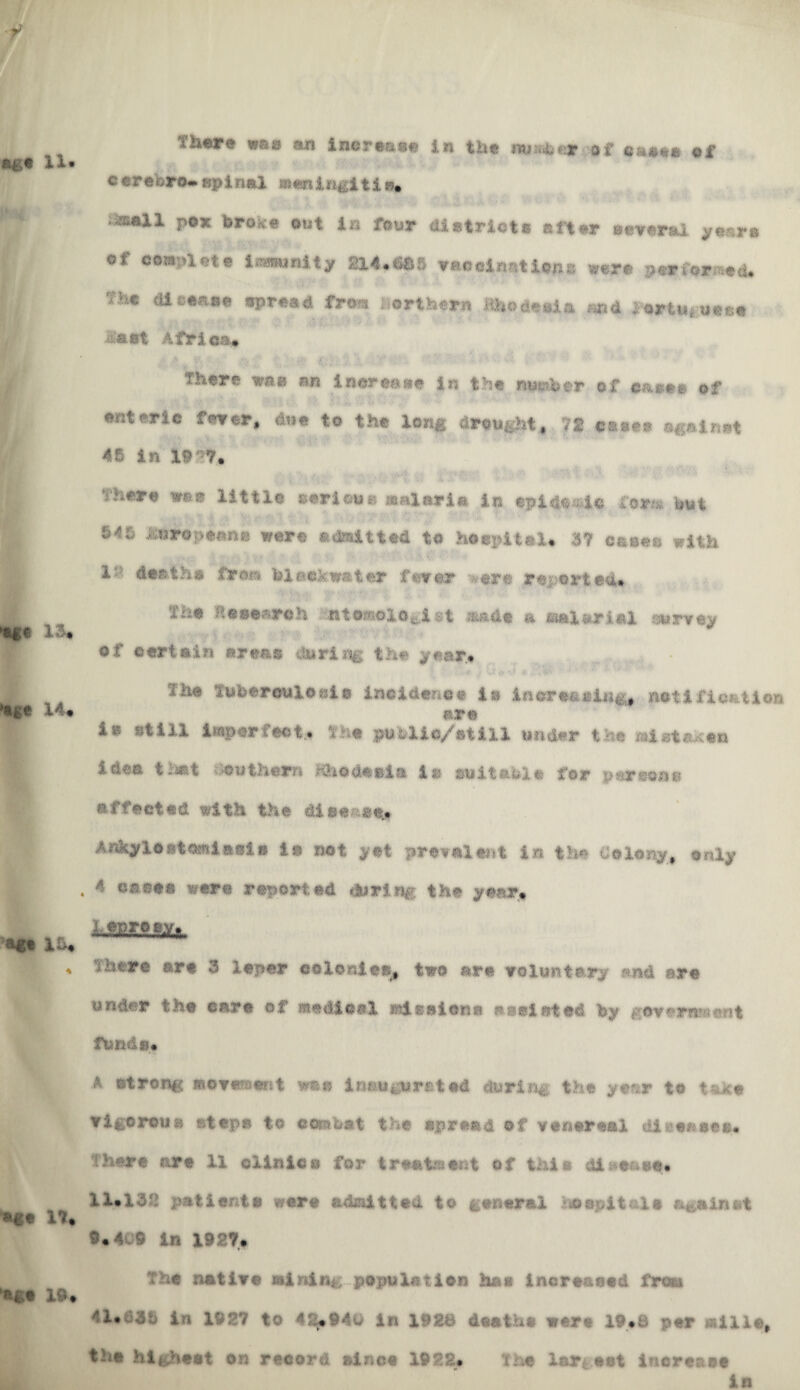 thw was an increase in the of ca«»« of cerebro- apinal menln&ltib. • anil pox broH-e out la four district# after eeverai y«sr« of complete iranunlty m.SSS ▼aociantiens were perforaed. Vie disease epread fro** northern Rhodeoia sod 1‘ortUj uoco &ast Africa* There was lowctdit in the number of ©&£*>» of enteric fever, due to the long drought, 72 cats*® against 46 in 19 n* There was little serious malaria in *pida«4© form but 646 European** were admitted to hSepiUl. 37 c&sea with 1 deaths fir on black water farcer ere reported. Research -.»tsmologist s&ade a @ftinriid survey of certain areas daring the year, ill© Tuberculosis incidence 1» inereftsittg, net i float ion are ia still imperfect* The public/ at ill tinder the mlsta^ea idea that Anthem Kho deal a 1* j&uitable for per sea* affected with the disease* Adgrn«t«Ri»0l» 1» not yet prevalent in the Colony, only 4 cases* were reported during the year, lJggftfty.fc Hi ore are 3 leper colonies, two are voluntary and are under the care of medical rdeeione a existed by geverwseiit funds. A strong movement vme inaugurated during- the yefsr te taice vigorous step© to combat the spread of venereal dl*<s*®<5». (here are 11 clinics for treatment of this dl^e^se* 11*132 patients were admitted to general hospital* against 9*409 in 1927* The native mining population has increased from 41*335 in 1937 to 42*940 in 1928 deaths were 19*8 per mills, the hig hest on record &inc« 1922* Th* largest increase in