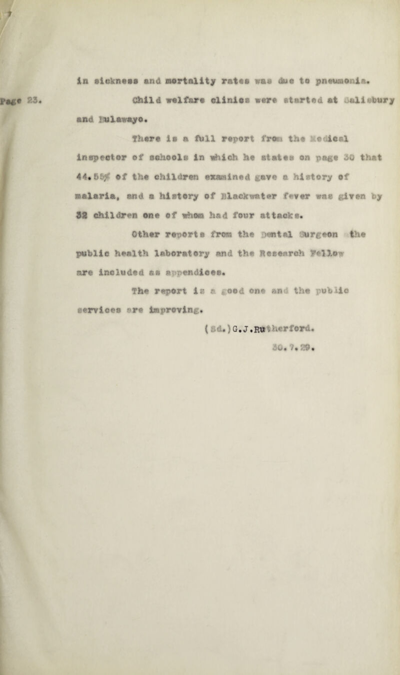 in »lokn««i and mortality rateo wa» duo to pnouj&onia. child welfare clinic® were atarted at aallofetiry and Balawayo* there la a full report fran. the Medical inspector of school& in which he states an page 50 that 44«6S^ of the children examined gave a history of malaria, end a history of Black water fewer was given by $8 children one of whom had four attache* Other report» from the .'tan tel Surgeon the public health laboratory and the Besearoh Ftllow are included aa appendices* the report is a geed one and the tubiio services ?*r* improving* ( . . G.J.Ru : ;d rford.