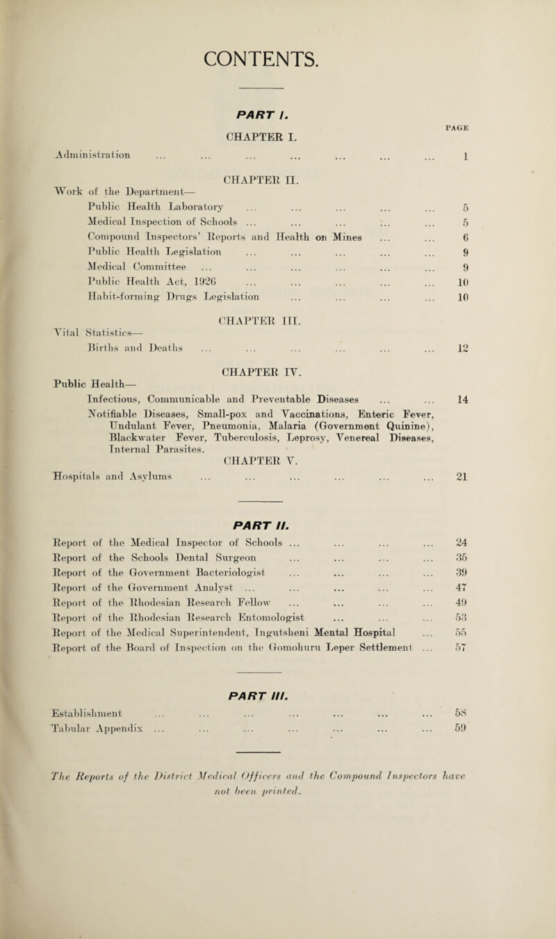 CONTENTS. PART I. PAGE CHAPTER I. Administration ... ... ... ... ... ... ... 1 CHAPTER II. Work of the Department— Public Health Laboratory ... ... ... ... ... 5 Medical Inspection of Schools ... ... ... ... ... 5 Compound Inspectors’ Reports and Health on Mines ... ... 6 Public Health Legislation ... ... ... ... ... 9 Medical Committee ... ... ... ... ... ... 9 Public Health Act, 1926 ... ... ... ... ... 10 Habit-forming Drugs Legislation ... ... ... ... 10 CHAPTER III. Vital Statistics— Births and Deaths ... ... ... ... ... ... 12 CHAPTER IV. Public Health— Infectious, Communicable and Preventable Diseases ... ... 14 Notifiable Diseases, Small-pox and Vaccinations, Enteric Fever, TJndulant Fever, Pneumonia, Malaria (Government Quinine), Blackwater Fever, Tuberculosis, Leprosy, Venereal Diseases, Internal Parasites. CHAPTER V. Hospitals and Asylums ... ... ... ... ... ... 21 PART //. Report of the Medical Inspector of Schools ... ... ... ... 24 Report of the Schools Dental Surgeon ... ... ... ... 35 Report of the Government Bacteriologist ... ... ... ... 39 Report of the Government Analyst ... ... ... ... ... 47 Report of the Rhodesian Research Fellow ... ... ... ... 49 Report of the Rhodesian Research Entomologist ... ... ... 53 Report of the Medical Superintendent, Ingutslieni Mental Hospital ... 55 Report of the Board of Inspection on the Gomohuru Leper Settlement ... 57 PART III. Establishment ... ... ... ... ... ... ... 58 Tabular Appendix ... ... ... ... ... ... ... 59 The Reports of the District Medical Officers and the Compound Inspectors have not been printed.