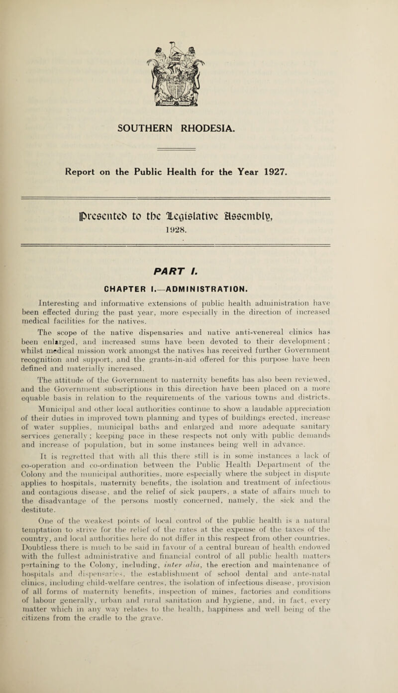 SOUTHERN RHODESIA. Report on the Public Health for the Year 1927. IPreeenteb to tbe Xeiiislativc assembly 1928. PART /. CHAPTER I_ADMINISTRATION. Interesting and informative extensions of public health administration have been effected during the past year, more especially in the direction of increased medical facilities for the natives. The scope of the native dispensaries and native anti-venereal clinics has been enlarged, and increased sums have been devoted to their development ; whilst medical mission work amongst the natives has received further Government recognition and support, and the grants-in-aid offered for this purpose have been defined and materially increased. The attitude of the Government to maternity benefits has also been reviewed, and the Government subscriptions in this direction have been placed on a more equable basis in relation to the requirements of the various towns and districts. Municipal and other local authorities continue to show a laudable appreciation of their duties in improved town planning and types of buildings erected, increase of water supplies, municipal baths and enlarged and more adequate sanitary services generally ; keeping pace in these respects not only with public demands and increase of population, but in some instances being well in advance. It is regretted that with all this there still is in some instances a lack of co-operation and co-ordination between the Public Health Department of the Colony and the municipal authorities, more especially where the subject in dispute applies to hospitals, maternity benefits, the isolation and treatment of infectious and contagious disease, and the relief of sick paupers, a state of affairs much to the disadvantage of the persons mostly concerned, namely, the sick and the destitute. One of the weakest points of local control of the public health is a natural temptation to strive for the relief of the rates at the expense of the taxes of the country, and local authorities here do not differ in this respect from other countries. Doubtless there is much to be said in favour of a central bureau of health endowed with the fullest administrative and financial control of all public health matters pertaining to the Colony, including, inter alia, the erection and maintenance of hospitals and dispensaries, the establishment of school dental and ante-natal clinics, including child-welfare centres, the isolation of infectious disease, provision of all forms of maternity benefits, inspection of mines, factories and conditions of labour generally, urban and rural sanitation and hygiene, and, in fact, every matter which in any way relates to the health, happiness and well being of the citizens from the cradle to the grave.