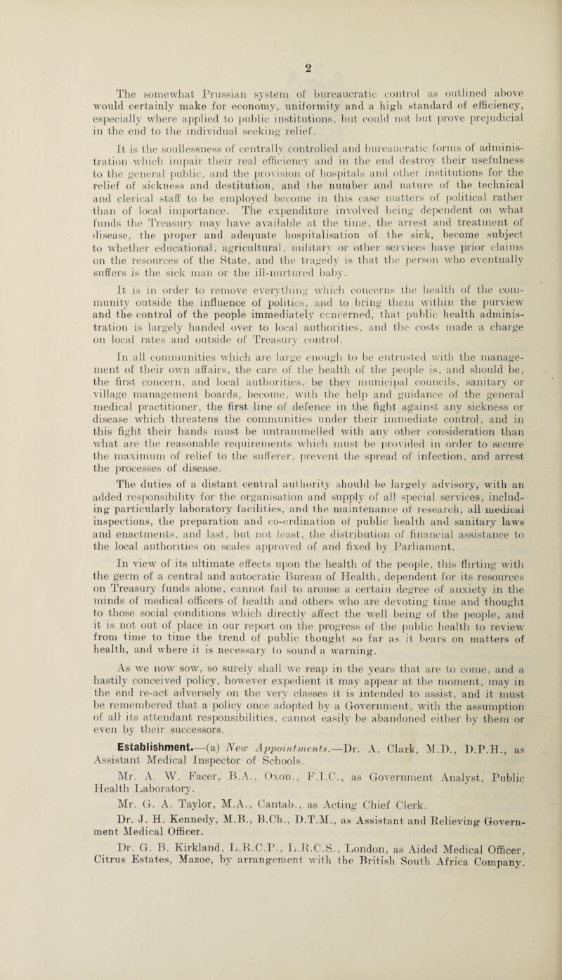 The somewhat Prussian system of bureaucratic control as outlined above would certainly make for economy, uniformity and a high standard of efficiency, especially where applied to public institutions, but could not but prove prejudicial in the end to the individual seeking relief. It is the soullessness of centrally controlled and bureaucratic forms of adminis¬ tration which impair their real efficiency and in the end destroy their usefulness to the general public, and the provision of hospitals and other institutions for the relief of sickness and destitution, and ihe number and nature of the technical and clerical staff to be employed become in this case matters of political rather than of local importance. The expenditure involved being dependent on what funds the Treasury may have available at the time, the arrest and treatment of disease, the proper and adequate hospitalisation of the sick, become subject to whether educational, agricultural, military or other services have prior claims on the resources of the State, and the tragedy is that the person who eventually suffers is the sick man or the ill-nurtured baby. It is in order to remove everything which concerns the health of the com¬ munity outside the influence of politics, and to bring them within the purview and the control of the people immediately concerned, that public health adminis¬ tration is largely handed over to local authorities, and the costs made a charge on local rates and outside of Treasury control. In all communities which are large enough to he entrusted with the manage¬ ment of their own affairs, the care of the health of the people is, and should he, the first concern, and local authorities, he they municipal councils, sanitary or village management boards, become, with the help and guidance of the general medical practitioner, the first line of defence in the fight against any sickness or disease which threatens the communities under their immediate control, and in this fight their hands must be untrammelled with any other consideration than what are the reasonable requirements which must be provided in order to secure the maximum of relief to the sufferer, prevent the spread of infection, and arrest the processes of disease. The duties of a distant central authority should he largely advisory, with an added responsibility for the organisation and supply of all special services, includ¬ ing particularly laboratory facilities, and the maintenance of research, all medical inspections, the preparation and co-ordination of public health and sanitary laws and enactments, and last, hut not least, the distribution of financial assistance to the local authorities on scales approved of and fixed by Parliament. In view of its ultimate effects upon the health of the people, this flirting with the germ of a central and autocratic Bureau of Health, dependent for its resources on Treasury funds alone, cannot fail to arouse a certain degree of anxiety in the minds of medical officers of health and others who are devoting time and thought to those social conditions which directly affect the well being of the people, and it is not out of place in our report on the progress of the public health to review from time to time the trend of public thought so far as it hears on matters of health, and where it is necessary to sound a warning. As we now sow, so surely shall we reap in the years that are to come, and a hastily conceived policy, however expedient it may appear at the moment, may in the end re-act adversely on the very classes it is intended to assist, and it must he remembered that a policy once adopted by a Government, with the assumption of all its attendant responsibilities, cannot easily be abandoned either by them or even by their successors. Establishment—(a) New Appointments.—Dr. A. Clark, M.D., D.P.H., as Assistant Medical Inspector of Schools. Mr. A. W. Facer, B.A., Oxon., F.I.C., as Government Analyst, Public Health Laboratory. Mr. G. A. Taylor, M.A., Cantab., as Acting Chief Clerk. Dr. J. H. Kennedy, M.B., B.Ch., D.T.M., as Assistant and Believing Govern¬ ment Medical Officer. Dr. G. B. Kirkland, L.R.C.P., L.R.C.S., London, as Aided Medical Officer, Citrus Estates, Mazoe, by arrangement with the British South Africa Company.