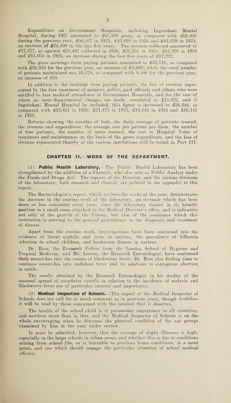 Expenditure on Government Hospitals, including Ingutsheni Mental Hospital, during 1927 amounted to £67,338 gross, as compared with £61,856 during the previous year, £56,537 in 1925, £43,810 in 1924 and £43,229 in 1923, an increase of £24,109 in the last five years. The revenue collected amounted to £27,277, as against £25,847 collected in 1926, £21,251 in 1925, £13,326 in 1924 and £15,055 in 1923, an increase during the last five years of £12,222. The gross earnings from paying patients amounted to £34,716, as compared with £31,033 for the previous year, an increase of £3,683; while the total number of patients maintained was 10,378, as compared witli 9,508 for the previous year, an increase of 870. In addition to the earnings from paying patients, the loss of revenue repre¬ sented by the free treatment of paupers, police, gaol officials and others who were entitled to free medical attendance in Government Hospitals, and for the cost of whom no inter-departmental charges are made, amounted to £15,022, and if Ingutsheni Mental Hospital be included, this figure is increased to £26,244, as compared with £23,811 in 1926, £21,475 in 1925, £19,142 in 1924 and £16,141 in 1923. Returns showing the number of beds, the daily average of patients treated, the revenue and expenditure, the average cost per patient per diem, the number of free patients, the number of units treated, the cost to Hospital Votes of treatment and maintenance on the basis of the gross expenditure, and the loss of revenue represented thereby at the various institutions will be found in Part III. CHAPTER II.—WORK OF THE DEPARTMENT. (1) Public Health Laboratory. Tin* Public Health Laboratory has been strengthened by the addition of a Chemist, who also acts as Public xVnalyst under the Foods and Drugs Act. The reports of the Director, and the various divisions of the laboratory, both research and clinical, are printed in the appendix to this report. The Bacteriologist’s report, which reviews the works of the year, demonstrates the increase in the routine work of the laboratory, an increase which has been more or less consistent every year, since the laboratory started in its humble position in a small room attached to the Medical Director’s office, and is indicative not only of the growth of the Colony, but also of the assistance which this institution is proving to the general practitioner in the diagnosis and treatment of disease. Apart from the routine work, investigations have been continued into the evidence of latent syphilis and yaws in natives, the prevalence of bilharzia infection in school children, and hookworm disease in natives. Dr. Ross, the Research Fellow from the London School of Hygiene and Tropical Medicine, and Mr. Leeson, the Research Entomologist, have continued their researches into the causes of blackwater fever; Dr. Ross also finding time to continue researches into undulant fever and its relations to contagious abortion in cattle. The results obtained by the Research Entomologist in his studies of the seasonal spread of anopheles costalis in relation to the incidence of malaria and blackwater fever are of particular interest and importance. (2) Medical Inspection of Schools.—The report of the Medical Inspector of Schools does not call for as much comment as in previous years, though doubtless it will be read by those concerned with the interest that it deserves. The health of the school child is of paramount importance in all countries, and nowhere more than in this, and the Medical Inspector of Schools is on the whole encouraging when he discusses the physical condition of the age groups examined by him in the year under review. It must be admitted, however, that the average of slight illnesses is high, especially in the large schools in urban areas, and whether this is due to conditions arising from school life, or is traceable to previous home conditions, is a moot point, and one which should engage the particular attention of school medical officers.