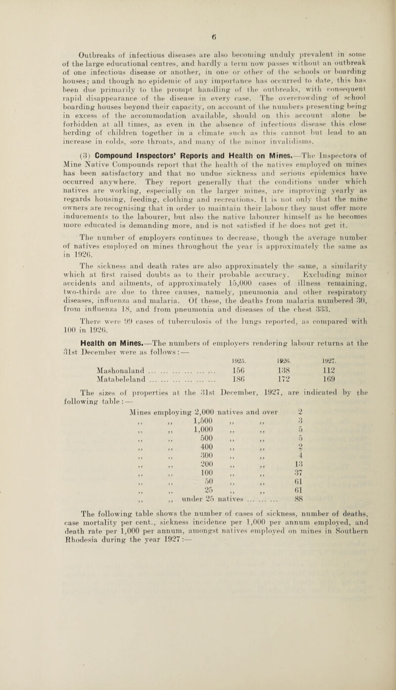 Outbreaks of infectious diseases are also becoming unduly prevalent in some of the large educational centres, and hardly a term non passes without an outbreak of one infectious disease or another, in one or other of the schools or boarding houses; and though no epidemic of any importance has occurred to date, this has been due primarily to the prompt handling of the outbreaks, with consequent rapid disappearance of the disease in every case. The overcrowding of school boarding houses beyond their capacity, on account of the numbers presenting being in excess of the accommodation available, should on this account alone be forbidden at all times, as even in the absence of infectious disease this close herding of children together in a climate such as this cannot but lead to an increase in colds, sore throats, and many of' the minor invalidisms. (3) Compound Inspectors’ Reports and Health on Mines.—The Inspectors of M ine Native Compounds report that the health of the natives employed on mines has been satisfactory and that no undue sickness and serious epidemics have occurred anywhere. They report generally that the conditions under which natives are working, especially on the larger mines, are improving yearly as regards housing, feeding, clothing and recreations. It is not only that the mine owners are recognising that in order to maintain their labour they must offer more inducements to the labourer, but also the native labourer himself as lie becomes more educated is demanding more, and is not satisfied if he does not get it. The number of employers continues to decrease, though the average number of natives employed on mines throughout the year is approximately the same as in 192(1. The sickness and death rates are also approximately the same, a similarity which at first raised doubts as to their probable accuracy. Excluding minor accidents and ailments, of approximately 15,000 cases of illness remaining, two-thirds are due to three causes, namely, pneumonia and other respiratory diseases, influenza and malaria. Of these, the deaths from malaria numbered 30, from influenza 18, and from pneumonia and diseases of the chest 333. There were 99 cases of tuberculosis of' the lungs reported, as compared with 100 in 1926. Health on Mines.—The numbers of employers rendering labour returns at the 31st December were as follows: — 1925. 192<>. 1927. Mashonaland. 156 138 112 Matabeleland. 186 172 169 The sizes of properties at the 31st December, 1927, are indicated by following table: — Mines employing 2,000 natives and over o 1,500 y y y y Q O 1,000 > ) > > 5 500 y y y y 5 ,, ,, 400 y y y y 2 300 y y y y 4 200 y y y y 13 100 y y y y 37 50 y y y y 61 25 y y y y 61 ,, ,, under 25 natives. 88 the The following table shows the number of cases of sickness, number of deaths, case mortality per cent., sickness incidence per 1,000 per annum employed, and death rate per 1,000 per annum, amongst natives employed on mines in Southern Rhodesia during the year 1927:—