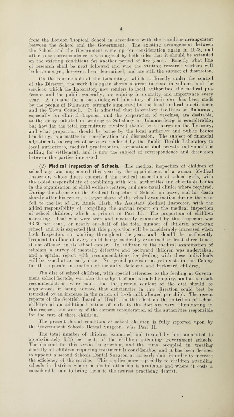 from tlie London Tropical School in accordance with the standing arrangement between the School and the Government. The existing arrangement between the School and the Government came np for consideration again in 1928, and after some correspondence it was agreed by both sides that it should be extended on the existing conditions for another period of five years. Exactly what line of research shall he next followed and who the visiting research workers will he have not yet, however, been determined, and are still the subject of discussion. On the routine side of the Laboratory, which is directly under the control of the Director, the work has again shown a great increase in volume, and the services which the Laboratory now renders to local authorities, the medical pro¬ fession and the public generally, are gaining in quantity and importance every year. A demand for a bacteriological laboratory of their own has been made by the people of Bulawayo, strongly supported by the local medical practitioners and the Town Council. It is admitted that laboratory facilities at Biilawayo, especially for clinical diagnosis and the preparation of vaccines, are desirable, as the delay entailed in sending to Salisbury or Johannesburg is considerable; hut how far the total expenditure involved should be a charge on the Treasury, and what proportion should be borne by the local authority and public bodies benefiting, is a matter for consideration and discussion. The subject of financial adjustments in respect of services rendered by the Public Health Laboratory to local authorities, medical practitioners, corporations and private individuals is calling for settlement, and is now the subject of correspondence and discussion between the parties interested. (2) Medical inspection of Schools.—The medical inspection of children of school age was augmented this year by the appointment of a woman Medical Inspector, whose duties comprised the medical inspection of school girls, with the added responsibility of combining with local authorities and charitable bodies in the organisation of child welfare centres, and ante-natal clinics where required. During the absence of the Medical Inspector of Schools on leave, and his death shortly after his return, a larger share of the school examination during the year fell to the lot of Dr. Annie Clark, the Assistant Medical Inspector, with the added responsibility of compiling the annual report on the medical inspection of school children, which is printed in Part II. The proportion of children attending school who were seen and medically examined by the Inspector was 46.30 per cent., or nearly one-lialf of the total number of children attending school, and it is expected that this proportion will be considerably increased when both Inspectors are working throughout the year, and should be sufficiently frequent to allow of every child being medically examined at least three times, if not oftener, in its school career. In addition to the medical examination of scholars, a survey of mentally defective and backward children was undertaken, and a special report with recommendations for dealing with these individuals will be issued at an early date. No special provision as yet exists in this Colony for the separate instruction of mentally deficient and backward children. The diet of school children, with special reference to the feeding at Govern¬ ment school hostels, was also the subject of an extended enquiry, and as a result recommendations were made that the protein content of the diet should be augmented, it being advised that deficiencies in this direction could best be remedied by an increase in the ration of fresh milk allowed per child. The recent reports of the Scottish Board of Health on the effect on the nutrition of school children of an additional ration of milk to the diet are very illuminating in this respect, and worthy of the earnest consideration of the authorities responsible for the care of these children. The present dental condition of school children is fully reported upon by the Government Schools Dental Surgeon; vide Part II. The total number of children examined and treated by him amounted to approximately 9.75 per cent, of the children attending Government schools. The demand for this service is growing, and the time occupied in treating dentally all children requiring treatment is considerable, and it has been decided to appoint a second Schools Dental Surgeon at an early date in order to increase the efficiency of the service. This applies more especially to children attending schools in districts where no dental attention is available and where it costs a considerable sum to bring them to the nearest practising dentist.