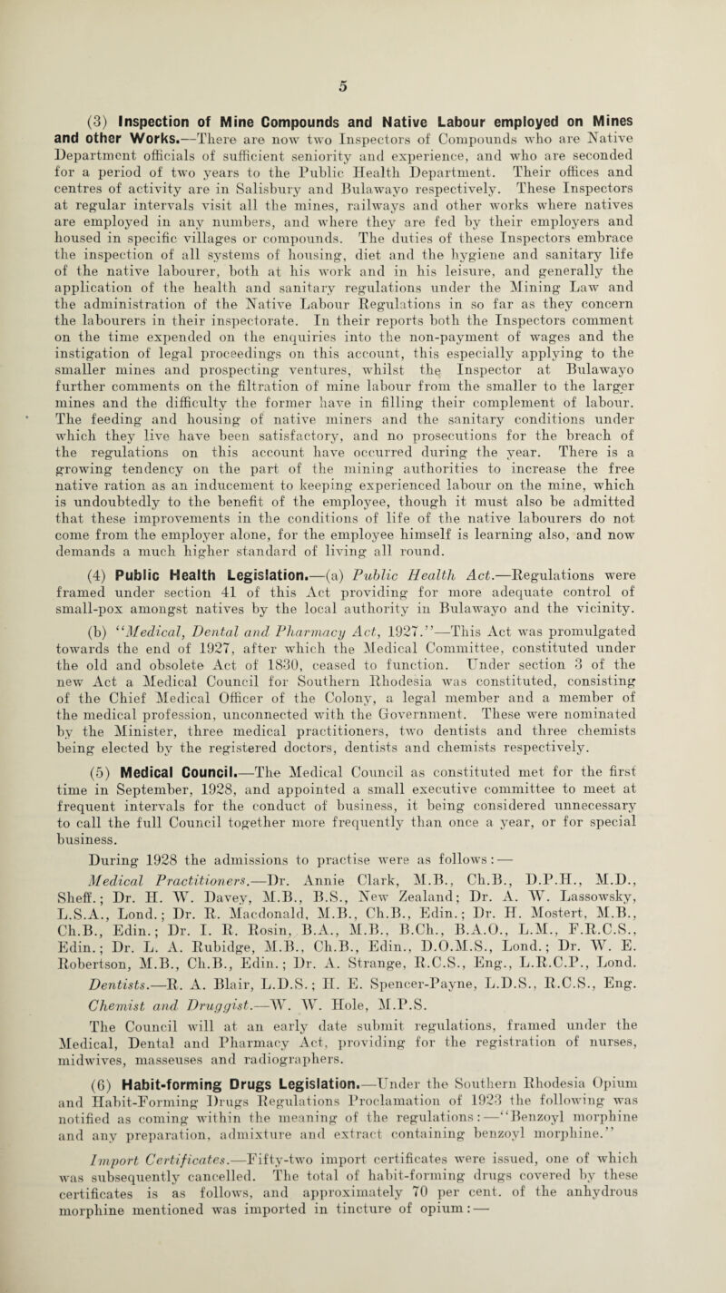 (3) Inspection of Mine Compounds and Native Labour employed on Mines and other Works.—There are now two Inspectors of Compounds who are Native Department officials of sufficient seniority and experience, and who are seconded for a period of two years to the Public Health Department. Their offices and centres of activity are in Salisbury and Bulawayo respectively. These Inspectors at regular intervals visit all the mines, railways and other works where natives are employed in any numbers, and where they are fed by their employers and housed in specific villages or compounds. The duties of these Inspectors embrace the inspection of all systems of housing, diet and the hygiene and sanitary life of the native labourer, both at his work and in his leisure, and generally the application of the health and sanitary regulations under the Mining Law and the administration of the Native Labour Regulations in so far as they concern the labourers in their inspectorate. In their reports both the Inspectors comment on the time expended on the enquiries into the non-payment of wages and the instigation of legal proceedings on this account, this especially applying to the smaller mines and prospecting ventures, whilst the Inspector at Bulawayo further comments on the filtration of mine labour from the smaller to the larger mines and the difficulty the former have in filling their complement of labour. The feeding and housing of native miners and the sanitary conditions under which they live have been satisfactory, and no prosecutions for the breach of the regulations on this account have occurred during the year. There is a growing tendency on the part of the mining authorities to increase the free native ration as an inducement to keeping experienced labour on the mine, which is undoubtedly to the benefit of the employee, though it must also be admitted that these improvements in the conditions of life of the native labourers do not come from the employer alone, for the employee himself is learning also, and now demands a much higher standard of living all round. (4) Public Health Legislation.—(a) Public Health Act.—Regulations were framed under section 41 of this Act providing for more adequate control of small-pox amongst natives by the local authority in Bulawayo and the vicinity. (b) “Medical, Dental and Pharmacy Act, 1927.”—This Act was promulgated towards the end of 1927, after which the Medical Committee, constituted under the old and obsolete Act of 1830, ceased to function. Under section 3 of the new Act a Medical Council for Southern Rhodesia was constituted, consisting of the Chief Medical Officer of the Colony, a legal member and a member of the medical profession, unconnected with the Government. These were nominated by the Minister, three medical practitioners, two dentists and three chemists being elected by the registered doctors, dentists and chemists respectively. (5) Medical Council.—The Medical Council as constituted met for the first time in September, 1928, and appointed a small executive committee to meet at frequent intervals for the conduct of business, it being considered unnecessary to call the full Council together more frequently than once a year, or for special business. During 1928 the admissions to practise were as follows : — Medical Practitioners.—Dr. Annie Clark, M.B., Ch.B., D.P.H., M.D., Shelf.; Dr. H. W. Davey, M.B., B.S., New Zealand; Dr. A. W. Lassowsky, L.S.A., Lond.; Dr. R. Macdonald, M.B., Ch.B., Edin.; Dr. H. Mostert, M.B., Ch.B., Edin.; Dr. I. R. Rosin, B.A., M.B., B.Ch., B.A.O., L.M., F.R.C.S., Edin.; Dr. L. A. Rubidge, M.B., Ch.B., Edin., D.O.M.S., Lond.; Dr. W. E. Robertson, M.B., Ch.B., Edin.; Dr. A. Strange, R.C.S., Eng., L.R.C.P., Lond. Dentists.—R. A. Blair, L.D.S.; II. E. Spencer-Payne, L.D.S., R.C.S., Eng. Chemist and Druggist.—W. W. Hole, M.P.S. The Council will at an early date submit regulations, framed under the Medical, Dental and Pharmacy Act, providing for the registration of nurses, midwives, masseuses and radiographers. (6) Habit-forming Drugs Legislation.—Under the Southern Rhodesia Opium and Habit-Forming Drugs Regulations Proclamation of 1923 the following was notified as coming within the meaning of the regulations:—“Benzoyl morphine and any preparation, admixture and extract containing benzoyl morphine.” Import Certificates.—Fifty-two import certificates were issued, one of which was subsequently cancelled. The total of habit-forming drugs covered by these certificates is as follows, and approximately 70 per cent, of the anhydrous morphine mentioned was imported in tincture of opium: —