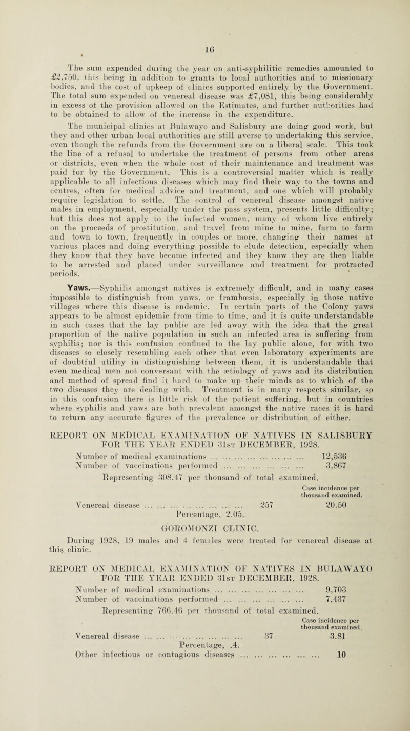 The sum expended during the year on anti-syphilitic remedies amounted to £2,7dO, this being in addition to grants to local authorities and to missionary bodies, and the cost of upkeep of clinics supported entirely by the Government. The total sum expended on venereal disease was £7,081, this being considerably in excess of the provision allowed on the Estimates, and further authorities had to be obtained to allow of the increase in the expenditure. The municipal clinics at Bulawayo and Salisbury are doing good work, but they and other urban local authorities are still averse to undertaking this service, even though the refunds from the Government are on a liberal scale. This took the line of a refusal to undertake the treatment of persons from other areas or districts, even when the whole cost of their maintenance and treatment was paid for by the Government. This is a controversial matter which is really applicable to all infectious diseases which may find their way to the towns and centres, often for medical advice and treatment, and one which will probably require legislation to settle. The control of venereal disease amongst native males in employment, especially under the pass system, presents little difficulty; but this does not apply to the infected women, many of whom live entirely on the proceeds of prostitution, and travel from mine to mine, farm to farm and town to town, frequently in couples or more, changing their names at various places and doing everything possible to elude detection, especially when they know that they have become infected and they know they are then liable to be arrested and placed under surveillance and treatment for protracted periods. Yaws.—Syphilis amongst natives is extremely difficult, and in many cases impossible to distinguish from varvs, or framboesia, especially in those native villages where this disease is endemic. In certain parts of the Colony yaws appears to be almost epidemic from time to time, and it is quite understandable in such cases that the lay public are led away with the idea that the great proportion of the native population in such an infected area is suffering from syphilis; nor is this confusion confined to the lay public alone, for with two diseases so closely resembling each other that even laboratory experiments are of doubtful utility in distinguishing between them, it is understandable that even medical men not conversant with the aetiology of yaws and its distribution and method of spread find it hard to make up their minds as to which of the two diseases they are dealing with. Treatment is in many respects similar, sp in this confusion there is little risk of the patient suffering, but in countries where syphilis and yaws are both prevalent amongst the native races it is hard to return any accurate figures of the prevalence or distribution of either. REP OUT ON MEDICAL EXAMINATION OF NATIVES IN SALISBURY FOR THE YEAR ENDED 31st DECEMBER, 1928. Number of medical examinations. 12,536 Number of vaccinations performed . 3,867 Representing 308.47 per thousand of total examined. Case incidence per thousand examined. Venereal disease . 257 20.50 Percentage, 2.05. GOROMONZI CLINIC. During 1928, 19 males and 4 females were treated for venereal disease at this clinic. REPORT ON MEDICAL EXAMINATION OF NATIVES IN BULAWAYO FOR THE YEAR ENDED 31st DECEMBER, 1928. Number of medical examinations . 9,703 Number of vaccinations performed . 7,437 Representing 766.46 per thousand of total examined. Case incidence per thousand examined. Venereal disease . 37 3.81 Percentage, .4. Other infectious or contagious diseases 10