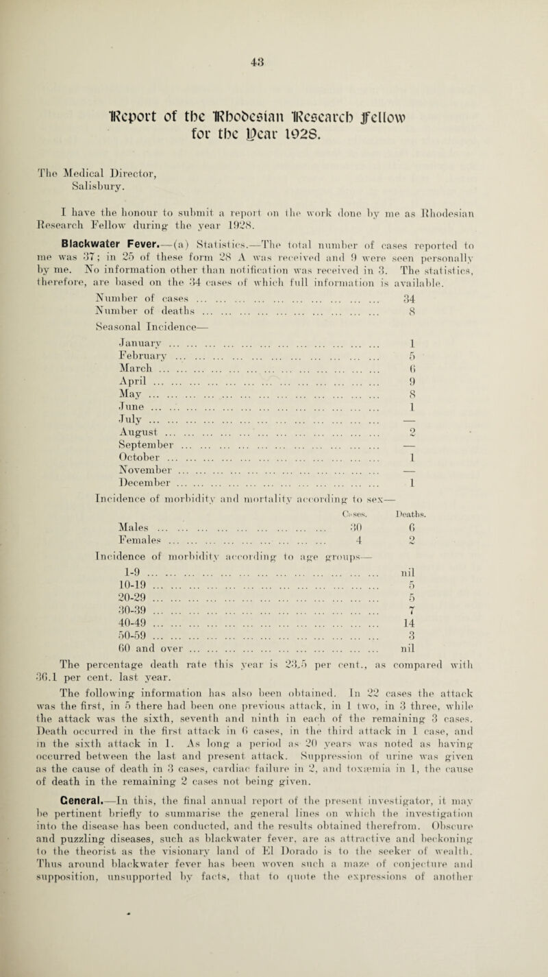 IReport of tbc IRbobestan IRcsearcb jfcllow for tbc year 192S. The Medical Director, Salisbury. I have the honour to submit a report on the work done by me as Rhodesian Research Fellow during* the year 1928. Black water Fever.—(a) Statistics.—The total number of cases reported to me was 37; in 25 of these form 28 A was received and 9 were seen personally by me. No information other than notification was received in 3. The statistics, therefore, are based on the 34 cases of which full information is available. Number of cases . 34 Number of deaths . 8 Seasonal Incidence— January .. F ebruary March ... April ... . May . June . duly . August ... September October .. November December 1 5 6 9 8 1 2 1 1 Incidence of morbidity and mortality according to sex— Males . Females Cases. Deaths. 30 6 4 2 Incidence of morbidity according to age groups— 1-9 . 10-19 . 20-29 . 30-39 . 40-49 . 50-59 . 60 and over . nil 5 5 7 14 3 nil The percentage death rate this year is 23,5 per cent., as compared with 36.1 per cent, last year. The following information has also been obtained. In 22 cases the attack was the first, in 5 there had been one previous attack, in 1 two, in 3 three, while the attack was the sixth, seventh and ninth in each of the remaining 3 cases. Death occurred in the first attack in 6 cases, in the third attack in 1 case, and in the sixth attack in 1. As long a period as 20 years was noted as having occurred between the last and present attack. Suppression of urine was given as the cause of death in 3 cases, cardiac failure in 2, and toxaemia in 1, the cause of death in the remaining 2 cases not being given. General.—In this, the final annual report of the present investigator, it may be pertinent briefly to summarise the general lines on which the investigation into the disease has been conducted, and the results obtained therefrom. Obscure and puzzling diseases, such as blackwater fever, are as attractive and beckoning to the theorist as the visionary land of El Dorado is to the seeker of wealth. Thus around blackwater fever has been woven such a maze of conjecture and supposition, unsupported by facts, that to quote the expressions of another