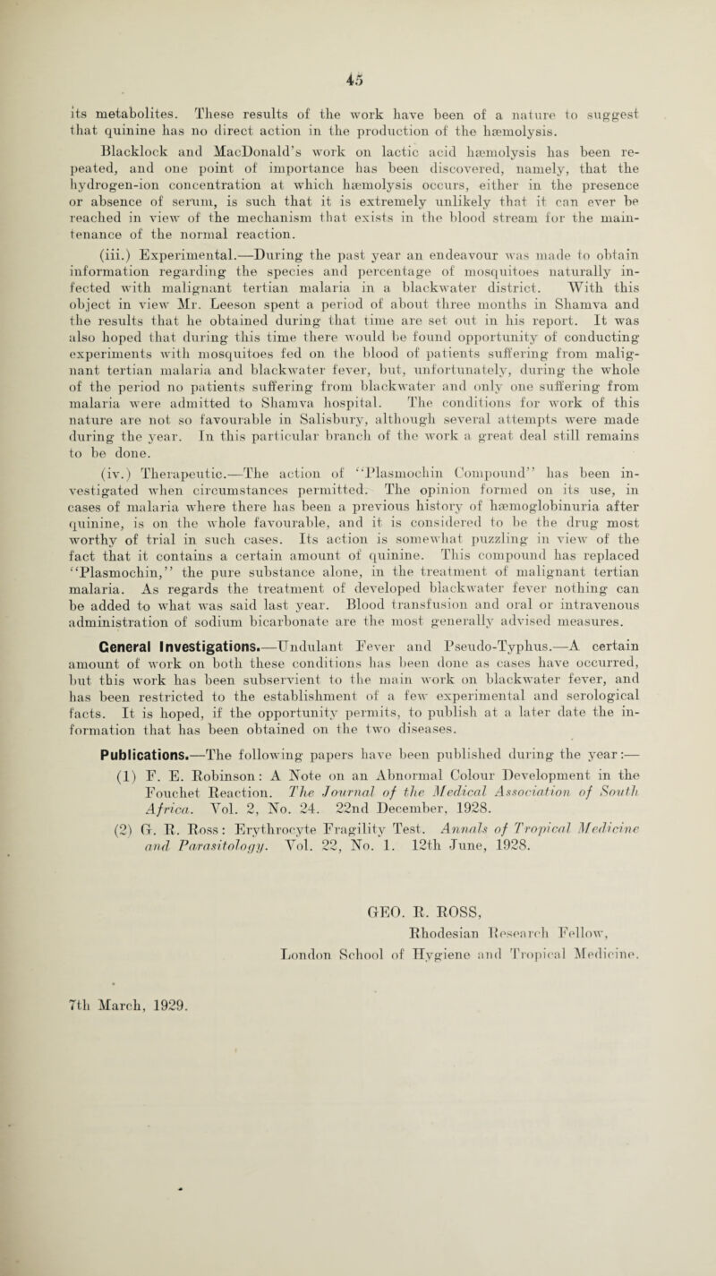 its metabolites. These results of tlie work have been of a nature to suggest that quinine has no direct action in the production of the haemolysis. Blacklock and MacDonald’s work on lactic acid haemolysis has been re¬ peated, and one point of importance has been discovered, namely, that the hydrogen-ion concentration at which haemolysis occurs, either in the presence or absence of serum, is such that it is extremely unlikely that it can ever be reached in view of the mechanism that exists in the blood stream for the main¬ tenance of the normal reaction. (iii.) Experimental.—During the past year an endeavour was made to obtain information regarding the species and percentage of mosquitoes naturally in¬ fected with malignant tertian malaria in a blackwater district. With this object in view Mr. Leeson spent a period of about three months in Sliamva and the results that he obtained during that time are set out in his report. It was also hoped that during this time there would be found opportunity of conducting experiments with mosquitoes fed on the blood of patients suffering from malig¬ nant tertian malaria and blackwater fever, but, unfortunately, during the whole of the period no patients suffering from blackwater and only one suffering from malaria were admitted to Shamva hospital. The conditions for work of this nature are not so favourable in Salisbury, although several attempts were made during the year. In this particular branch, of the work a great deal still remains to be done. (iv.) Therapeutic.—The action of “Plasmochin Compound” has been in¬ vestigated when circumstances permitted. The opinion formed on its use, in cases of malaria where there has been a previous history of hemoglobinuria after quinine, is on the whole favourable, and it is considered to be the drug most wrorthy of trial in such cases. Its action is somewhat puzzling in view of the fact that it contains a certain amount of quinine. This compound has replaced “Plasmochin,” the pure substance alone, in the treatment of malignant tertian malaria. As regards the treatment of developed blackwater fever nothing can be added to what was said last year. Blood transfusion and oral or intravenous administration of sodium bicarbonate are the most generally advised measures. General Investigations.—Undulant Fever and Pseudo-Typhus.—A certain amount of work on both these conditions has been done as cases have occurred, but this work has been subservient to the main work on blackwater fever, and lias been restricted to the establishment of a few experimental and serological facts. It is hoped, if the opportunity permits, to publish at a later date the in¬ formation that has been obtained on the two diseases. Publications.—The following papers have been published during the year:— (1) F. E. Robinson: A Note on an Abnormal Colour Development in the Fouchet Reaction. The Journal of the Medical Association of South Africa. Vol. 2, No. 24. 22nd December, 1928. (2) G. R. Ross: Erythrocyte Fragility Test. Annals of Tropical Medicine and Parasitology. Yol. 22, No. 1. 12th June, 1928. GEO. R, ROSS, Rhodesian Research Fellow, London School of Hygiene and Tropical Medicine.