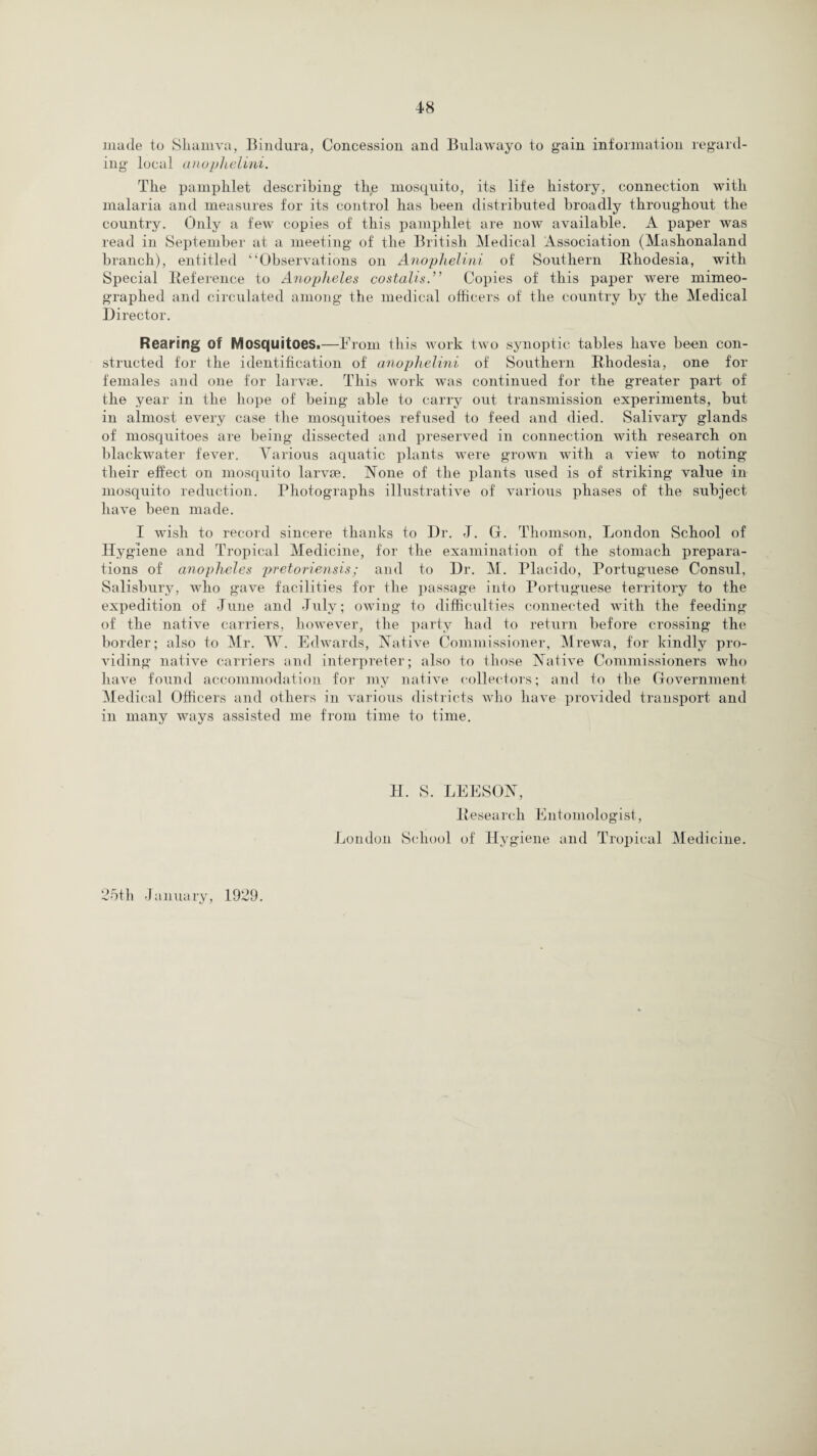 made to Siiamva, Bindura, Concession and Bulawayo to gain information regard¬ ing local anophelini. Tlie pamphlet describing the mosquito, its life history, connection with malaria and measures for its control has been distributed broadly throughout the country. Only a few copies of this pamphlet are now available. A paper was read in September at a meeting of the British Medical Association (Mashonaland branch), entitled “Observations on Anophelini of Southern Bliodesia, with Special Reference to Anopheles costalis.” Copies of this paper were mimeo¬ graphed and circulated among the medical officers of the country by the Medical Director. Rearing of Mosquitoes.—From this work two synoptic tables have been con¬ structed for the identification of anophelini of Southern Rhodesia, one for females and one for larvae. This work was continued for the greater part of the year in the hope of being able to carry out transmission experiments, but in almost every case the mosquitoes refused to feed and died. Salivary glands of mosquitoes are being dissected and preserved in connection with research on blackwater fever. Various aquatic plants were grown with a view to noting their effect on mosquito larvae. None of the plants used is of striking value in mosquito reduction. Photographs illustrative of various phases of the subject have been made. I wish to record sincere thanks to Dr. J. G. Thomson, London School of Hygiene and Tropical Medicine, for the examination of the stomach prepara¬ tions of anopheles pretoriensis; and to Dr. M. Placido, Portuguese Consul, Salisbury, who gave facilities for the passage into Portuguese territory to the expedition of June and July; owing to difficulties connected with the feeding of the native carriers, however, the party had to return before crossing the border; also to Mr. W. Edwards, Native Commissioner, Mrewa, for kindly pro¬ viding native carriers and interpreter; also to those Native Commissioners who have found accommodation for my native collectors; and to the Government Medical Officers and others in various districts who have provided transport and in many ways assisted me from time to time. II. S. LEESON, Research Entomologist, London School of Hygiene and Tropical Medicine. 25th January, 1929.