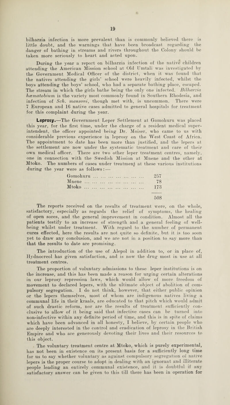 bilharzia infection is more prevalent than is commonly believed there is little doubt, and the warnings that have been broadcast regarding the danger of bathing in streams and rivers throughout the Colony should be taken more seriously to heart and acted upon. During the year a report on bilharzia infection of the native children attending the American Mission school at Old Umtali was investigated by the Government Medical Officer of the district, when it was found that the natives attending the girls’ school were heavily infected, whilst the boys attending the boys’ school, who had a separate bathing place, escaped. The stream in which the girls bathe being the only one infected. Bilharzia haematobium is the variety most commonly found in Southern Rhodesia, and infection of Sch. mansoni, though met with, is uncommon. There wTere 7 European and 16 native cases admitted to general hospitals for treatment for this complaint during the year. Leprosy.—The Government Leper Settlement at Gomohuru was placed this year, for the first time, under the charge of a resident medical super¬ intendent, the officer appointed being Dr. Moiser, who came to us with considerable previous experience in leprosy on the West Coast of Africa. The appointment to date has been more than justified, and the lepers at the settlement are now under the systematic treatment and care of their own medical officer. There are two other leper treatment centres, namely, one in connection with the Swedish Mission at Mnene and the other at Mtoko. The numbers of cases under treatment at these various institutions during the year were as follows: — Gomohuru . 257 Mnene . 7S Mtoko . 173 508 The reports received on the results of treatment were, on the whole, satisfactory, especially as regards the relief of symptoms, the healing of open sores, and the general improvement in condition. Almost all the patients testify to an increase of strength and a general feeling of well¬ being whilst under treatment. With regard to the number of permanent cures effected, here the results are not quite so definite, but it is too soon yet to draw any conclusion, and we are not in a position to say more than that the results to date are promising. The introduction of the use of Alepol in addition to, or in place of, Hydnocreol has given satisfaction, and is now the drug most in use at all treatment centres. The proportion of voluntary admissions to these leper institutions is on the increase, and this has been made a reason for urging certain alterations in our leprosy repression laws, which would allow of more freedom of movement to declared lepers, with the ultimate object of abolition of com¬ pulsory segregation. I do not think, however, that either public opinion or the lepers themselves, most of whom are indigenous natives living a communal life in their kraals, are educated to that pitch which would admit of such drastic reform, nor are the results of treatment sufficiently con¬ clusive to allow of it being said that infective cases can be turned into non-infective within any definite period of time, and this is in spite of claims which have been advanced in all honesty, I believe, by certain people who are deeply interested in the control and eradication of leprosy in the British Empire and who are generously devoting their lives and their resources to this object. The voluntary treatment centre at Mtoko, which is purely experimental, has not been in existence on its present basis for a sufficiently long time for us to say whether voluntary as against compulsory segregation of native lepers is the proper course to adopt in dealing with an ignorant and illiterate people leading an entirely communal existence, and it is doubtful if any satisfactory answer can be given to this till there has been in operation for