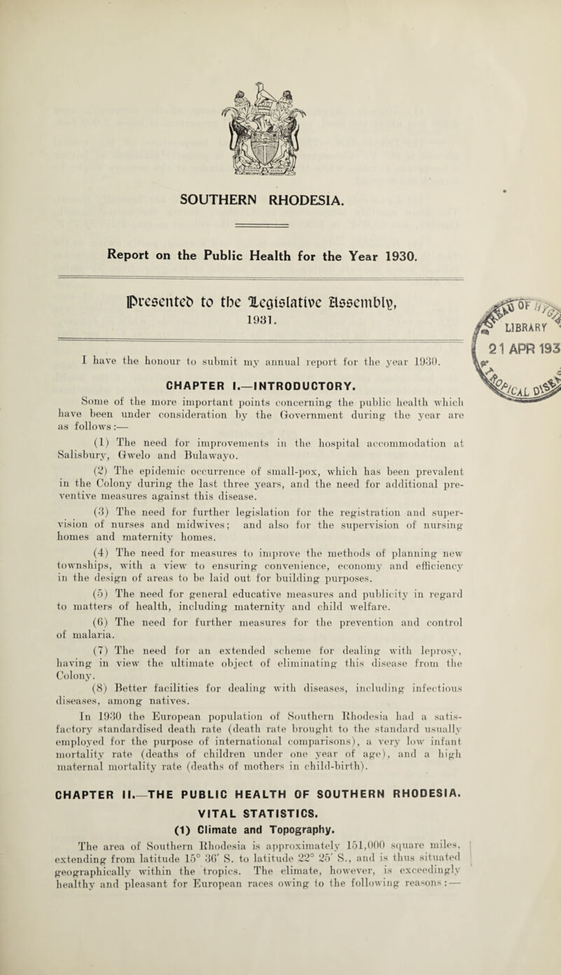 Report on the Public Health for the Year 1930. IPresenteb to the Xeotslative assembly, 1931. I have the honour to submit my annual report for the year 1930. CHAPTER I.—INTRODUCTORY. Some of the more important points concerning the public health which have been under consideration by the Government during the year are as follows:— (1) The need for improvements in the hospital accommodation at Salisbury, Gwelo and Bulawayo. (2) The epidemic occurrence of small-pox, which has been prevalent in the Colony during the last three years, and the need for additional pre¬ ventive measures against this disease. (3) The need for further legislation for the registration and super¬ vision of nurses and midwives; and also for the supervision of nursing homes and maternity homes. (4) The need for measures to improve the methods of planning new townships, with a view to ensuring convenience, economy and efficiency in the design of areas to be laid out for building purposes. (5) The need for general educative measures and publicity in regard to matters of health, including maternity and child welfare. (6) The need for further measures for the prevention and control of malaria. (7) The need for an extended scheme for dealing with leprosy, having in view the ultimate object of eliminating this disease from the Colony. (8) Better facilities for dealing with diseases, including infectious diseases, among natives. In 1930 the European population of Southern Rhodesia had a satis¬ factory standardised death rate (death rate brought to the standard usually employed for the purpose of international comparisons), a very low infant mortality rate (deaths of children under one year of age), and a high maternal mortality rate (deaths of mothers in child-birth). CHAPTER II_THE PUBLIC HEALTH OF SOUTHERN RHODESIA. VITAL STATISTICS. (1) Climate and Topography. The area of Southern Rhodesia is approximately 151,000 square miles, extending from latitude 15° 36 S. to latitude 22° 25 S., and is thus situated geographically within the tropics. The climate, however, is exceedingly healthy and pleasant for European races owing to the following reasons: —