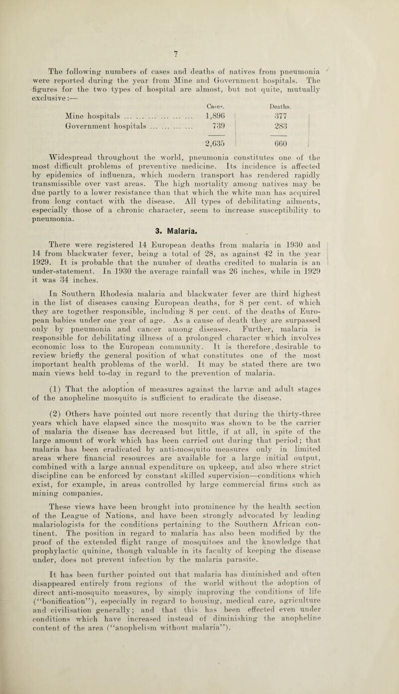 *7 0 The following- numbers of cases and deaths of natives from pneumonia were reported during the year from Mine and Government hospitals. The figures for the two types of hospital are almost, but not quite, mutually exclusive:— Ca-es. Deaths. Mine hospitals. . 1,896 377 Government hospitals. . 739 283 2,635 660 Widespread throughout the world, pneumonia constitutes one of the most difficult problems of preventive medicine. Its incidence is affected by epidemics of influenza, which modern transport has rendered rapidly transmissible over vast areas. The high mortality among natives may be due partly to a lower resistance than that which the white man has acquired from long contact with the disease. All types of debilitating ailments, especially those of a chronic character, seem to increase susceptibility to pneumonia. 3. Malaria. There were registered 14 European deaths from malaria in 1930 and 14 from blackwater fever, being a total of 28, as against 42 in the year 1929. It is probable that the number of deaths credited to malaria is an under-statement. In 1930 the average rainfall was 26 inches, while in 1929 it was 34 inches. In Southern Rhodesia malaria and blackwater fever are third highest in the list of diseases causing European deaths, for 8 per cent, of which they are together responsible, including 8 per cent, of the deaths of Euro¬ pean babies under one year of age. As a cause of death they are surpassed only by pneumonia and cancer among diseases. Further, malaria is responsible for debilitating illness of a prolonged character which involves economic loss to the European community. It is therefore. desirable to review briefly the general position of what constitutes one of the most important health problems of the world. It may be stated there are two main views held to-day in regard to the prevention of malaria. (1) That the adoption of measures against the larvae and adult stages of the anopheline mosquito is sufficient to eradicate the disease. (2) Others have pointed out more recently that during the thirty-three years which have elapsed since the mosquito was shown to be the carrier of malaria the disease has decreased but little, if at all, in spite of the large amount of work which has been carried out during that period; that malaria has been eradicated by anti-mosquito measures only in limited areas where financial resources are available for a large initial output, combined with a large annual expenditure on upkeep, and also where strict discipline can be enforced by constant skilled supervision—conditions which exist, for example, in areas controlled by large commercial firms such as mining companies. These views have been brought into prominence by the health section of the League of Nations, and have been strongly advocated by leading malariologists for the conditions pertaining to the Southern African con¬ tinent. The position in regard to malaria has also been modified by the proof of the extended flight range of mosquitoes and the knowledge that prophylactic quinine, though valuable in its faculty of keeping the disease under, does not prevent infection by the malaria parasite. It has been further pointed out that malaria has diminished and often disappeared entirely from regions of the world without the adoption of direct anti-mosquito measures, by simply improving the conditions of life (“bonification”), especially in regard to housing, medical care, agriculture and civilisation generally; and that this has been effected even under conditions which have increased instead of diminishing the anopheline content of the area (“anophelism without malaria”).