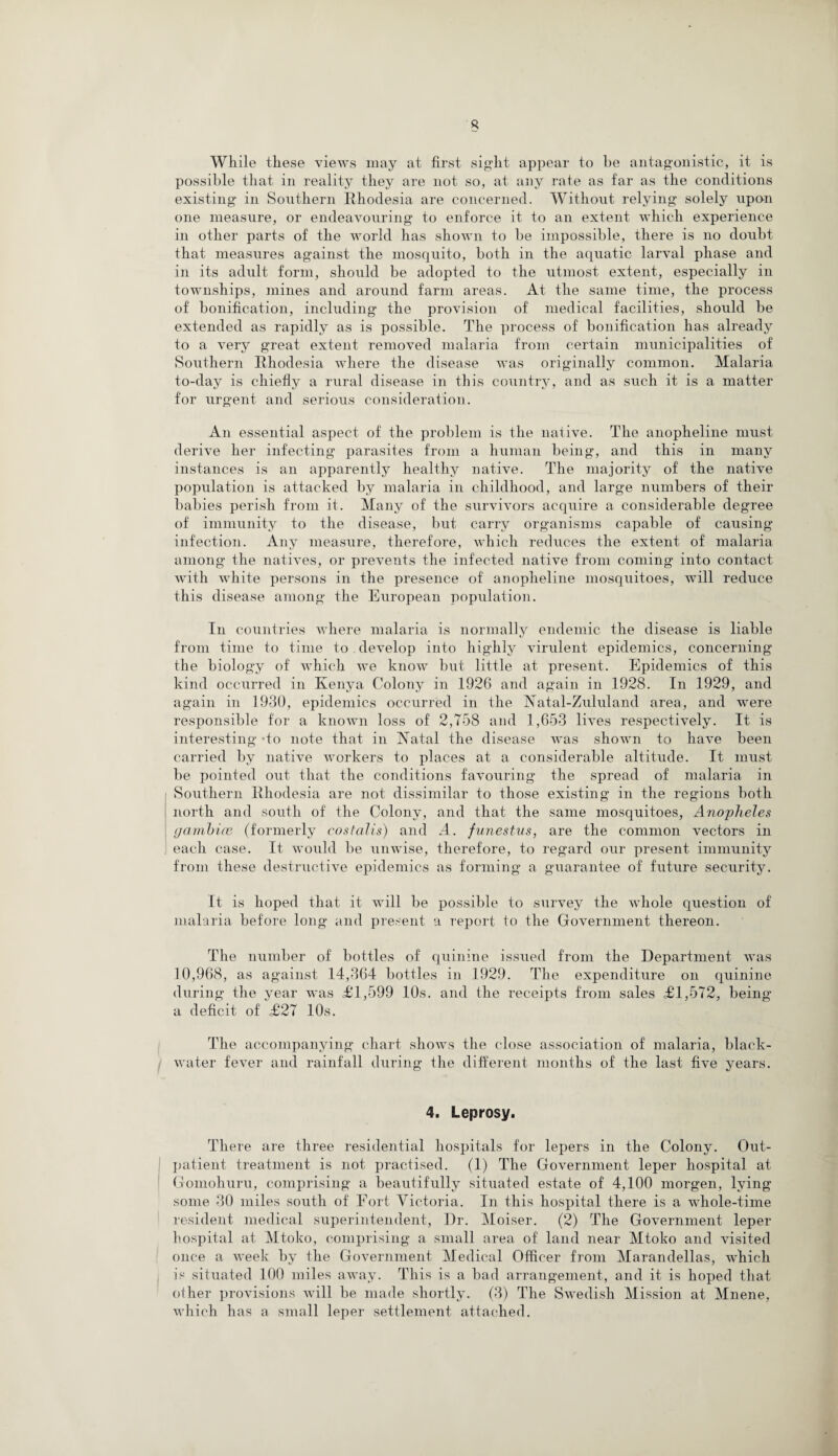 While these views may at first sight appear to be antagonistic, it is possible that in reality they are not so, at any rate as far as the conditions existing in Southern Rhodesia are concerned. Without relying solely upon one measure, or endeavouring to enforce it. to an extent which experience in other parts of the world has shown to be impossible, there is no doubt that measures against the mosquito, both in the aquatic larval phase and in its adult form, should be adopted to the utmost extent, especially in townships, mines and around farm areas. At the same time, the process of bonification, including the provision of medical facilities, should be extended as rapidly as is possible. The process of bonification has already to a very great extent removed malaria from certain municipalities of Southern Rhodesia where the disease was originally common. Malaria to-day is chiefly a rural disease in this country, and as such it is a matter for urgent and serious consideration. An essential aspect of the problem is the native. The anopheline must derive her infecting parasites from a human being, and this in many instances is an apparently healthy native. The majority of the native population is attacked by malaria in childhood, and large numbers of their babies perish from it. Many of the survivors acquire a considerable degree of immunity to the disease, but carry organisms capable of causing infection. Any measure, therefore, which reduces the extent of malaria among the natives, or prevents the infected native from coming into contact with white persons in the presence of anopheline mosquitoes, will reduce this disease among the European population. In countries where malaria is normally endemic the disease is liable from time to time to develop into highly virulent epidemics, concerning the biology of which we know but little at present. Epidemics of this kind occurred in Kenya Colony in 1926 and again in 1928. In 1929, and again in 1930, epidemics occurred in the Natal-Zululand area, and were responsible for a known loss of 2,758 and 1,653 lives respectively. It is interesting -to note that in Natal the disease was shown to have been carried by native workers to places at a considerable altitude. It must be pointed out that the conditions favouring the spread of malaria in Southern Rhodesia are not dissimilar to those existing in the regions both north and south of the Colony, and that the same mosquitoes, Anopheles gamhice (formerly costalis) and A. funestus, are the common vectors in each case. It would be unwise, therefore, to regard our present immunity from these destructive epidemics as forming a guarantee of future security. It is hoped that it will be possible to survey the whole question of malaria before long and present a report to the Government thereon. The number of bottles of quinine issued from the Department was 10,968, as against 14,364 bottles in 1929. The expenditure on quinine during the year was £1,599 10s. and the receipts from sales £1,572, being a deficit of £27 10s. The accompanying chart shows the close association of malaria, black- water fever and rainfall during the different months of the last five years. 4. Leprosy. There are three residential hospitals for lepers in the Colony. Out¬ patient. treatment is not practised. (1) The Government leper hospital at Gomoliuru, comprising a beautifully situated estate of 4,100 morgen, lying some 30 miles south of Fort Victoria. In this hospital there is a whole-time resident medical superintendent, Dr. Moiser. (2) The Government leper hospital at Mtoko, comprising a small area of land near Mtoko and visited once a week by the Government Medical Officer from Marandellas, which is situated 100 miles away. This is a bad arrangement, and it is hoped that other provisions will be made shortly. (3) The Swedish Mission at Mnene, which has a small leper settlement attached.