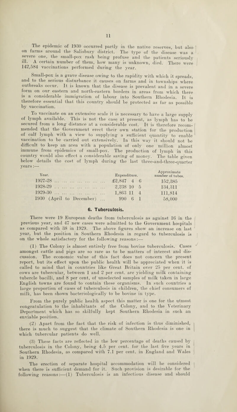 The epidemic of 1930 occurred partly in the native reserves, but also on farms around the Salisbury district. The type of the disease was a severe one, the small-pox rash being profuse and the patients seriously ill. A certain number of them, how many is unknown, died. There were 142,584 vaccinations performed during the year. Small-pox is a grave disease owing to the rapidity with which it spreads, and to the serious disturbance it causes on farms and in townships where outbreaks occur. It is known that the disease is prevalent and in a severe form on our eastern and north-eastern borders in areas from which there is a considerable immigration of labour into Southern Rhodesia. It is therefore essential that this country should be protected as far as possible by vaccination. To vaccinate on an extensive scale it is necessary to have a large supply of lymph available. This is not the case at present, as lymph has to be secured from a long distance at a considerable cost. It is therefore recom¬ mended that the Government erect their own station for the production of calf lymph with a view to supplying a sufficient quantity to enable vaccination to be carried out extensively. In this way it should not be difficult to keep an area with a population of only one million almost immune from epidemics of small-pox. The production of lymph in this country would also effect a considerable saving of money. The table given below details the cost of lymph during the last three-and-three-quarter years:— Year. 1927- 28 . 1928- 29 . 1929- 30 . 1930 (April to December) Expenditure. £2,847 4 6 2,238 10 5 1,863 11 4 990 6 1 Approximate number of tubes. 152,385 134,311 111,814 58,000 6. Tuberculosis. There were 19 European deaths from tuberculosis as against 16 in the previous year, and 47 new cases were admitted to the Government hospitals as compared with 38 in 1929. The above figures show an increase on last year, but the position in Southern Rhodesia in regard to tuberculosis is on the whole satisfactory for the following reasons:— (1) The Colony is almost entirely free from bovine tuberculosis. Cases amongst cattle and pigs are so rare as to be matters of interest and dis¬ cussion. The economic value of this fact does not concern the present report, but its effect upon the public health wTill be appreciated when it is called to mind that in countries like Great Britain over 25 per cent, of cows are tubercular, between 1 and 2 per cent, are yielding milk containing tubercle bacilli, and 8 per cent, of unselected samples of milk taken in large English towns are found to contain these organisms. In such countries a large proportion of cases of tuberculosis in children, the chief consumers of milk, has been shown baeteriologically to be bovine in type. Erom the purely public health aspect this matter is one for the utmost congratulation to the inhabitants of the Colony, and to the Veterinary Department which has so skilfully kept Southern Rhodesia in such an enviable position. (2) Apart from the fact that the risk of infection is thus diminished, there is much to suggest that the climate of Southern Rhodesia is one in which tubercular patients do well. (3) These facts are reflected in the low percentage of deaths caused by tuberculosis in the Colony, being 4.5 per cent, for the last five years in Southern Rhodesia, as compared with 7.1 per cent, in England and Wales in 1929. The erection of separate hospital accommodation will be considered when there is sufficient demand for it. Such provision is desirable for the following reasons:—(1) Tuberculosis is an infectious disease and should