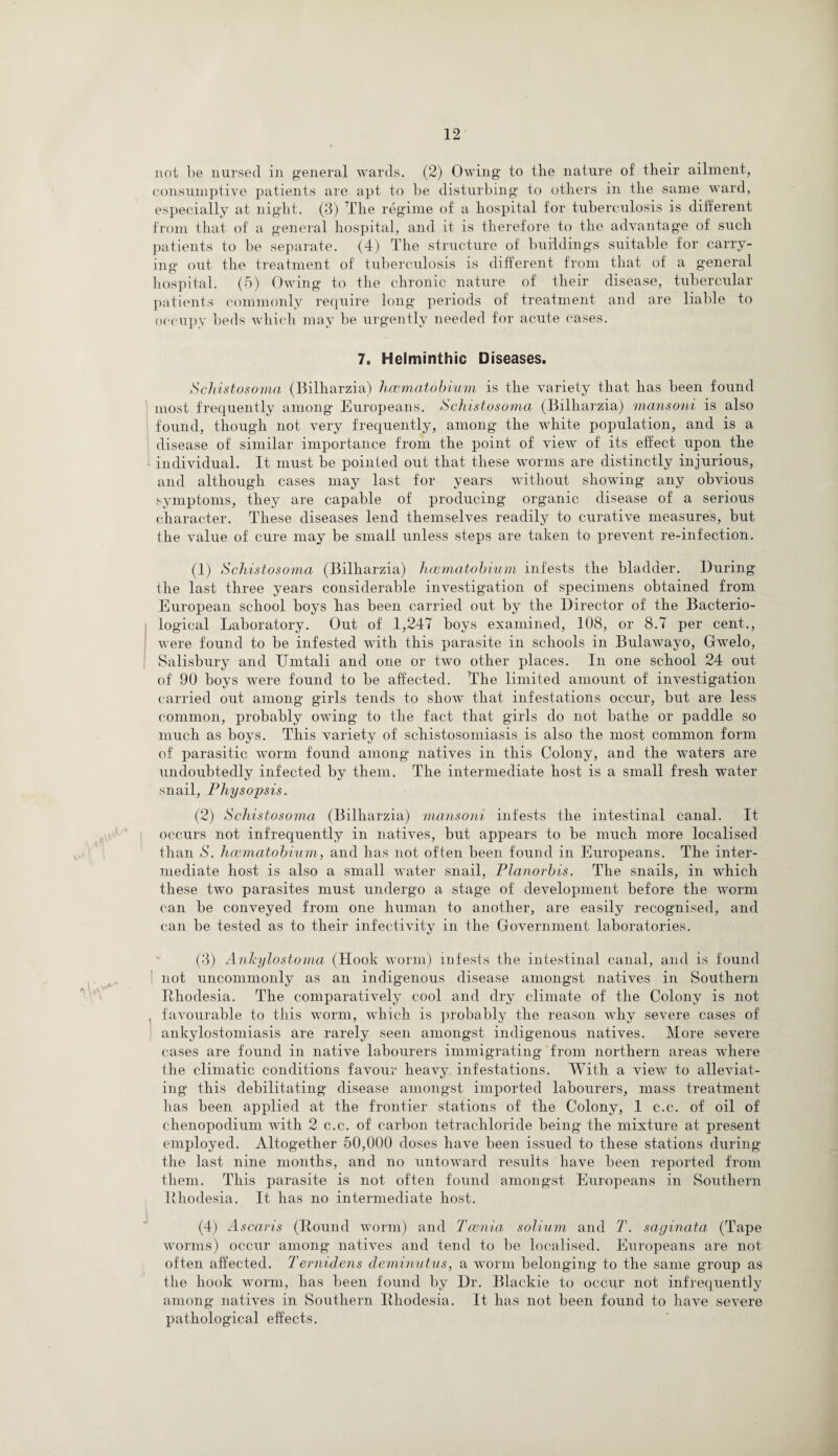 not be nursed in general wards. (2) Owing to the nature of their ailment, consumptive patients are apt to be disturbing to others in the same ward, especially at night. (3) The regime of a hospital for tuberculosis is different from that of a general hospital, and it is therefore to the advantage of such patients to be separate. (4) The structure of buildings suitable for carry¬ ing out the treatment of tuberculosis is different from that of a general hospital. (5) Owing to the chronic nature of their disease, tubercular patients commonly require long periods of treatment and are liable to occupy beds which may be urgently needed for acute cases. 7. Helminthic Diseases. Schistosoma (Bilharzia) haematobium is the variety that has been found most frequently among Europeans. Schistosoma (Bilharzia) mansoni is also found, though not very frequently, among the white population, and is a disease of similar importance from the point of view of its effect upon the individual. It must be pointed out that these worms are distinctly injurious, and although cases may last for years without showing any obvious symptoms, they are capable of producing organic disease of a serious character. These diseases lend themselves readily to curative measures, but the value of cure may be small unless steps are taken to prevent re-infection. (1) Schistosoma (Bilharzia) haematobium infests the bladder. During the last three years considerable investigation of specimens obtained from European school boys lias been carried out by the Director of the Bacterio¬ logical Laboratory. Out of 1,247 boys examined, 108, or 8.7 per cent., were found to be infested with this parasite in schools in Bulawayo, Gwelo, Salisbury and Umtali and one or two other places. In one school 24 out of 90 boys were found to be affected. The limited amount of investigation carried out among girls tends to show that infestations occur, but are less common, probably owing to the fact that girls do not bathe or paddle so much as boys. This variety of schistosomiasis is also the most common form of parasitic worm found among natives in this Colony, and the waters are undoubtedly infected by them. The intermediate host is a small fresh water snail, Physopsis. (2) Schistosoma (Bilharzia) mansoni infests the intestinal canal. It occurs not infrequently in natives, but appears to be much more localised than S. haematobium, and lias not often been found in Europeans. The inter¬ mediate host is also a small water snail, Planorbis. The snails, in which these two parasites must undergo a stage of development before the worm can be conveyed from one human to another, are easily recognised, and can be tested as to their infectivity in the Government laboratories. (3) Ankylostoma (Hook worm) infests the intestinal canal, and is found not uncommonly as an indigenous disease amongst natives in Southern Rhodesia. The comparatively cool and dry climate of the Colony is not , favourable to this worm, which is probably the reason why severe cases of ankylostomiasis are rarely seen amongst indigenous natives. More severe cases are found in native labourers immigrating from northern areas where the climatic conditions favour heavy infestations. With a view to alleviat¬ ing this debilitating disease amongst imported labourers, mass treatment has been applied at the frontier stations of the Colony, 1 c.c. of oil of chenopodium with 2 c.c. of carbon tetrachloride being the mixture at present employed. Altogether 50,000 doses have been issued to these stations during the last nine months, and no untoward results have been reported from them. This parasite is not often found amongst Europeans in Southern Rhodesia. It has no intermediate host. (4) Ascaris (Round worm) and Taenia solium and T. saginata (Tape worms) occur among natives and tend to be localised. Europeans are not often affected. Ternidens deminutus, a worm belonging to the same group as the hook worm, has been found by Dr. Blackie to occur not infrequently among natives in Southern Rhodesia. It has not been found to have severe pathological effects.