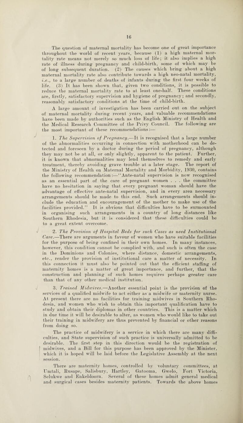 The question of maternal mortality has become one of great importance throughout the world of recent years, because (1) a high maternal mor¬ tality rate means not merely so much loss of life; it also implies a high rate of illness during pregnancy and child-birth, some of which may be of long subsequent duration. (2) The causes wThich bring about a high maternal mortality rate also contribute towards a high neo-natal mortality, ■i.e., to a large munber of deaths of infants during the first four weeks of life. (3) It has been shown that, given two conditions, it is possible to reduce the maternal mortality rate to at least one-half. These conditions are, firstly, satisfactory supervision and hygiene of pregnancy; and secondly, reasonably satisfactory conditions at the time of child-birth. A large amount of investigation has been carried out on the subject of maternal mortality during recent years, and valuable recommendations have been made by authorities such as the English Ministry of Health and the Medical Research Committee of the Privy Council. The following are the most important of these recommendations:— 1. The Supervision of Pregnancy.-—It is recognised that a large number of the abnormalities occurring in connection with motherhood can be de¬ tected and foreseen by a doctor during the period of pregnancy, although they may not be at all, or only slightly, apparent to the patient. Eurther, it is known that abnormalities may lend themselves to remedy and early treatment, thereby avoiding grave trouble at a later stage. The report of the Ministry of Health on Maternal Mortality and Morbidity, 1930, contains the following recommendation:—“Ante-natal supervision is now recognised as an essential part of the care of pregnant women . . . the committee have no hesitation in saying that every pregnant woman should have the advantage of effective ante-natal supervision, and in every area necessary arrangements should be made to this end. Such arrangements should in¬ clude the education and encouragement of the mother to make use of the facilities provided.” It is obvious that difficulties have to be surmounted in organising such arrangements in a country of long distances like Southern Rhodesia, but it is considered that these difficulties could be to a great extent overcome. 2. The Provision of Hospital Beds for such Cases as need Institutional Care.—There are arguments in favour of women who have suitable facilities for the purpose of being confined in their own homes. In many instances, however, this condition cannot be complied with, and such is often the case in the Dominions and Colonies, where distance, domestic arrangements, etc., render the provision of institutional care a matter of necessity. In this connection it must also be pointed out that the efficient staffing of maternity homes is a matter of great importance, and further, that the construction and planning of such homes requires perhaps greater care than that of any other medical institution. 3. Trained Midwives.—Another essential point is the provision of the services of a qualified midwife to act either as a midwife or maternity nurse. At present there are no facilities for training midwives in Southern Rho¬ desia, and women who wish to obtain this important qualification have to study and obtain their diplomas in other countries. This is a matter which in due time it will be desirable to alter, as women who would like to take out their training in midwifery are thus prevented by financial or other reasons from doing so. The practice of midwifery is a service in which there are many diffi¬ culties, and State supervision of such practice is universally admitted to be desirable. The first step in this direction would be the registration of midwives, and a Bill for this purpose has been approved by the Minister, which it is hoped wfill be laid before the Legislative Assembly at the next session. There are maternity homes, controlled by voluntary committees, at TImtali, Rwsape, Salisbury, Hartley, Gatooma, Gwelo, Eort Victoria, Selukwe and Enkeldoorn. Several of these homes admit general medical and surgical cases besides maternity patients. Towards the above homes