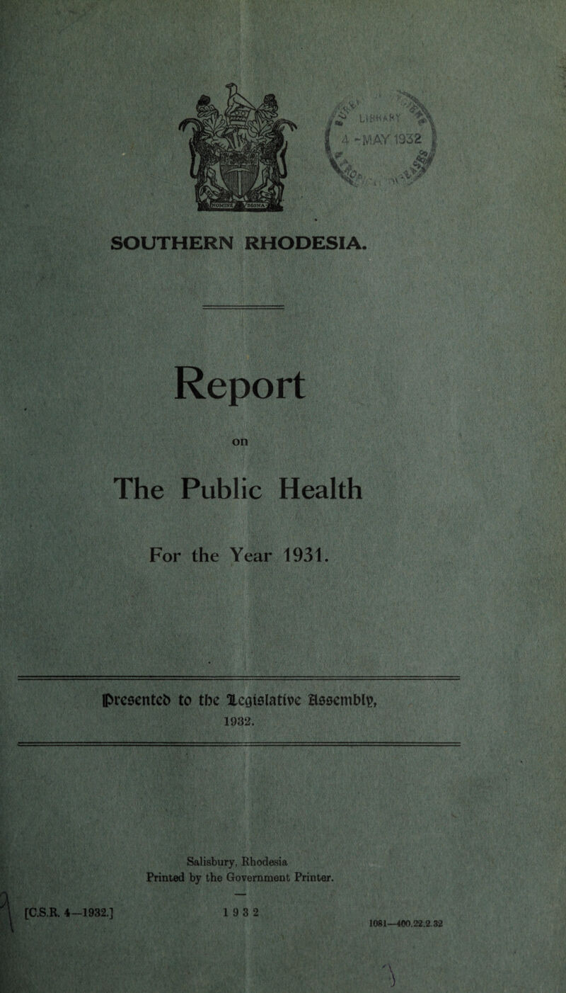 SOUTHERN RHODESIA. Report on The Public Health For the Year 1931. (Presented to tbe Xegtolative Hosembty, 1932. Salisbury, Rhodesia Printed by the Government Printer. 1081—400.22.2.32 ) [C.S.R. 4—1932.] 19 3 2