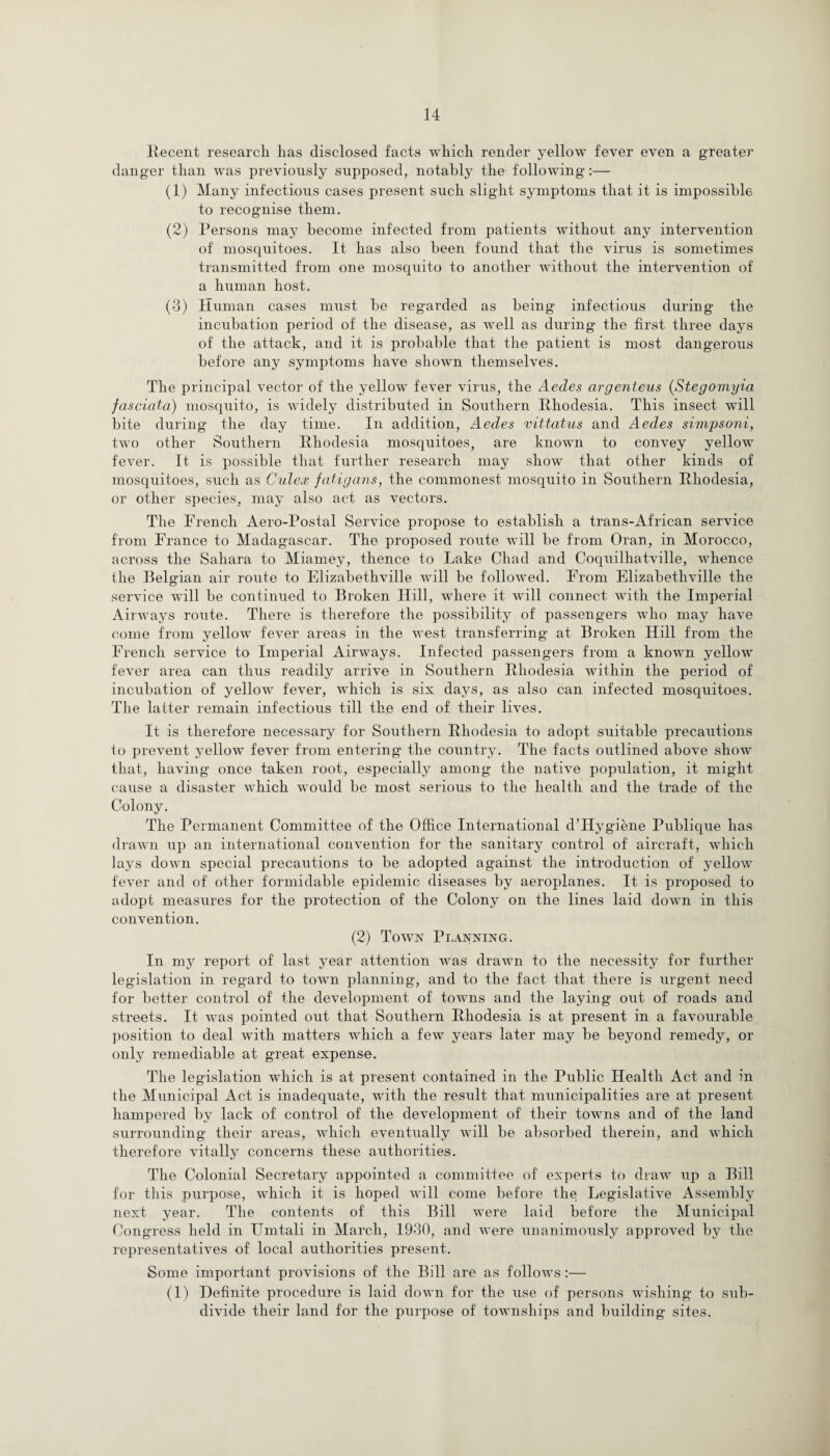 Recent research lias disclosed facts which render yellow fever even a greater danger than was previously supposed, notably the following :— (1) Many infectious cases present such slight symptoms that it is impossible to recognise them. (2) Persons may become infected from patients without any intervention of mosquitoes. It has also been found that the virus is sometimes transmitted from one mosquito to another without the intervention of a human host. (3) Human cases must be regarded as being infectious during the incubation period of the disease, as well as during the first three days of the attack, and it is probable that the patient is most dangerous before any symptoms have shown themselves. The principal vector of the yellow fever virus, the Aedes argenteus (Stegomyia fasciata) mosquito, is widely distributed in Southern Rhodesia. This insect will bite during the day time. In addition, Aedes vittatus and Aedes simpsoni, two other Southern Rhodesia mosquitoes, are known to convey yellow fever. It is possible that further research may show that other kinds of mosquitoes, such as Culex fatigans, the commonest mosquito in Southern Rhodesia, or other species, may also act as vectors. The French Aero-Postal Service propose to establish a trans-African service from France to Madagascar. The proposed route will be from Oran, in Morocco, across the Sahara to Miamey, thence to Lake Chad and Coquilhatville, whence the Belgian air route to Elizabethville will be followed. From Elizabethville the service will be continued to Broken Hill, where it will connect with the Imperial Airways route. There is therefore the possibility of passengers who may have come from yellow fever areas in the west transferring at Broken Hill from the French service to Imperial Airways. Infected passengers from a known yellow fever area can thus readily arrive in Southern Rhodesia wuthin the period of incubation of yellow fever, which is six days, as also can infected mosquitoes. The latter remain infectious till the end of their lives. It is therefore necessary for Southern Rhodesia to adopt suitable precautions to prevent yellow fever from entering the country. The facts outlined above show that, having once taken root, especially among the native population, it might cause a disaster which would be most serious to the health and the trade of the Colony. The Permanent Committee of the Office International d’Hygiene Publique has drawn up an international convention for the sanitary control of aircraft, which lays down special precautions to be adopted against the introduction of yellow fever and of other formidable epidemic diseases by aeroplanes. It is proposed to adopt measures for the protection of the Colony on the lines laid down in this convention. (2) Town Planning. In my report of last year attention wras drawn to the necessity for further legislation in regard to town planning, and to the fact that there is urgent need for better control of the development of towns and the laying out of roads and streets. It was pointed out that Southern Rhodesia is at present in a favourable position to deal with matters which a few years later may be beyond remedy, or only remediable at great expense. The legislation which is at present contained in the Public Health Act and in the Municipal Act is inadequate, with the result that municipalities are at present hampered by lack of control of the development of their towns and of the land surrounding their areas, which eventually will be absorbed therein, and which therefore vitally concerns these authorities. The Colonial Secretary appointed a committee of experts to draw up a Bill for this purpose, which it is hoped will come before the Legislative Assembly next year. The contents of this Bill were laid before the Municipal Congress held in Urntali in March, 1930, and were unanimously approved by the representatives of local authorities present. Some important provisions of the Bill are as follows:— (1) Definite procedure is laid down for the use of persons wishing to sub¬ divide their land for the purpose of townships and building sites.