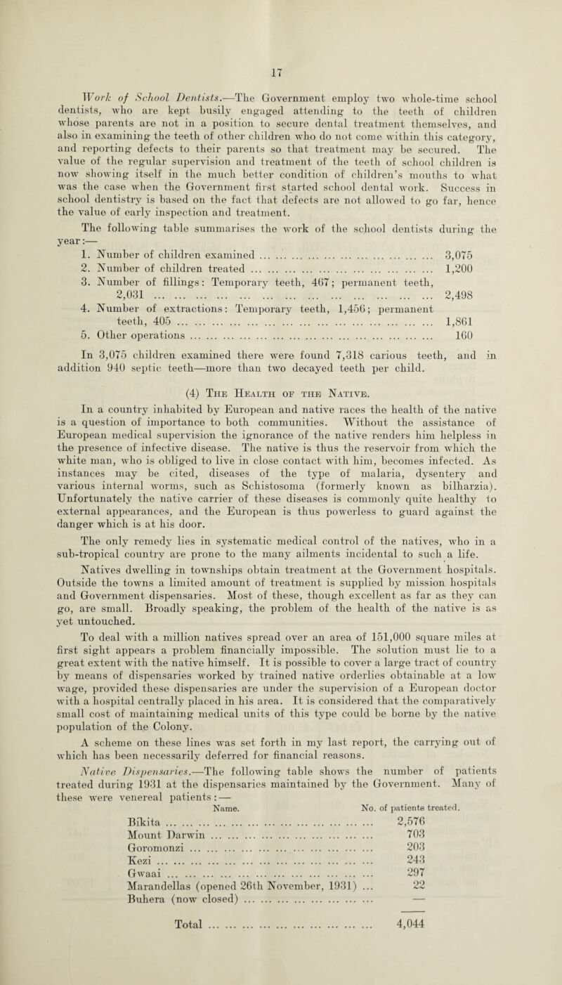 Work of School Dentists.—The Government employ two whole-time school dentists, who are kept busily engaged attending to the teeth of children whose parents are not in a position to secure dental treatment themselves, and also in examining the teeth of other children who do not come within this category, and reporting defects to their parents so that treatment may be secured. The value of the regular supervision and treatment of the teeth of school children is now showing itself in the much better condition of children’s mouths to what was the case when the Government first started school dental work. Success in school dentistry is based on the fact that defects are not allowed to go far, hence the value of early inspection and treatment. The following table summarises the work of the school dentists during the year:— 1. Number of children examined. 3,075 2. Number of children treated. 1,200 3. Number of fillings: Temporary teeth, 467; permanent teeth, 2,031 . 2,498 4. Number of extractions: Temporary teeth, 1,456; permanent teeth, 405 . 1,861 5. Other operations. 160 In 3,075 children examined there were found 7,318 carious teeth, and in addition 940 septic teeth—more than two decayed teeth per child. (4) The Health of the Native. In a country inhabited by European and native races the health of the native is a question of importance to both communities. Without the assistance of European medical supervision the ignorance of the native renders him helpless in the presence of infective disease. The native is thus the reservoir from which the white man, who is obliged to live in close contact writh him, becomes infected. As instances may be cited, diseases of the type of malaria, dysentery and various internal worms, such as Schistosoma (formerly knowm as bilharzia). Unfortunately the native carrier of these diseases is commonly quite healthy to external appearances, and the European is thus powerless to guard against the danger which is at his door. The only remedy lies in systematic medical control of the natives, who in a sub-tropical country are prone to the many ailments incidental to such a life. Natives dwelling in townships obtain treatment at the Government hospitals. Outside the towms a limited amount of treatment is supplied by mission hospitals and Government dispensaries. Most of these, though excellent as far as they can go, are small. Broadly speaking, the problem of the health of the native is as yet untouched. To deal with a million natives spread over an area of 151,000 square miles at first sight appears a problem financially impossible. The solution must lie to a great extent with the native himself. It is possible to cover a large tract of country by means of dispensaries worked by trained native orderlies obtainable at a low wage, provided these dispensaries are under the supervision of a European doctor with a hospital centrally placed in his area. It is considered that the comparatively small cost of maintaining medical units of this type could be borne by the native population of the Colony. A scheme on these lines was set forth in my last report, the carrying out of which has been necessarily deferred for financial reasons. Native Dispensaries.—The following table shows the number of patients treated during 1931 at the dispensaries maintained by the Government. Many of these were venereal patients : — Name. No. of patients treated. Bikita. Mount Darwin. Goromonzi. Kezi. Gwaai. Marandellas (opened 26tli November, 1931) ... Buhera (now closed). 2,576 703 203 243 297 22 h>J*J Total 4,044