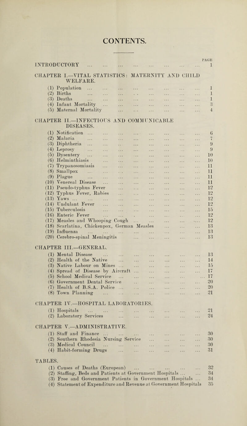 CONTENTS. PAGE INTRODUCTORY . 1 CHAPTER I.—VITAL STATISTICS: MATERNITY AND CHILD WELFARE. (1) Population ... ... ... ... ... ... ... ... 1 (2) Births ... ... ... . . ... ... ... ... 1 (3) Deaths ... ... ... ... ... ... ... ... 1 (4) Infant Mortality ... ... ... ... ... ... ... 3 (5) Maternal Mortality ... ... ... ... ... ... 4 CHAPTER II.—INFECTIOUS AND COMMUNICABLE DISEASES. (1) Notification ... ... ... ... ... ... ... ... 6 (2) Malaria ... ... ... ... ... ... ... ... 7 (3) Diphtheria ... ... .. ... ... ... ... ... 9 (4) Leprosy ... ... ... ... ... ... ... ... 9 (5) Dysentery ... ... ... .. ... ... ... ... 10 (6) Helminthiasis ... ... ... ... ... ... ... 10 (7) Trypanosomiasis ... ... ... ... ... ... ... 11 (8) Smallpox ... ... . . ... ... ... ... ... 11 (9) Plague ... ... ... ... ... ... ... ... 11 (10) Venereal Disease ... ... ... ... ... ... ... 11 (11) Pseudo-typhus Fever ... ... ... ... ... ... 12 (12) Typhus Fever, Rabies ... ... ... ... ... ... 12 (13) Yaws ... ... ... ... .. ... ... ... ... 12 (14) Undulant Fever ... ... ... ... ... ... ... 12 (15) Tuberculosis ... ... ... ... ... ... ... 15 (16) Enteric Fever ... ... . ... ... .. ... 12 (17) Measles and Whooping Cough ... ... ... ... .... 12 (18) Scarlatina, Chickenpox, German Measles ... ... ... 13 (19) Influenza ... ... ... ... ... ... ... ... 13 (20) Cerebro-spinal Meningitis ... ... ... ... ... 13 CHAPTER III.—GENERAL. (1) Mental Disease ... ... ... ... ... ... ... 13 (2) Health of the Native ... ... ... ... ... ... 14 (3) Native Labour on Mines ... ... ... ... ... ... 15 (4) Spread of Disease by Aircraft ... ... ... ... ... 17 (5) School Medical Service ... ... ... ... ... ... 17 (6) Government Dental Service .. ... ... ... ... 20 (7) Health of B.S.A. Police. 20 (8) Town Planning ... ... ... ... ... ... ... 21 CHAPTER IV.—HOSPITAL LABORATORIES. (1) Hospitals ... ... ... ... ... ... ... ... 21 (2) Laboratory Services ... ... ... ... ... ... 24 CHAPTER V.—ADMINISTRATIVE. (1) Staff and Finance ... ... ... ... ... ... ... 30 (2) Southern Rhodesia Nursing Service ... ... ... ... 30 (3) Medical Council ... ... ... ... ... ... ... 30 (4) Habit-forming Drugs ... ... ... ... ... ... 31 TABLES. (1) Causes of Deaths (European) ... ... ... ... ... 32 (2) Staffing, Beds and Patients at Government Hospitals ... ... 34 (3) Free and Government Patients in Government Hospitals ... 34 (4) Statement of Expenditure and Revenue af Government Hospitals 35