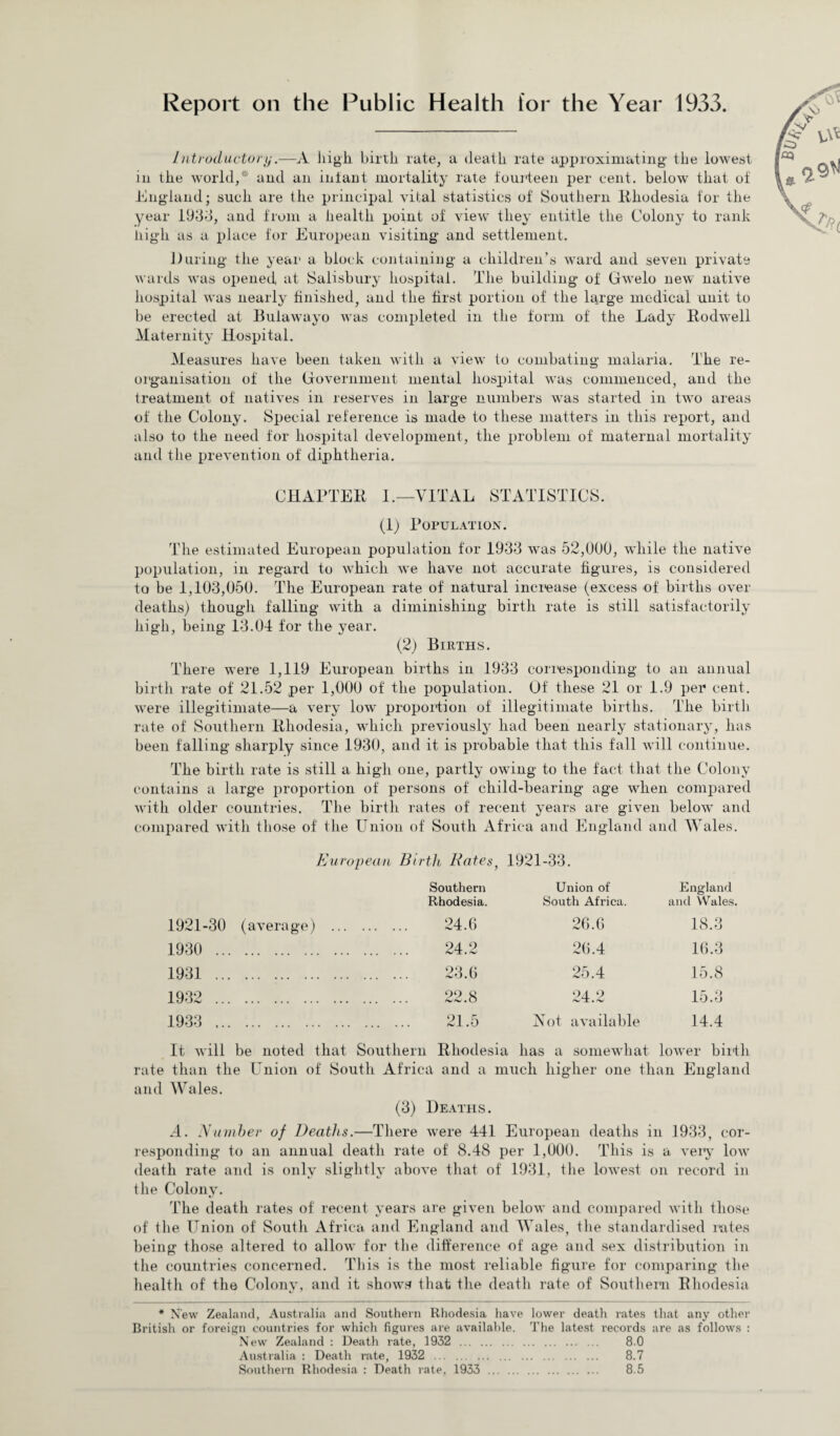 Report on the Public Health for the Year 1933. Introductory.—A high birth rate, a death rate approximating the lowest in the world,* and an infant mortality rate fourteen per cent, below that of England; such are the principal vital statistics of Southern Rhodesia for the year 1933, and from a health point of view they entitle the Colony to rank high as a place for European visiting and settlement. During the year a block containing a children’s ward and seven private wards was opened at Salisbury hospital. The building of GwTelo new native hospital was nearly finished, and the first portion of the large medical unit to be erected at Bulawayo was completed in the form of the Lady Rodwell Maternity Hospital. Measures have been taken with a view to combating malaria. The re¬ organisation of the Government mental hospital was commenced, and the treatment of natives in reserves in large numbers was started in twro areas of the Colony. Special reference is made to these matters in this report, and also to the need for hospital development, the problem of maternal mortality and the prevention of diphtheria. CHAPTER I.—VITAL STATISTICS. (1) Population. The estimated European population for 1933 was 52,000, while the native population, in regard to which we have not accurate figures, is considered to be 1,103,050. The European rate of natural increase (excess of births over deaths) though falling with a diminishing birth rate is still satisfactorily high, being 13.04 for the year. (2) Births. There were 1,119 European births in 1933 corresponding to an annual birth rate of 21.52 per 1,000 of the population. Of these 21 or 1.9 per cent, were illegitimate—a very low proportion of illegitimate births. The birth rate of Southern Rhodesia, which previously had been nearly stationary, has been falling sharply since 1930, and it is probable that this fall will continue. The birth rate is still a high one, partly owing to the fact that the Colony contains a large proportion of persons of child-bearing age when compared with older countries. The birth rates of recent years are given below and compared with those of the Union of South Africa and England and Wales. European Birth, Bates, 1921-33. 1921-30 (average) 1930 . 1931 . ... .. 1932 . 1933 . Southern Rhodesia. Union of South Africa. England and Wales. 24.6 26.6 18.3 24.2 26.4 16.3 23.6 25.4 15.8 22.8 24.2 15.3 21.5 Not available 14.4 It will be noted that Southern Rhodesia has a somewhat lower birth rate than the Union of South Africa and a much higher one than England and Wales. (3) Deaths. A. Number of Deaths.—There were 441 European deaths in 1933, cor¬ responding to an annual death rate of 8.48 per 1,000. This is a very low death rate and is only slightly above that of 1931, the lowest on record in the Colony. The death rates of recent years are given below and compared with those of the Union of South Africa and England and Wales, the standardised rates being those altered to allow for the difference of age and sex distribution in the countries concerned. This is the most reliable figure for comparing the health of the Colony, and it shows that the death rate of Southern Rhodesia * New Zealand, Australia and Southern Rhodesia have lower death rates that any other British or foreign countries for which figures are available. The latest records are as follows : New Zealand : Death rate, 1932 . 8.0 Australia : Death rate, 1932 . 8.7 Southern Rhodesia : Death rate, 1933 . 8.5