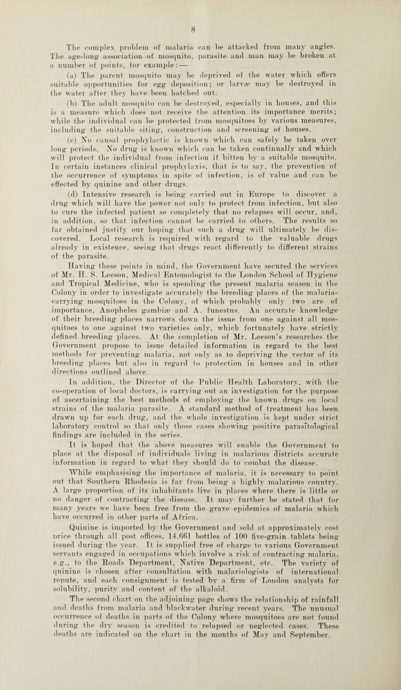 The complex problem of malaria can be attacked from many angles. The age-long association of mosquito, parasite and man may be broken at a number of points, for example: — (a) The parent mosquito may be deprived of the water which offers suitable opportunities for egg deposition; or larvce may be destroyed in the water after they have been hatched out. (b) The adult mosquito can be destroyed, especially in houses, and this is a measure which does not receive the attention its importance merits; while the individual can be protected from mosquitoes by various measures, including the suitable siting, construction and screening* of houses. (e) No causal prophylactic is known which can safely be taken over long periods. No drug is known which can be taken continually and which will protect the individual from infection if bitten by a suitable mosquito. In certain instances clinical prophylaxis, that is to say, the prevention of the occurrence of symptoms in spite of infection, is of value and can be effected by quinine and other drugs. (d) Intensive research is being carried out in Europe to discover a drug which will have the power not only to protect from infection, but also to cure the infected patient so completely that no relapses will occur, and, in addition, so that infection cannot be carried to others. The results so far obtained justify our hoping that such a drug will ultimately be dis¬ covered. Local research is required with regard to the valuable drugs already in existence, seeing that drugs react differently to different strains of the parasite. Having these points in mind, the Government have secured the services of Mr. H. S. Leeson, Medical Entomologist to the London School of Hygiene and Tropical Medicine, who is spending the present malaria season in the Colony in order to investigate accurately the breeding places of the malaria- carrying mosquitoes in the Colony, of which probably only two are of importance, Anopheles gambite and A. funestus. An accurate knowledge of their breeding places narrows down the issue from one against all mos¬ quitoes to one against two varieties only, which fortunately have strictly defined breeding places. At the completion of Mr. Leeson’s researches the Government propose to issue detailed information in regard to the best methods for preventing malaria, not only as to depriving the vector of its breeding places but also in regard to protection in houses and in other directions outlined above. In addition, the Director of the Public Health Laboratory, with the co-operation of local doctors, is carrying out an investigation for the purpose of ascertaining the best methods of employing the known drugs on local strains of the malaria parasite. A standard method of treatment has been drawn up for each drug, and the whole investigation is kept under strict laboratory control so that only those cases showing positive parasitological findings are included in the series. It is hoped that the above measures will enable the Government to place at the disposal of individuals living in malarious districts accurate information in regard to what they should do to combat the disease. While emphasising the importance of malaria, it is necessary to point out that Southern Rhodesia is far from being a highly malarious country. A large proportion of its inhabitants live in places where there is little or no danger of contracting the disease. It may further be stated that for many years we have been free from the grave epidemics of malaria which have occurred in other parts of Africa. Quinine is imported by the Government and sold at approximately cost price through all post offices, 14,661 bottles of 100 five-grain tablets being issued during the year. It is supplied free of charge to various Government servants engaged in occupations which involve a risk of contracting malaria, e.g., to the Roads Department, Native Department, etc. The variety of quinine is chosen after consultation with malariologists of international repute, and each consignment is tested by a firm of London analysts for solubility, purity and content of the alkaloid. The second chart on the adjoining page shows the relationship of rainfall and deaths from malaria and blackwater during recent years. The unusual occurrence of deaths in parts of the Colony where mosquitoes are not found during the dry season is credited to relapsed or neglected cases. These deaths are indicated on the chart in the months of May and September.