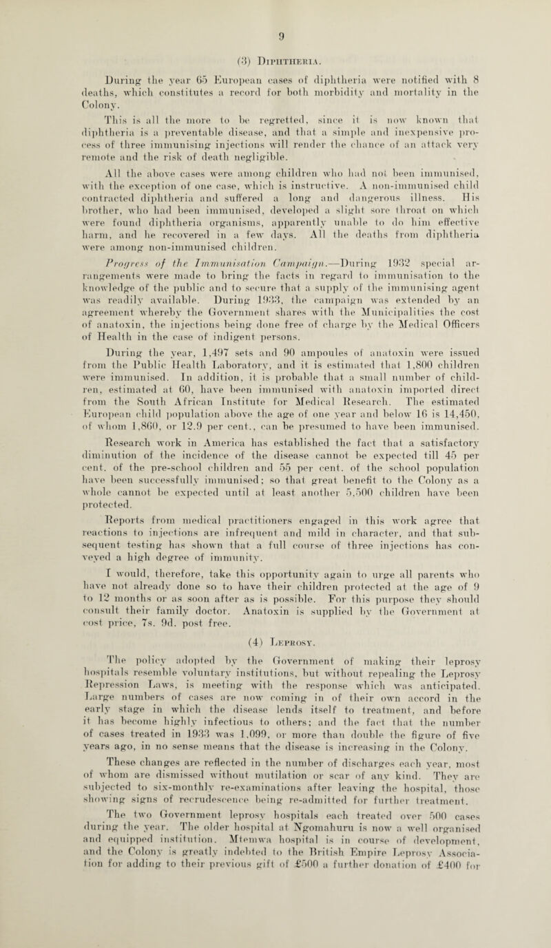(3) Diphtheria. During the year Go European cases of diphtheria were notified with 8 deaths, which constitutes a record for both morbidity and mortality in the Colony. This is all the more to be regretted, since it is now known that diphtheria is a preventable disease, and that a simple and inexpensive pro¬ cess of' three immunising injections will render the chance of an attack very remote and the risk of death negligible. All the above cases were among children who had not been immunised, with the exception of one case, which is instructive. A non-immunised child contracted diphtheria and suffered a long and dangerous illness. His brother, who had been immunised, developed a slight sore Ihroat on which were found diphtheria organisms, apparently unable to do him effective harm, and he recovered in a few days. All the deaths from diphtheria were among non-immunised children. Progress of the Immunisation Campaign.—During 1932 special ar¬ rangements were made to bring the facts in regard to immunisation to the knowledge of the public and to secure that a supply of the immunising agent was readily available. During 1933, the campaign was extended by an agreement whereby the Government shares with the Municipalities the cost of anatoxin, the injections being done free of charge by the Medical Officers of Health in the case of indigent persons. During the year, 1,497 sets and 90 ampoules of anatoxin were issued from the Public Health Laboratory, and it is estimated that 1,800 children were immunised. In addition, it is probable that a small number of child¬ ren, estimated at 60, have been immunised with anatoxin imported direct from the South African Institute for Medical Research. The estimated European child population above the age of one year and below 10 is 14,450, of whom 1,860, or 12.9 per cent., can be presumed to have been immunised. Research work in America has established the fact that a satisfactory diminution of the incidence of the disease cannot be expected till 45 per cent, of the pre-school children and 55 per cent, of the school population have been successfully immunised; so that great benefit to the Colony as a whole cannot be expected until at least another 5,500 children have been protected. Reports from medical practitioners engaged in this work agree that reactions to injections are infrequent and mild in character, and that sub¬ sequent testing has shown that a full course of three injections has con¬ veyed a high degree of immunity. I would, therefore, take this opportunity again to urge all parents who have not already done so to have their children protected at the age of 9 to 12 months or as soon after as is possible. For this purpose they should consult their family doctor. Anatoxin is supplied by the Government at cost price, 7s. 9d. post free. (4) Leprosy. The policy adopted by the Government of making their leprosy hospitals resemble voluntary institutions, but without repealing the Leprosy Repression Laws, is meeting with the response which Was anticipated. Large numbers of cases are now coming in of their own accord in the early stage in which the disease lends itself to treatment, and before it has become highly infectious to others; and the fact that the number of cases treated in 1933 was 1.099, or more than double the figure of five years ago, in no sense means that the disease is increasing in the Colony. These changes are reflected in the number of discharges each year, most of whom are dismissed without mutilation or scar of any kind. They are subjected to six-monthly re-examinations after leaving the hospital, those showing signs of recrudescence being re-admitted for further treatment. The two Government leprosy hospitals each treated over 500 cases during the year. The older hospital at Ngomahuru is now a well organised and equipped institution. Mtemwa hospital is in course of development, and the Colony is greatly indebted to the British Empire Leprosy Associa¬ tion for adding to their previous gift of £500 a further donation of £400 for