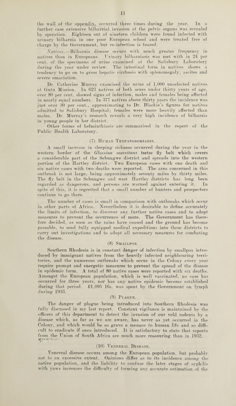 the wall of the appendix, occurred three times during the year. In a further case extensive bilhnrzial invasion of the pelvic organs was revealed by operation. Eighteen out of nineteen children were found infected with urinary bilharzia in one poor European school and were treated free of charge by the Government, but re-infection is feared. Nafire*.—Bilharzia disease occurs with much greater frequency in natives than in Europeans. Urinary bilharziasis was met with in 24 per cent, of the specimens of urine examined at the Salisbury Laboratory during the year under review. The intestinal form in natives shows a tendency to go on to gross hepatic cirrhosis with splenomegaly, ascites and severe emaciation. Dr. Catherine Murray examined the urine of 1,000 unselected natives at Gutu M ission. In 623 natives of both sexes under thirty years of age, over 80 per cent, showed signs of infection, males and females being affected in nearly equal numbers. In 377 natives above thirty years the incidence was just over 30 per cent., approximating to Dr. Blackie’s figures for natives admitted to Salisbury Hospital; females were more heavily affected than males. Dr. Murray’s research reveals a very high incidence of bilharzia in young people in her district. Other forms of helminthiasis are summarised in the report of the Public Health Laboratory. (7) Human Trypanosomiasis. A small increase in sleeping sickness occurred during the year in the western border of the Glossina morsitans tsetse fly belt which covers a considerable part of the Sebungwe district and spreads into the western portion of the Hartley district.- Two European cases with one death and six native cases with two deaths were reported. The area concerned in this outbreak is not large, being approximately seventy miles by thirty miles. The fly belt in the Sebungwe and west Hartley districts has long been regarded as dangerous, and persons are warned against entering it. In spite of Ibis, it is regretted that a small number of hunters and prospectors continue to go there. The number of cases is small in comparison with outbreaks which occur in other parts of Africa. Nevertheless it is desirable to define accurately the limits of infection, to discover any further native cases and to adopt measures to prevent the occurrence of more. The Government has there¬ fore decided, as soon as the rains have ceased and the ground has become passable, to send fully equipped medical expeditions into these districts to carry out investigations and to adopt all necessary measures for combating the disease. (8) Smallpox. Southern Rhodesia is in constant danger of infection by smallpox intro¬ duced by immigrant natives from the heavily infected neighbouring terri¬ tories, and the numerous outbreaks which occur in the Colony every year require prompt and energetic measures to prevent the spread of the disease in epidemic form. A total of 80 native cases were reported with six deaths. Amongst the European population, which is well vaccinated, no case has occurred for three years, nor has any native epidemic become established during that period. £1,095 16s. was spent by the Government on lymph during 1933. (9) Plague. The danger of plague being introduced into Southern Rhodesia was fully discussed in my last report. Constant vigilance is maintained by the officers of this department to detect the invasion of our veld rodents by a disease which, as far as we are aware, has never as yet occurred in the Colony, and which would be so grave a menace to human life and so diffi¬ cult to eradicate if once introduced. It is satisfactory to state that reports from the Union of South Africa are much more reassuring than in 1932. vrrr # ' r/ . ** V (10) Venereal Disease. Venereal disease occurs among the European population, but probably not to an excessive extent. Opinions differ as to its incidence among the native population, and the liability to confuse the later stages of syphilis with yaws increases the difficulty of forming any accurate estimation of the