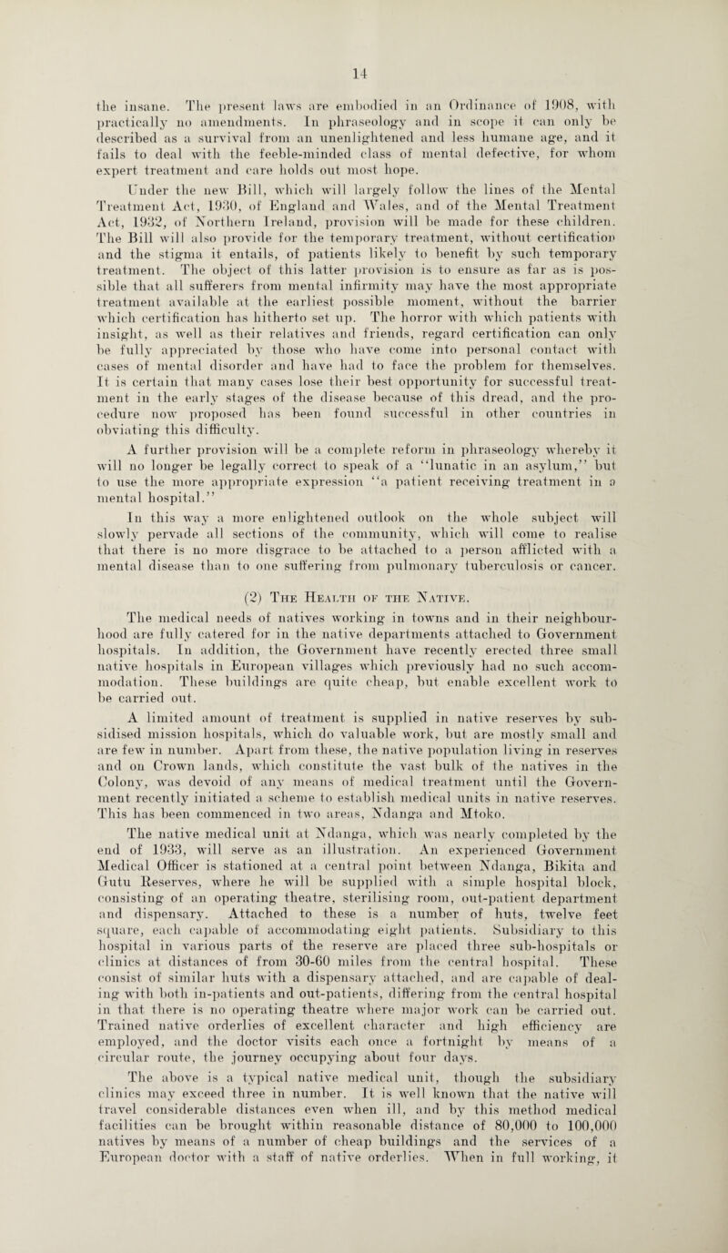 the insane. The present laws are embodied in an Ordinance of 1908, with practically no amendments. In phraseology and in scope it can only be described as a survival from an unenlightened and less humane age, and it fails to deal with the feeble-minded class of mental defective, for whom expert treatment and care holds out most hope. Under the new Bill, which will largely follow the lines of the Mental Treatment Act, 1930, of England and Wales, and of the Mental Treatment Act, 1932, of Northern Ireland, provision will be made for these children. The Bill will also provide for the temporary treatment, without certification and the stigma it entails, of patients likely to benefit by such temporary treatment. The object of this latter provision is to ensure as far as is pos¬ sible that all sufferers from mental infirmity may have the most appropriate treatment available at the earliest possible moment, without the barrier which certification has hitherto set up. The horror with which patients with insight, as well as their relatives and friends, regard certification can only be fully appreciated by those who have come into personal contact with cases of mental disorder and have had to face the problem for themselves. It is certain that many cases lose their best opportunity for successful treat¬ ment in the early stages of the disease because of this dread, and the pro¬ cedure now proposed has been found successful in other countries in obviating this difficulty. A further provision will be a complete reform in phraseology whereby it will no longer be legally correct to speak of a “lunatic in an asylum,” but to use the more appropriate expression “a patient receiving treatment in a mental hospital.” In this way a more enlightened outlook on the whole subject will slowly pervade all sections of the community, which will come to realise that there is no more disgrace to be attached to a person afflicted with a mental disease than to one suffering from pulmonary tuberculosis or cancer. (2) The Health of the Native. The medical needs of natives working in towns and in their neighbour¬ hood are fully catered for in the native departments attached to Government hospitals. In addition, the Government have recently erected three small native hospitals in European villages which previously had no such accom¬ modation. These buildings are quite cheap, but enable excellent work to be carried out. A limited amount of treatment is supplied in native reserves by sub¬ sidised mission hospitals, which do valuable work, but are mostly small and are few in number. Apart from these, the native population living in reserves and on Crown lands, which constitute the vast bulk of the natives in the Colony, was devoid of any means of medical treatment until the Govern¬ ment recently initiated a scheme to establish medical units in native reserves. This has been commenced in two areas, Ndanga and Mtoko. The native medical unit at Ndanga, which was nearly completed by the end of 1933, will serve as an illustration. An experienced Government Medical Officer is stationed at a central point between Ndanga, Bikita and Gutu lleserves, where he will be supplied with a simple hospital block, consisting of an operating theatre, sterilising room, out-patient department and dispensary. Attached to these is a number of huts, twelve feet square, each capable of accommodating eight patients. Subsidiary to this hospital in various parts of the reserve are placed three sub-hospitals or clinics at distances of from 30-60 miles from the central hospital. These consist of similar huts with a dispensary attached, and are capable of deal¬ ing with both in-patients and out-patients, differing from the central hospital in that there is no operating theatre where major work can be carried out. Trained native orderlies of excellent character and high efficiency are employed, and the doctor visits each once a fortnight by means of a circular route, the journey occupying about four days. The above is a typical native medical unit, though the subsidiary clinics may exceed three in number. It is well known that the native will travel considerable distances even when ill, and by this method medical facilities can be brought within reasonable distance of 80,000 to 100,000 natives by means of a number of cheap buildings and the services of a European doctor with a staff of native orderlies. When in full working, it