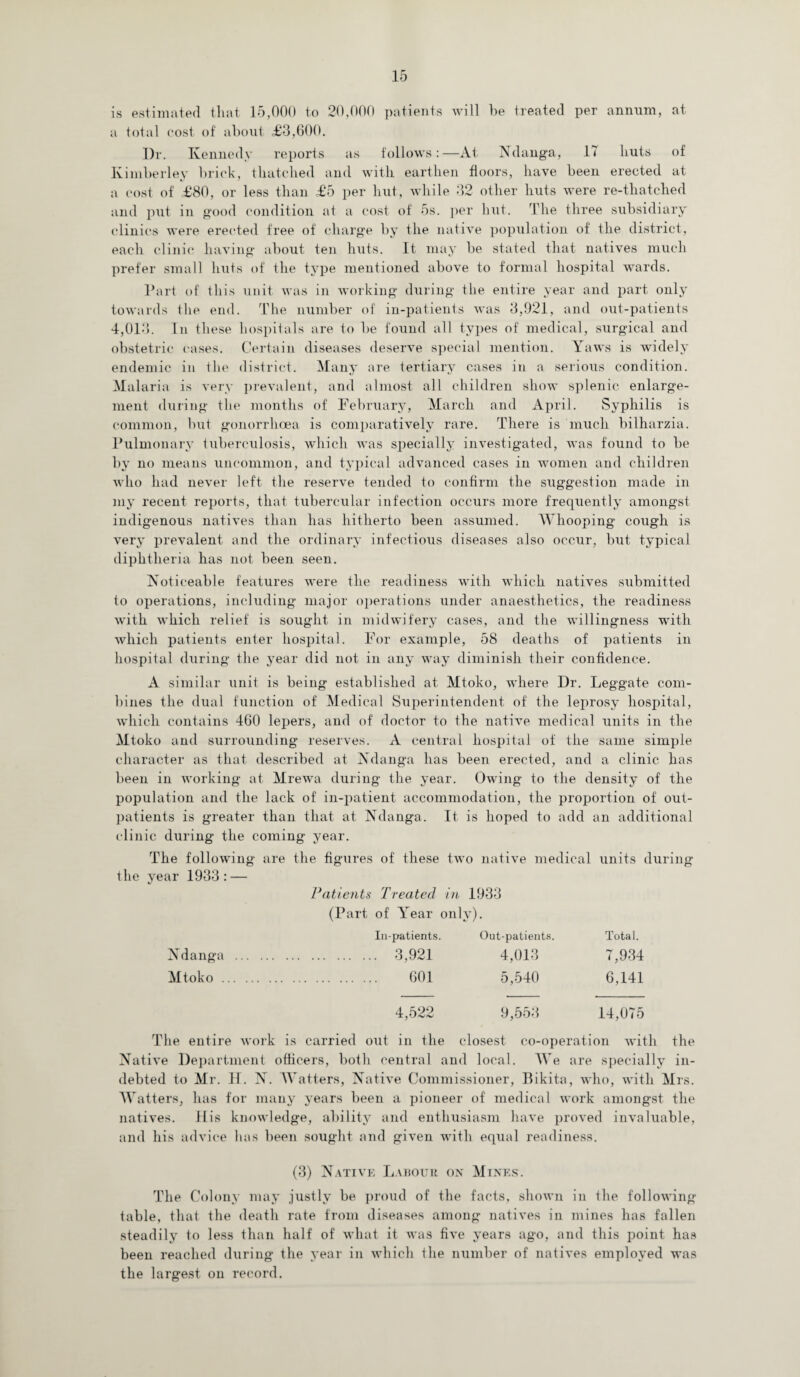 is estimated that 15,000 to 20,000 patients will he treated per annum, at a total cost of about £3,600. Dr. Kennedy reports as follows:—At Ndanga, 17 huts of Kimberley brick, thatched and with earthen floors, have been erected at a cost of £80, or less than £5 per hut, while 32 other huts were re-thatched and put in good condition at a cost of 5s. per but. The three subsidiary clinics were erected free of charge by the native population of the district, each clinic having about ten huts. It may be stated that natives much prefer small huts of the type mentioned above to formal hospital wards. Part of this unit was in working during the entire year and part only towards the end. The number of in-patients was 3,921, and out-patients 4,013. In these hospitals are to be found all types of medical, surgical and obstetric cases. Certain diseases deserve special mention. Yaws is widely endemic in the district. Many are tertiary cases in a serious condition. Malaria is very prevalent, and almost all children show splenic enlarge¬ ment during the months of February, March and April. Syphilis is common, but gonorrhoea is comparatively rare. There is much bilharzia. Pulmonary tuberculosis, which was specially investigated, was found to be by no means uncommon, and typical advanced cases in women and children who had never left the reserve tended to confirm the suggestion made in my recent reports, that tubercular infection occurs more frequently amongst indigenous natives than has hitherto been assumed. Whooping cough is very prevalent and the ordinary infectious diseases also occur, but typical diphtheria has not been seen. Noticeable features were the readiness with which natives submitted to operations, including major operations under anaesthetics, the readiness with which relief is sought in midwifery cases, and the willingness with which patients enter hospital. For example, 58 deaths of patients in hospital during the year did not in any way diminish their confidence. A similar unit is being established at Mtoko, where Dr. Leggate com¬ bines the dual function of Medical Superintendent of the leprosy hospital, which contains 460 lepers, and of doctor to the native medical units in the Mtoko and surrounding reserves. A central hospital of the same simple character as that described at Ndanga has been erected, and a clinic has been in working at Mrewa during the year. Owing to the density of the population and the lack of in-patient accommodation, the proportion of out¬ patients is greater than that at Ndanga. It is hoped to add an additional clinic during the coming year. The following are the figures of these two native medical units during the year 1933: — Patients Treated in 1933 (Part of Year only). In-patients. Out-patients. Total. Ndanga . . 3,921 4,013 7,934 Mtoko. . 601 5,540 6,141 4,522 9,553 14,075 The entire work is carried out in the closest co-operation with the Native Department officers, both central and local. We are specially in¬ debted to Mr. H. N. Watters, Native Commissioner, Bikita, who, with Mrs. Watters, has for many years been a pioneer of medical work amongst the natives. His knowledge, ability and enthusiasm have proved invaluable, and his advice has been sought and given with equal readiness. (3) Native Labour on Mines. The Colony may justly be proud of the facts, shown in the following- table, that the death rate from diseases among natives in mines has fallen steadily to less than half of what it was five years ago, and this point has been reached during the year in which the number of natives employed was the largest on record.