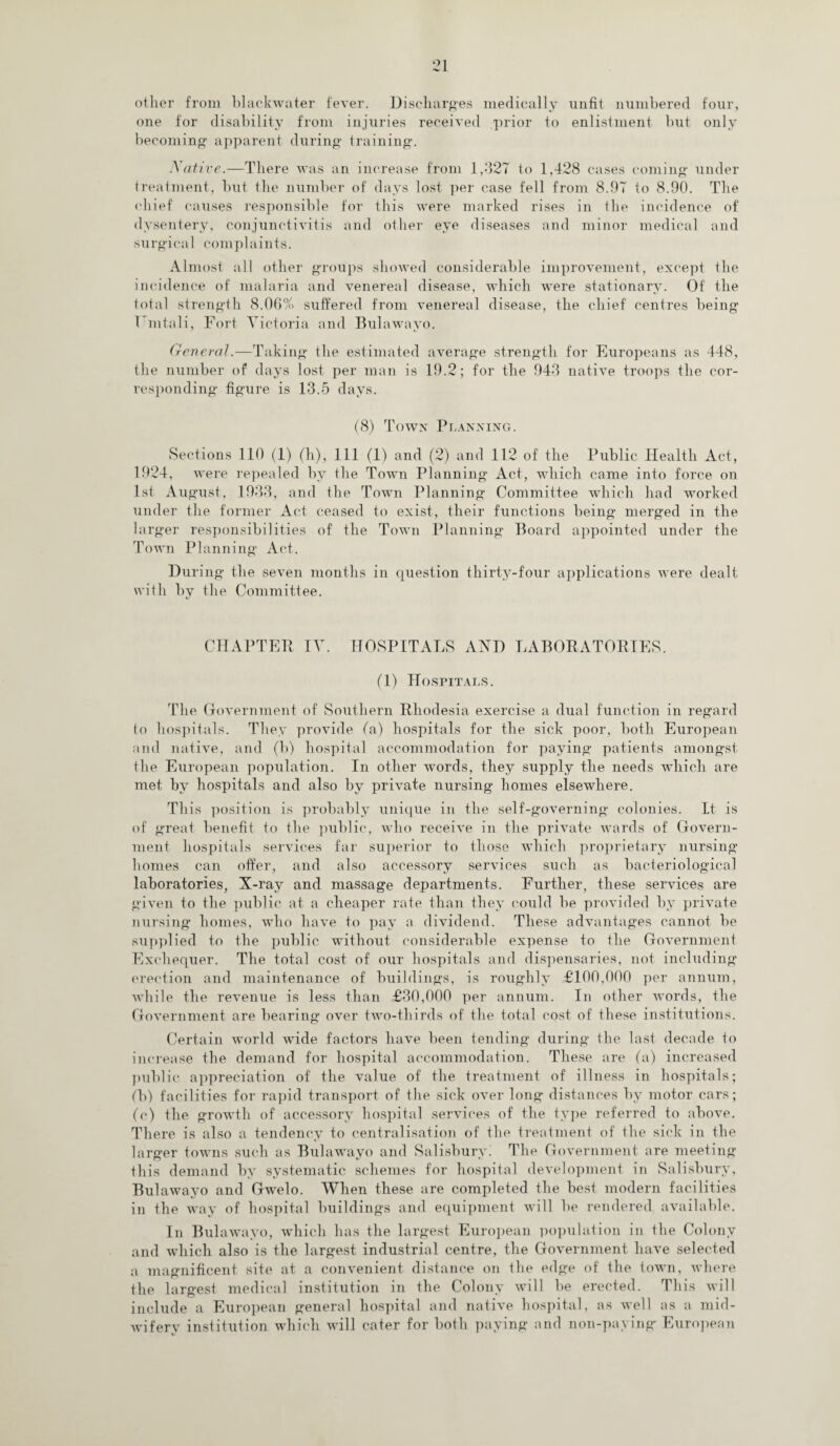 other from blackwater fever. Discharges medically unfit numbered four, one for disability from injuries received prior to enlistment but only becoming apparent during training. Native.—There was an increase from 1,327 to 1,428 cases coming under treatment, but the number of days lost per case fell from 8.97 to 8.90. The chief causes responsible for this were marked rises in the incidence of dysentery, conjunctivitis and other eye diseases and minor medical and surgical complaints. Almost all other groups showed considerable improvement, except the incidence of malaria and venereal disease, which were stationary. Of the total strength 8.06% suffered from venereal disease, the chief centres being 1 intali, Fort Victoria and Bulawayo. General.—Taking the estimated average strength for Europeans as 448, the number of days lost per man is 19.2; for the 943 native troops the cor¬ responding figure is 13.5 days. (8) Town Planning. .Sections 110 (1) (h), 111 (1) and (2) and 112 of the Public Health Act, 1924, were repealed by the Town Planning Act, which came into force on 1st August, 1933, and the Town Planning Committee which had worked under the former Act ceased to exist, their functions being merged in the larger responsibilities of the Town Planning Board appointed under the Town Planning Act. During the seven months in question thirty-four applications were dealt with by the Committee. CHAPTER IV. HOSPITALS AND LABORATORIES. (1) Hospitals. The Government of Southern Rhodesia exercise a dual function in regard lo hospitals. They provide fa) hospitals for the sick poor, both European and native, and (b) hospital accommodation for paying patients amongst the European population. In other words, they supply the needs which are met by hospitals and also by private nursing homes elsewhere. This position is probably unique in the self-governing colonies. It is of great benefit to the public, who receive in the private wards of Govern¬ ment hospitals services far superior to those which proprietary nursing- homes can offer, and also accessory services such as bacteriological laboratories, X-ray and massage departments. Further, these services are given to the public at a cheaper rate than they could be provided by private nursing homes, who have to pay a dividend. These advantages cannot be supplied to the public without considerable expense to the Government Exchequer. The total cost of our hospitals and dispensaries, not including erection and maintenance of buildings, is roughly £100,000 per annum, while the revenue is less than £30,000 per annum. In other words, the Government are bearing over two-thirds of the total cost of these institutions. Certain world wide factors have been tending during the last decade to increase the demand for hospital accommodation. These are (a) increased public appreciation of the value of the treatment of illness in hospitals; fb) facilities for rapid transport of the sick over long distances by motor cars; (c) the growth of accessory hospital services of the type referred to above. There is also a tendency to centralisation of the treatment of the sick in the larger towns such as Bulawayo and Salisbury! The Government are meeting this demand by systematic schemes for hospital development in Salisbury, Bulawayo and Gwelo. When these are completed the best modern facilities in the way of hospital buildings and equipment will be rendered available. In Bulawayo, which has the largest European population in the Colony and which also is the largest industrial centre, the Government have selected a magnificent site at a convenient distance on the edge of the town, where the largest medical institution in the Colony will be erected. This will include a European general hospital and native hospital, as well as a mid¬ wifery institution which will cater for both paying and non-paying- European