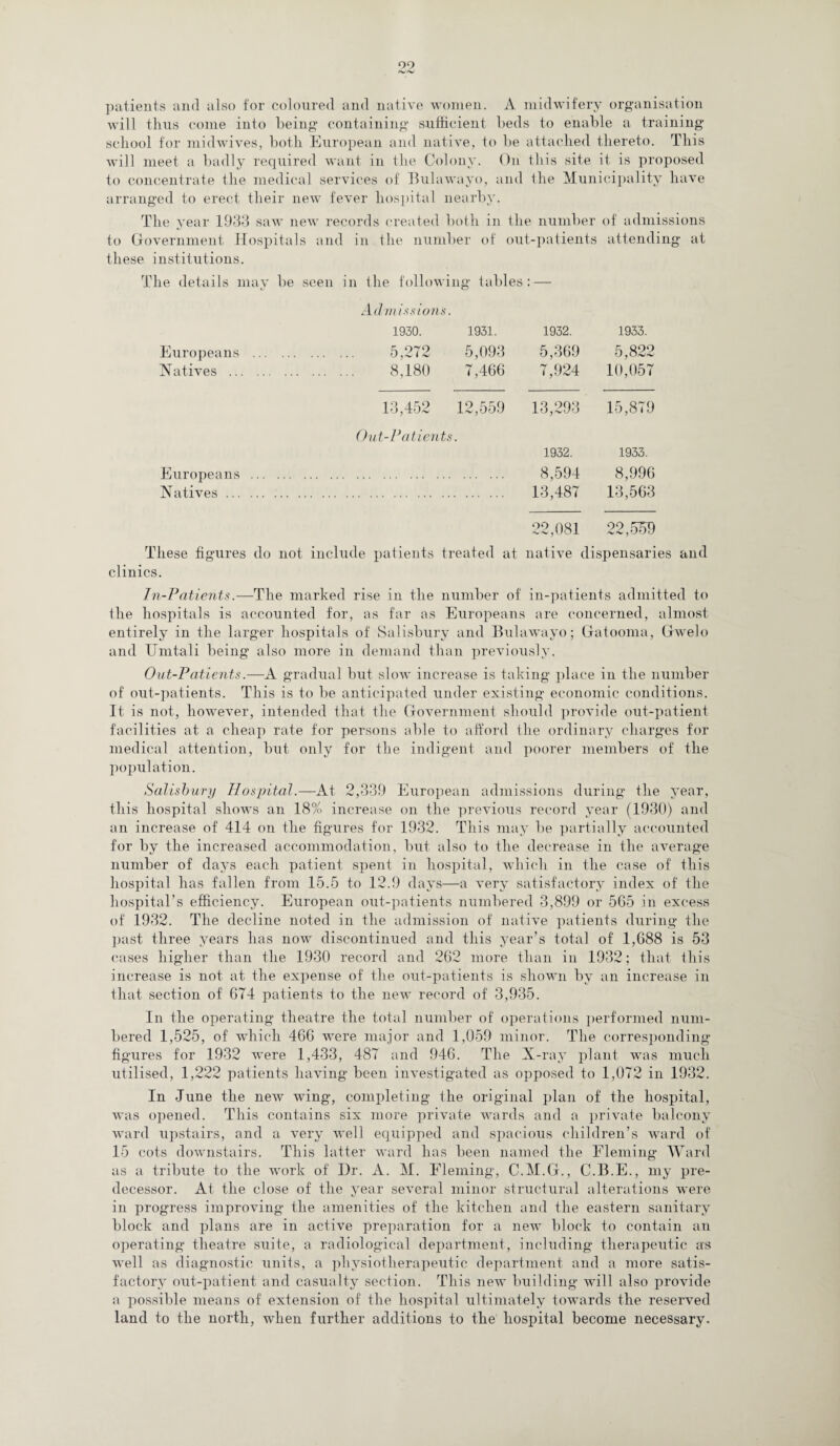 r*JnJ patients and also for coloured and native women. A midwifery organisation will thus come into being containing sufficient beds to enable a training school for midwives, both European and native, to be attached thereto. This will meet a badly required want in the Colony. On this site it is proposed to concentrate the medical services of Bulawayo, and the Municipality have arranged to erect their new fever hospital nearby. The year 1933 saw new records created both in the number to Government Hospitals and in the number of out-patients these institutions. of admissions attending at The details may be seen in the following tables : — Admissions. 1930. 1931. 1932. 1933. Europeans . 5,272 5,093 Natives . 8,180 7,466 5,369 7,924 5,822 10,057 13,452 12,559 13,293 15,879 Out-Patients. 1932. 1933. Europeans . Natives. 8,594 13,487 8,996 13,563 22,081 22, m These figures do not include patients treated at native dispensaries and clinics. In-Patients.—The marked rise in the number of in-patients admitted to the hospitals is accounted for, as far as Europeans are concerned, almost entirely in the larger hospitals of Salisbury and Bulawayo; Gatooma, Gwelo and Unitali being' also more in demand than previously. Out-Patients.—A gradual but slow increase is taking place in the number of out-patients. This is to be anticipated under existing economic conditions. It is not, however, intended that the Government should provide out-patient facilities at a cheap rate for persons able to afford the ordinary charges for medical attention, but only for the indigent and poorer members of the population. Salisbury Hospital.—At 2,339 European admissions during the 3*ear, this hospital shows an 18% increase on the previous record year (1930) and an increase of 414 on the figures for 1932. This may be partially accounted for by the increased accommodation, but also to the decrease in the average number of days each patient spent in hospital, which in the case of this hospital lias fallen from 15.5 to 12.9 days—a very satisfactory index of the hospital’s efficiency. European out-patients numbered 3,899 or 5G5 in excess of 1932. The decline noted in the admission of native patients during the past three years has now discontinued and this year’s total of 1,688 is 53 cases higher than the 1930 record and 262 more than in 1932; that this increase is not at the expense of the out-patients is shown by an increase in that section of 674 patients to the new record of 3,935. In the operating theatre the total number of operations performed num¬ bered 1,525, of which 466 were major and 1,059 minor. The corresponding figures for 1932 were 1,433, 487 and 946. The X-ray plant was much utilised, 1,222 patients having been investigated as opposed to 1,072 in 1932. In June the new wing, completing the original plan of the hospital, was opened. This contains six more private wards and a private balcony ward upstairs, and a very well equipped and spacious children’s ward of 15 cots downstairs. This latter ward has been named the Fleming Ward as a tribute to the work of Dr. A. M. Fleming, C.M.G., C.B.E., my pre¬ decessor. At the close of the year several minor structural alterations were in progress improving the amenities of the kitchen and the eastern sanitary block and plans are in active preparation for a new block to contain an operating theatre suite, a radiological department, including therapeutic as well as diagnostic units, a physiotherapeutic department and a more satis¬ factory out-patient and casualty section. This new building will also provide a possible means of extension of the hospital ultimately towards the reserved land to the north, when further additions to the hospital become necessary.