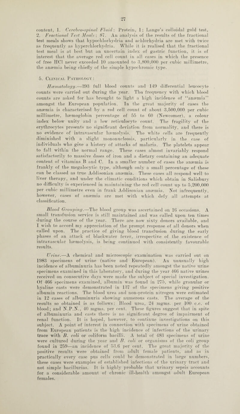 content, 1. Cerebrospinal Fluid-. Protein, 1; Lange’s colloidal gold test, 2. Fractional Test Meals: 87. An analysis of the results of the fractional test meals shows that liypochlorhydria and achlorhydria are met with twice as frequently as liyperchlorhydria. While it is realised that the fractional test meal is at hest but an uncertain index of gastric function, it is of interest that the average red cell count in all cases in which the presence of free HC1 never exceeded 10 amounted to 3,800,000 per cubic millimetre, the anaemia being chiefly of the simple hypochromic type. 5. Clinical Pathology : Haeinatoloyy.—393 full blood counts and 149 differential leucocyte counts were carried out during the year. The frequency with which blood counts are asked for has brought to light a high incidence of “anaemia” amongst the European population. In the great majority of cases the anaemia is characterised by a red cell count of about 3,500,000 per cubic millimetre, haemoglobin percentage of 55 to 60 (Newcomer), a colour index below unity and a low reticulocyte count. The fragility of the erythrocytes presents no significant deviation from normality, and there is no evidence of intravascular haemolysis. The white cells are frequently diminished with a slight mononucleosis, particularly in the case of individuals who give a history of attacks of malaria. The platelets appear to fall within the normal range. These cases almost invariably respond satisfactorily to massive doses of iron and a dietary containing an adequate content of vitamins B and C. In a smaller number of cases the anaemia is frankly of the megalocytic type, although only a small percentage of these can be classed as true Addisonian anaemia. These cases all respond well to liver therapy, and under the climatic conditions which obtain in Salisbury no difficulty is experienced in maintaining the red cell count up to 5,200,000 per cubic millimetre even in frank Addisonian anaemia. Not infrequently, however, cases of anaemia are met with which defy all attempts at classification. Blood Grouping.—The blood group was ascertained on 16 occasions. A small transfusion service is still maintained and was called upon ten times during the course of the year. There are now sixty donors available, and I wish to accord my appreciation of the prompt response of all donors when called upon. The practice of giving blood transfusion during the early phases of an attack of blackwater fever, irrespective of the existence of intravascular haemolysis, is being continued with consistently favourable results. Urine.—A chemical and microscopic examination was carried out on 1983 specimens of urine (native and European). An unusually high incidence of albuminuria has been noted repeatedly amongst the native urine specimens examined in this laboratory, and during the year 466 native urines received on consecutive days were made the subject of special investigation. Of 466 specimens examined, albumin was found in 275, while granular or hyaline casts were demonstrated in 137 of the specimens giving positive albumin reactions. The blood urea and non-protein nitrogen were estimated in 12 cases of albuminuria showing numerous casts. The average of the results so obtained is as follows: Blood urea, 24 mgms. per 100 c.c. of blood; and N.P.N., 40 mgms. per cent. These figures suggest that in spite of albuminuria and casts there is no significant degree of impairment of renal function. It is hoped, however, to continue investigations on this subject. A point of interest in connection with specimens of urine obtained from European patients is the high incidence of infections of the urinary trace with B. coli or coliform bacilli. A total of 483 specimens of urine were cultured during the year and B. coli or organisms of the coli group found in 259—an incidence of 53.6 per cent. The great majority of the positive results were obtained from adult female patients, and as in practically every case pus cells could be demonstrated in large numbers, these cases were examples of established infections of the urinary tract and not simple bacillurias. It is highly probable that urinary sepsis accounts for a considerable amount of chronic ill-health amongst adult European females.